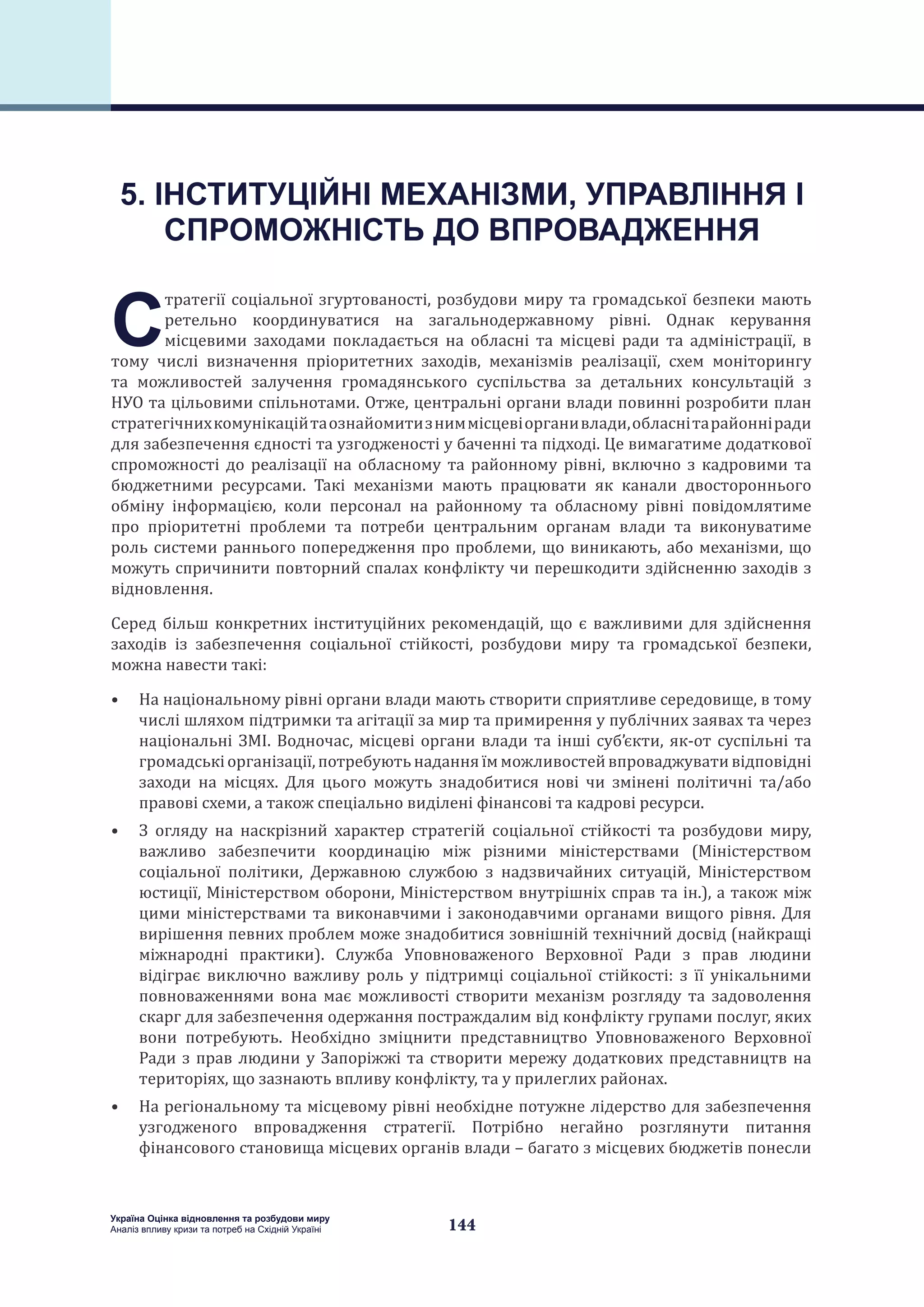 144
Україна Оцінка відновлення та розбудови миру
Аналіз впливу кризи та потреб на Східній Україні
С
тратегії соціальної згуртованості, розбудови миру та громадської безпеки мають
ретельно координуватися на загальнодержавному рівні. Однак керування
місцевими заходами покладається на обласні та місцеві ради та адміністрації, в
тому числі визначення пріоритетних заходів, механізмів реалізації, схем моніторингу
та можливостей залучення громадянського суспільства за детальних консультацій з
НУО та цільовими спільнотами. Отже, центральні органи влади повинні розробити план
стратегічнихкомунікаційтаознайомитизниммісцевіорганивлади,обласнітарайонніради
для забезпечення єдності та узгодженості у баченні та підході. Це вимагатиме додаткової
спроможності до реалізації на обласному та районному рівні, включно з кадровими та
бюджетними ресурсами. Такі механізми мають працювати як канали двостороннього
обміну інформацією, коли персонал на районному та обласному рівні повідомлятиме
про пріоритетні проблеми та потреби центральним органам влади та виконуватиме
роль системи раннього попередження про проблеми, що виникають, або механізми, що
можуть спричинити повторний спалах конфлікту чи перешкодити здійсненню заходів з
відновлення.
Серед більш конкретних інституційних рекомендацій, що є важливими для здійснення
заходів із забезпечення соціальної стійкості, розбудови миру та громадської безпеки,
можна навести такі:
•	 На національному рівні органи влади мають створити сприятливе середовище, в тому
числі шляхом підтримки та агітації за мир та примирення у публічних заявах та через
національні ЗМІ. Водночас, місцеві органи влади та інші суб’єкти, як-от суспільні та
громадськіорганізації,потребуютьнаданняїмможливостейвпроваджувативідповідні
заходи на місцях. Для цього можуть знадобитися нові чи змінені політичні та/або
правові схеми, а також спеціально виділені фінансові та кадрові ресурси.
•	 З огляду на наскрізний характер стратегій соціальної стійкості та розбудови миру,
важливо забезпечити координацію між різними міністерствами (Міністерством
соціальної політики, Державною службою з надзвичайних ситуацій, Міністерством
юстиції, Міністерством оборони, Міністерством внутрішніх справ та ін.), а також між
цими міністерствами та виконавчими і законодавчими органами вищого рівня. Для
вирішення певних проблем може знадобитися зовнішній технічний досвід (найкращі
міжнародні практики). Служба Уповноваженого Верховної Ради з прав людини
відіграє виключно важливу роль у підтримці соціальної стійкості: з її унікальними
повноваженнями вона має можливості створити механізм розгляду та задоволення
скарг для забезпечення одержання постраждалим від конфлікту групами послуг, яких
вони потребують. Необхідно зміцнити представництво Уповноваженого Верховної
Ради з прав людини у Запоріжжі та створити мережу додаткових представництв на
територіях, що зазнають впливу конфлікту, та у прилеглих районах.
•	 На регіональному та місцевому рівні необхідне потужне лідерство для забезпечення
узгодженого впровадження стратегії. Потрібно негайно розглянути питання
фінансового становища місцевих органів влади – багато з місцевих бюджетів понесли
5. ІНСТИТУЦІЙНІ МЕХАНІЗМИ, УПРАВЛІННЯ І
СПРОМОЖНІСТЬ ДО ВПРОВАДЖЕННЯ
 
