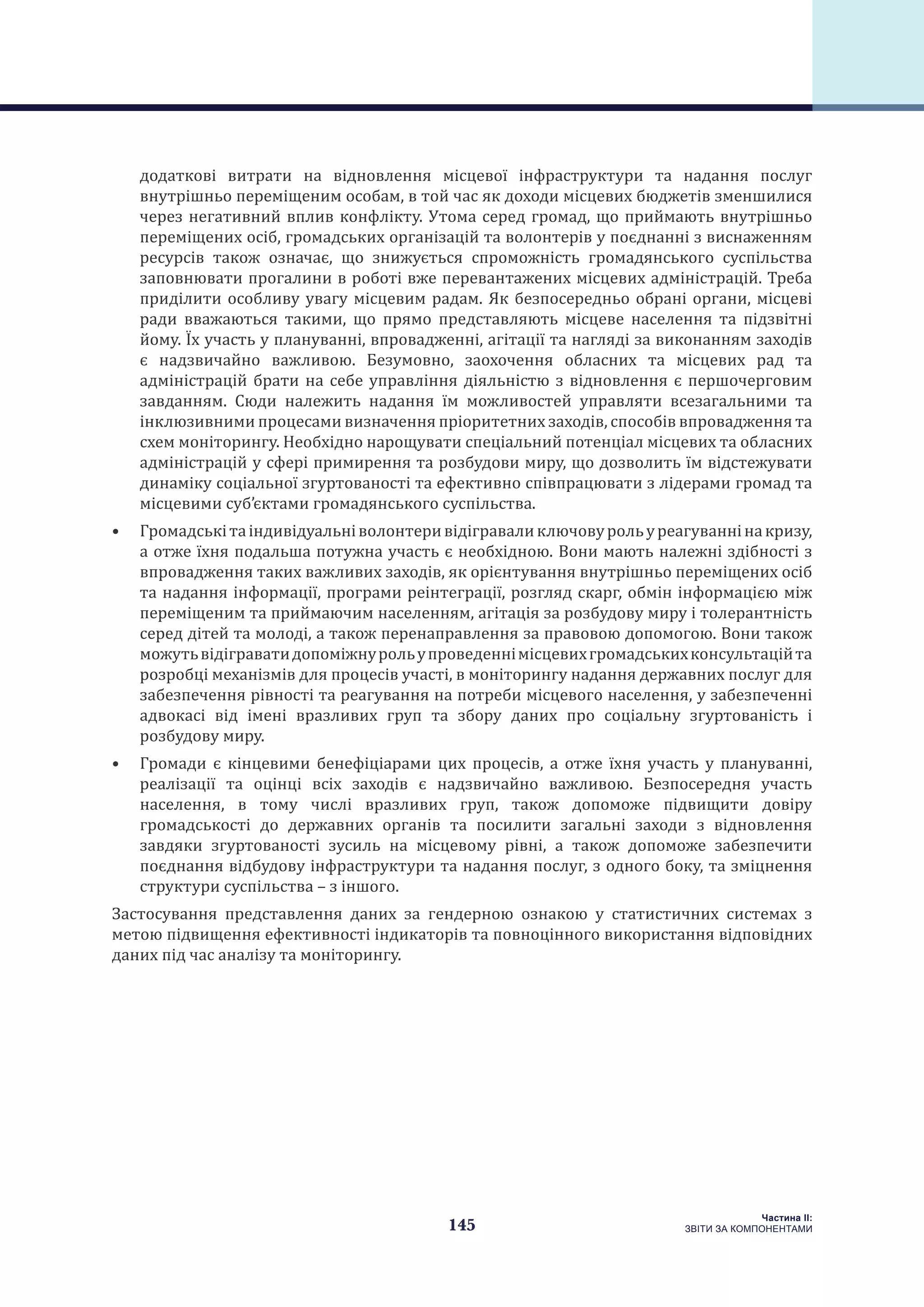 145
Частина ІI:
ЗВІТИ ЗА КОМПОНЕНТАМИ
додаткові витрати на відновлення місцевої інфраструктури та надання послуг
внутрішньо переміщеним особам, в той час як доходи місцевих бюджетів зменшилися
через негативний вплив конфлікту. Утома серед громад, що приймають внутрішньо
переміщених осіб, громадських організацій та волонтерів у поєднанні з виснаженням
ресурсів також означає, що знижується спроможність громадянського суспільства
заповнювати прогалини в роботі вже перевантажених місцевих адміністрацій. Треба
приділити особливу увагу місцевим радам. Як безпосередньо обрані органи, місцеві
ради вважаються такими, що прямо представляють місцеве населення та підзвітні
йому. Їх участь у плануванні, впровадженні, агітації та нагляді за виконанням заходів
є надзвичайно важливою. Безумовно, заохочення обласних та місцевих рад та
адміністрацій брати на себе управління діяльністю з відновлення є першочерговим
завданням. Сюди належить надання їм можливостей управляти всезагальними та
інклюзивними процесами визначення пріоритетних заходів, способів впровадження та
схем моніторингу. Необхідно нарощувати спеціальний потенціал місцевих та обласних
адміністрацій у сфері примирення та розбудови миру, що дозволить їм відстежувати
динаміку соціальної згуртованості та ефективно співпрацювати з лідерами громад та
місцевими суб’єктами громадянського суспільства.
•	 Громадськітаіндивідуальніволонтеривідігравалиключовурольуреагуваннінакризу,
а отже їхня подальша потужна участь є необхідною. Вони мають належні здібності з
впровадження таких важливих заходів, як орієнтування внутрішньо переміщених осіб
та надання інформації, програми реінтеграції, розгляд скарг, обмін інформацією між
переміщеним та приймаючим населенням, агітація за розбудову миру і толерантність
серед дітей та молоді, а також перенаправлення за правовою допомогою. Вони також
можутьвідіграватидопоміжнурольупроведеннімісцевихгромадськихконсультаційта
розробці механізмів для процесів участі, в моніторингу надання державних послуг для
забезпечення рівності та реагування на потреби місцевого населення, у забезпеченні
адвокасі від імені вразливих груп та збору даних про соціальну згуртованість і
розбудову миру.
•	 Громади є кінцевими бенефіціарами цих процесів, а отже їхня участь у плануванні,
реалізації та оцінці всіх заходів є надзвичайно важливою. Безпосередня участь
населення, в тому числі вразливих груп, також допоможе підвищити довіру
громадськості до державних органів та посилити загальні заходи з відновлення
завдяки згуртованості зусиль на місцевому рівні, а також допоможе забезпечити
поєднання відбудову інфраструктури та надання послуг, з одного боку, та зміцнення
структури суспільства – з іншого.
Застосування представлення даних за гендерною ознакою у статистичних системах з
метою підвищення ефективності індикаторів та повноцінного використання відповідних
даних під час аналізу та моніторингу.
 