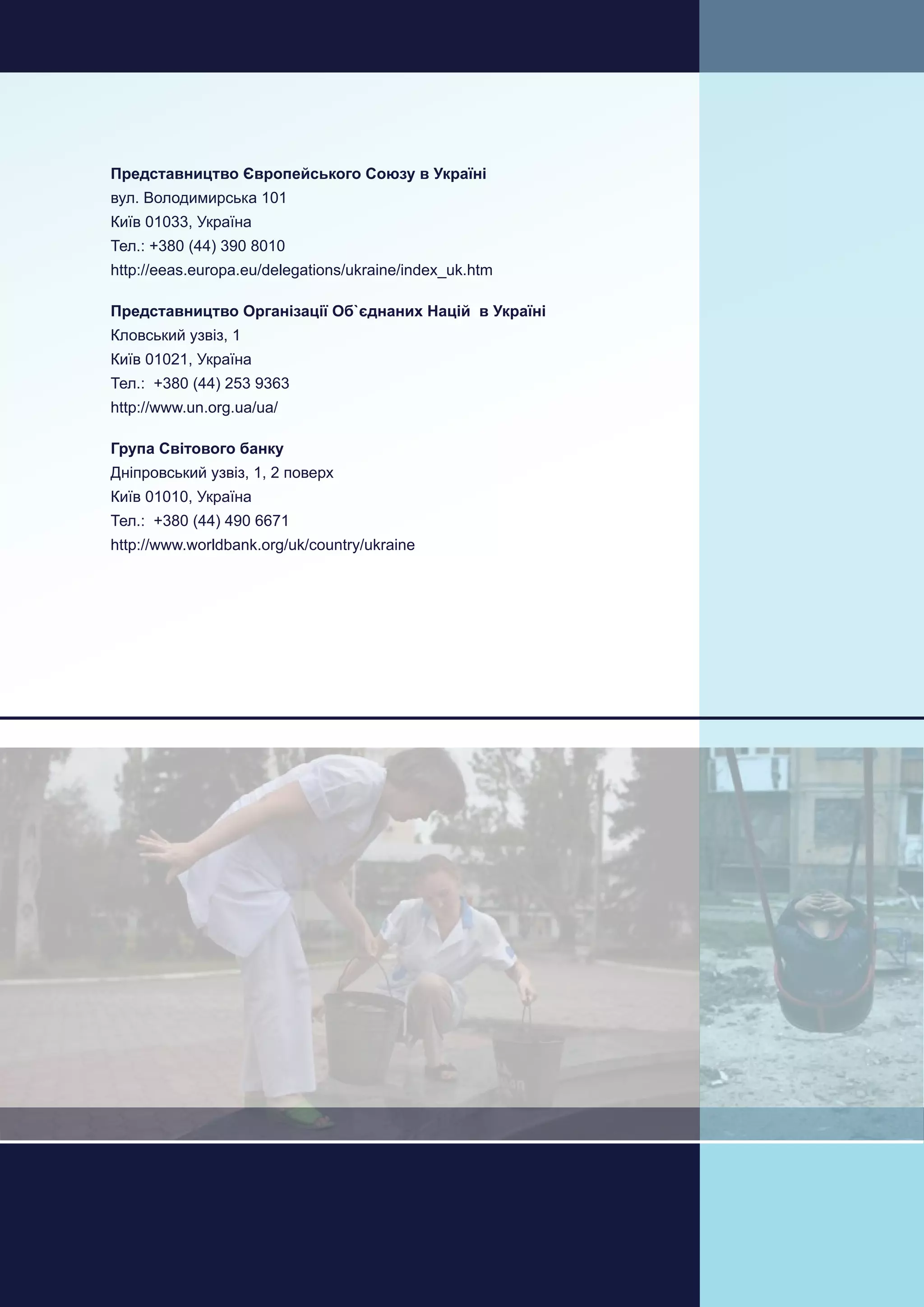 158
Україна Оцінка відновлення та розбудови миру
Аналіз впливу кризи та потреб на Східній Україні
Представництво Європейського Союзу в Україні
вул. Володимирська 101
Київ 01033, Україна
Тел.: +380 (44) 390 8010
http://eeas.europa.eu/delegations/ukraine/index_uk.htm
Представництво Організації Об`єднаних Націй в Україні
Кловський узвіз, 1
Київ 01021, Україна
Тел.: +380 (44) 253 9363
http://www.un.org.ua/ua/
Група Світового банку
Дніпровський узвіз, 1, 2 поверх
Київ 01010, Україна
Тел.: +380 (44) 490 6671
http://www.worldbank.org/uk/country/ukraine
 