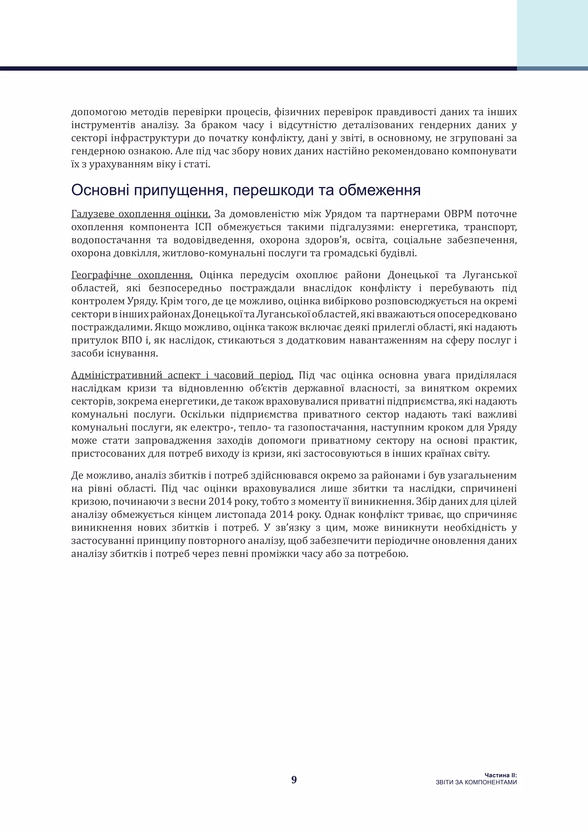 9
Частина ІI:
ЗВІТИ ЗА КОМПОНЕНТАМИ
допомогою методів перевірки процесів, фізичних перевірок правдивості даних та інших
інструментів аналізу. За браком часу і відсутністю деталізованих гендерних даних у
секторі інфраструктури до початку конфлікту, дані у звіті, в основному, не згруповані за
гендерною ознакою. Але під час збору нових даних настійно рекомендовано компонувати
їх з урахуванням віку і статі.
Основні припущення, перешкоди та обмеження
Галузеве охоплення оцінки. За домовленістю між Урядом та партнерами ОВРМ поточне
охоплення компонента ІСП обмежується такими підгалузями: енергетика, транспорт,
водопостачання та водовідведення, охорона здоров’я, освіта, соціальне забезпечення,
охорона довкілля, житлово-комунальні послуги та громадські будівлі.
Географічне охоплення. Оцінка передусім охоплює райони Донецької та Луганської
областей, які безпосередньо постраждали внаслідок конфлікту і перебувають під
контролем Уряду. Крім того, де це можливо, оцінка вибірково розповсюджується на окремі
секторивіншихрайонахДонецькоїтаЛуганськоїобластей,яківважаютьсяопосередковано
постраждалими. Якщо можливо, оцінка також включає деякі прилеглі області, які надають
притулок ВПО і, як наслідок, стикаються з додатковим навантаженням на сферу послуг і
засоби існування.
Адміністративний аспект і часовий період. Під час оцінка основна увага приділялася
наслідкам кризи та відновленню об’єктів державної власності, за винятком окремих
секторів, зокрема енергетики, де також враховувалися приватні підприємства, які надають
комунальні послуги. Оскільки підприємства приватного сектор надають такі важливі
комунальні послуги, як електро-, тепло- та газопостачання, наступним кроком для Уряду
може стати запровадження заходів допомоги приватному сектору на основі практик,
пристосованих для потреб виходу із кризи, які застосовуються в інших країнах світу.
Де можливо, аналіз збитків і потреб здійснювався окремо за районами і був узагальненим
на рівні області. Під час оцінки враховувалися лише збитки та наслідки, спричинені
кризою, починаючи з весни 2014 року, тобто з моменту її виникнення. Збір даних для цілей
аналізу обмежується кінцем листопада 2014 року. Однак конфлікт триває, що спричиняє
виникнення нових збитків і потреб. У зв’язку з цим, може виникнути необхідність у
застосуванні принципу повторного аналізу, щоб забезпечити періодичне оновлення даних
аналізу збитків і потреб через певні проміжки часу або за потребою.
 
