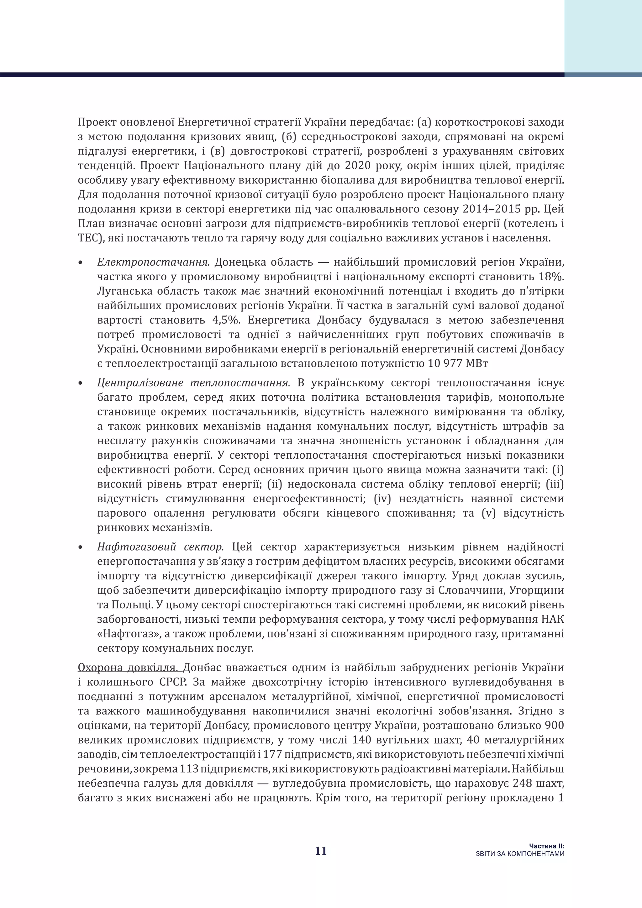 11
Частина ІI:
ЗВІТИ ЗА КОМПОНЕНТАМИ
Проект оновленої Енергетичної стратегії України передбачає: (a) короткострокові заходи
з метою подолання кризових явищ, (б) середньострокові заходи, спрямовані на окремі
підгалузі енергетики, і (в) довгострокові стратегії, розроблені з урахуванням світових
тенденцій. Проект Національного плану дій до 2020 року, окрім інших цілей, приділяє
особливу увагу ефективному використанню біопалива для виробництва теплової енергії.
Для подолання поточної кризової ситуації було розроблено проект Національного плану
подолання кризи в секторі енергетики під час опалювального сезону 2014–2015 рр. Цей
План визначає основні загрози для підприємств-виробників теплової енергії (котелень і
ТЕС), які постачають тепло та гарячу воду для соціально важливих установ і населення.
•	 Електропостачання. Донецька область — найбільший промисловий регіон України,
частка якого у промисловому виробництві і національному експорті становить 18%.
Луганська область також має значний економічний потенціал і входить до п’ятірки
найбільших промислових регіонів України. Її частка в загальній сумі валової доданої
вартості становить 4,5%. Енергетика Донбасу будувалася з метою забезпечення
потреб промисловості та однієї з найчисленніших груп побутових споживачів в
Україні. Основними виробниками енергії в регіональній енергетичній системі Донбасу
є теплоелектростанції загальною встановленою потужністю 10 977 МВт
•	 Централізоване теплопостачання. В українському секторі теплопостачання існує
багато проблем, серед яких поточна політика встановлення тарифів, монопольне
становище окремих постачальників, відсутність належного вимірювання та обліку,
а також ринкових механізмів надання комунальних послуг, відсутність штрафів за
несплату рахунків споживачами та значна зношеність установок і обладнання для
виробництва енергії. У секторі теплопостачання спостерігаються низькі показники
ефективності роботи. Серед основних причин цього явища можна зазначити такі: (i)
високий рівень втрат енергії; (ii) недосконала система обліку теплової енергії; (iii)
відсутність стимулювання енергоефективності; (iv) нездатність наявної системи
парового опалення регулювати обсяги кінцевого споживання; та (v) відсутність
ринкових механізмів.
•	 Нафтогазовий сектор. Цей сектор характеризується низьким рівнем надійності
енергопостачання у зв’язку з гострим дефіцитом власних ресурсів, високими обсягами
імпорту та відсутністю диверсифікації джерел такого імпорту. Уряд доклав зусиль,
щоб забезпечити диверсифікацію імпорту природного газу зі Словаччини, Угорщини
та Польщі. У цьому секторі спостерігаються такі системні проблеми, як високий рівень
заборгованості, низькі темпи реформування сектора, у тому числі реформування НАК
«Нафтогаз», а також проблеми, пов’язані зі споживанням природного газу, притаманні
сектору комунальних послуг.
Охорона довкілля. Донбас вважається одним із найбільш забруднених регіонів України
і колишнього СРСР. За майже двохсотрічну історію інтенсивного вуглевидобування в
поєднанні з потужним арсеналом металургійної, хімічної, енергетичної промисловості
та важкого машинобудування накопичилися значні екологічні зобов’язання. Згідно з
оцінками, на території Донбасу, промислового центру України, розташовано близько 900
великих промислових підприємств, у тому числі 140 вугільних шахт, 40 металургійних
заводів,сімтеплоелектростанційі177підприємств,яківикористовуютьнебезпечніхімічні
речовини,зокрема113підприємств,яківикористовуютьрадіоактивніматеріали.Найбільш
небезпечна галузь для довкілля — вугледобувна промисловість, що нараховує 248 шахт,
багато з яких виснажені або не працюють. Крім того, на території регіону прокладено 1
 