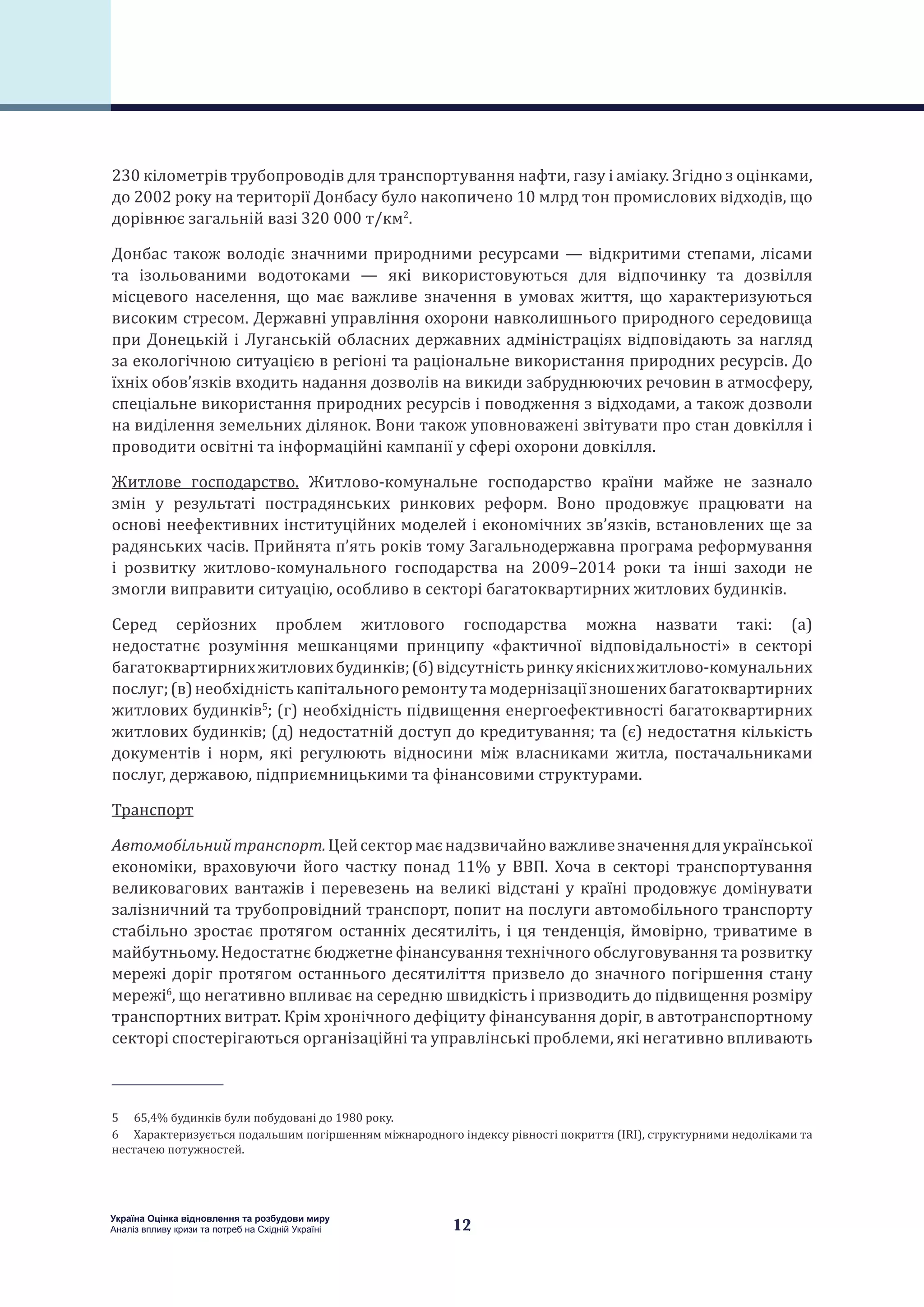 12
Україна Оцінка відновлення та розбудови миру
Аналіз впливу кризи та потреб на Східній Україні
230 кілометрів трубопроводів для транспортування нафти, газу і аміаку. Згідно з оцінками,
до 2002 року на території Донбасу було накопичено 10 млрд тон промислових відходів, що
дорівнює загальній вазі 320 000 т/км2
.
Донбас також володіє значними природними ресурсами — відкритими степами, лісами
та ізольованими водотоками — які використовуються для відпочинку та дозвілля
місцевого населення, що має важливе значення в умовах життя, що характеризуються
високим стресом. Державні управління охорони навколишнього природного середовища
при Донецькій і Луганській обласних державних адміністраціях відповідають за нагляд
за екологічною ситуацією в регіоні та раціональне використання природних ресурсів. До
їхніх обов’язків входить надання дозволів на викиди забруднюючих речовин в атмосферу,
спеціальне використання природних ресурсів і поводження з відходами, а також дозволи
на виділення земельних ділянок. Вони також уповноважені звітувати про стан довкілля і
проводити освітні та інформаційні кампанії у сфері охорони довкілля.
Житлове господарство. Житлово-комунальне господарство країни майже не зазнало
змін у результаті пострадянських ринкових реформ. Воно продовжує працювати на
основі неефективних інституційних моделей і економічних зв’язків, встановлених ще за
радянських часів. Прийнята п’ять років тому Загальнодержавна програма реформування
і розвитку житлово-комунального господарства на 2009–2014 роки та інші заходи не
змогли виправити ситуацію, особливо в секторі багатоквартирних житлових будинків.
Серед серйозних проблем житлового господарства можна назвати такі: (a)
недостатнє розуміння мешканцями принципу «фактичної відповідальності» в секторі
багатоквартирнихжитловихбудинків;(б)відсутністьринкуякіснихжитлово-комунальних
послуг;(в)необхідністькапітальногоремонтутамодернізаціїзношенихбагатоквартирних
житлових будинків5
; (г) необхідність підвищення енергоефективності багатоквартирних
житлових будинків; (д) недостатній доступ до кредитування; та (є) недостатня кількість
документів і норм, які регулюють відносини між власниками житла, постачальниками
послуг, державою, підприємницькими та фінансовими структурами.
Транспорт
Автомобільнийтранспорт.Цейсектормаєнадзвичайноважливезначеннядляукраїнської
економіки, враховуючи його частку понад 11% у ВВП. Хоча в секторі транспортування
великовагових вантажів і перевезень на великі відстані у країні продовжує домінувати
залізничний та трубопровідний транспорт, попит на послуги автомобільного транспорту
стабільно зростає протягом останніх десятиліть, і ця тенденція, ймовірно, триватиме в
майбутньому. Недостатнє бюджетне фінансування технічного обслуговування та розвитку
мережі доріг протягом останнього десятиліття призвело до значного погіршення стану
мережі6
, що негативно впливає на середню швидкість і призводить до підвищення розміру
транспортних витрат. Крім хронічного дефіциту фінансування доріг, в автотранспортному
секторі спостерігаються організаційні та управлінські проблеми, які негативно впливають
5  65,4% будинків були побудовані до 1980 року.
6  Характеризується подальшим погіршенням міжнародного індексу рівності покриття (IRI), структурними недоліками та
нестачею потужностей.
 
