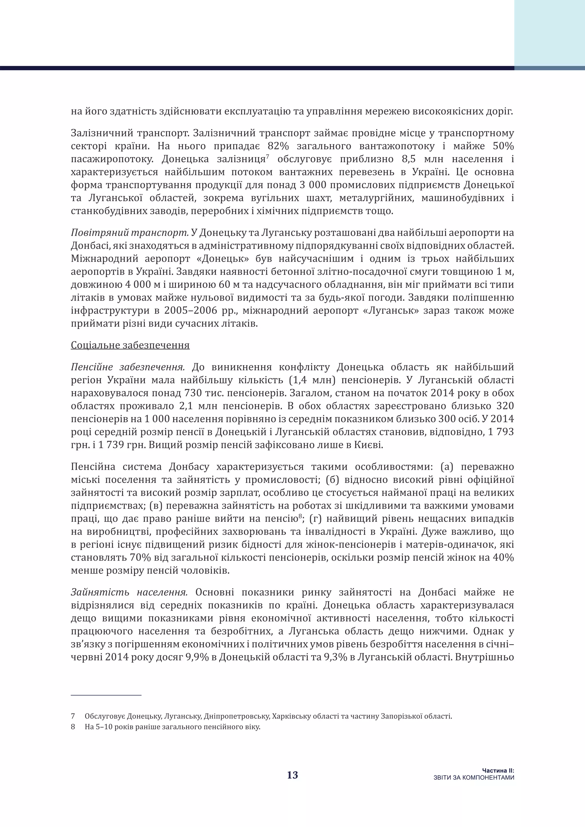 13
Частина ІI:
ЗВІТИ ЗА КОМПОНЕНТАМИ
на його здатність здійснювати експлуатацію та управління мережею високоякісних доріг.
Залізничний транспорт. Залізничний транспорт займає провідне місце у транспортному
секторі країни. На нього припадає 82% загального вантажопотоку і майже 50%
пасажиропотоку. Донецька залізниця7
обслуговує приблизно 8,5 млн населення і
характеризується найбільшим потоком вантажних перевезень в Україні. Це основна
форма транспортування продукції для понад 3 000 промислових підприємств Донецької
та Луганської областей, зокрема вугільних шахт, металургійних, машинобудівних і
станкобудівних заводів, переробних і хімічних підприємств тощо.
Повітряний транспорт. У Донецьку та Луганську розташовані два найбільші аеропорти на
Донбасі, які знаходяться в адміністративному підпорядкуванні своїх відповідних областей.
Міжнародний аеропорт  «Донецьк»  був найсучаснішим і одним із трьох найбільших
аеропортів в Україні. Завдяки наявності бетонної злітно-посадочної смуги товщиною 1 м,
довжиною 4 000 м і шириною 60 м та надсучасного обладнання, він міг приймати всі типи
літаків в умовах майже нульової видимості та за будь-якої погоди. Завдяки поліпшенню
інфраструктури в 2005–2006 рр., міжнародний аеропорт  «Луганськ» зараз також може
приймати різні види сучасних літаків.
Соціальне забезпечення
Пенсійне забезпечення. До виникнення конфлікту Донецька область як найбільший
регіон України мала найбільшу кількість (1,4 млн) пенсіонерів. У Луганській області
нараховувалося понад 730 тис. пенсіонерів. Загалом, станом на початок 2014 року в обох
областях проживало 2,1 млн пенсіонерів. В обох областях зареєстровано близько 320
пенсіонерів на 1 000 населення порівняно із середнім показником близько 300 осіб. У 2014
році середній розмір пенсії в Донецькій і Луганській областях становив, відповідно, 1 793
грн. і 1 739 грн. Вищий розмір пенсій зафіксовано лише в Києві.
Пенсійна система Донбасу характеризується такими особливостями: (a) переважно
міські поселення та зайнятість у промисловості; (б) відносно високий рівні офіційної
зайнятості та високий розмір зарплат, особливо це стосується найманої праці на великих
підприємствах; (в) переважна зайнятість на роботах зі шкідливими та важкими умовами
праці, що дає право раніше вийти на пенсію8
; (г) найвищий рівень нещасних випадків
на виробництві, професійних захворювань та інвалідності в Україні. Дуже важливо, що
в регіоні існує підвищений ризик бідності для жінок-пенсіонерів і матерів-одиначок, які
становлять 70% від загальної кількості пенсіонерів, оскільки розмір пенсій жінок на 40%
менше розміру пенсій чоловіків.
Зайнятість населення. Основні показники ринку зайнятості на Донбасі майже не
відрізнялися від середніх показників по країні. Донецька область характеризувалася
дещо вищими показниками рівня економічної активності населення, тобто кількості
працюючого населення та безробітних, а Луганська область дещо нижчими. Однак у
зв’язку з погіршенням економічних і політичних умов рівень безробіття населення в січні–
червні 2014 року досяг 9,9% в Донецькій області та 9,3% в Луганській області. Внутрішньо
7  Обслуговує Донецьку, Луганську, Дніпропетровську, Харківську області та частину Запорізької області.
8  На 5–10 років раніше загального пенсійного віку.
 