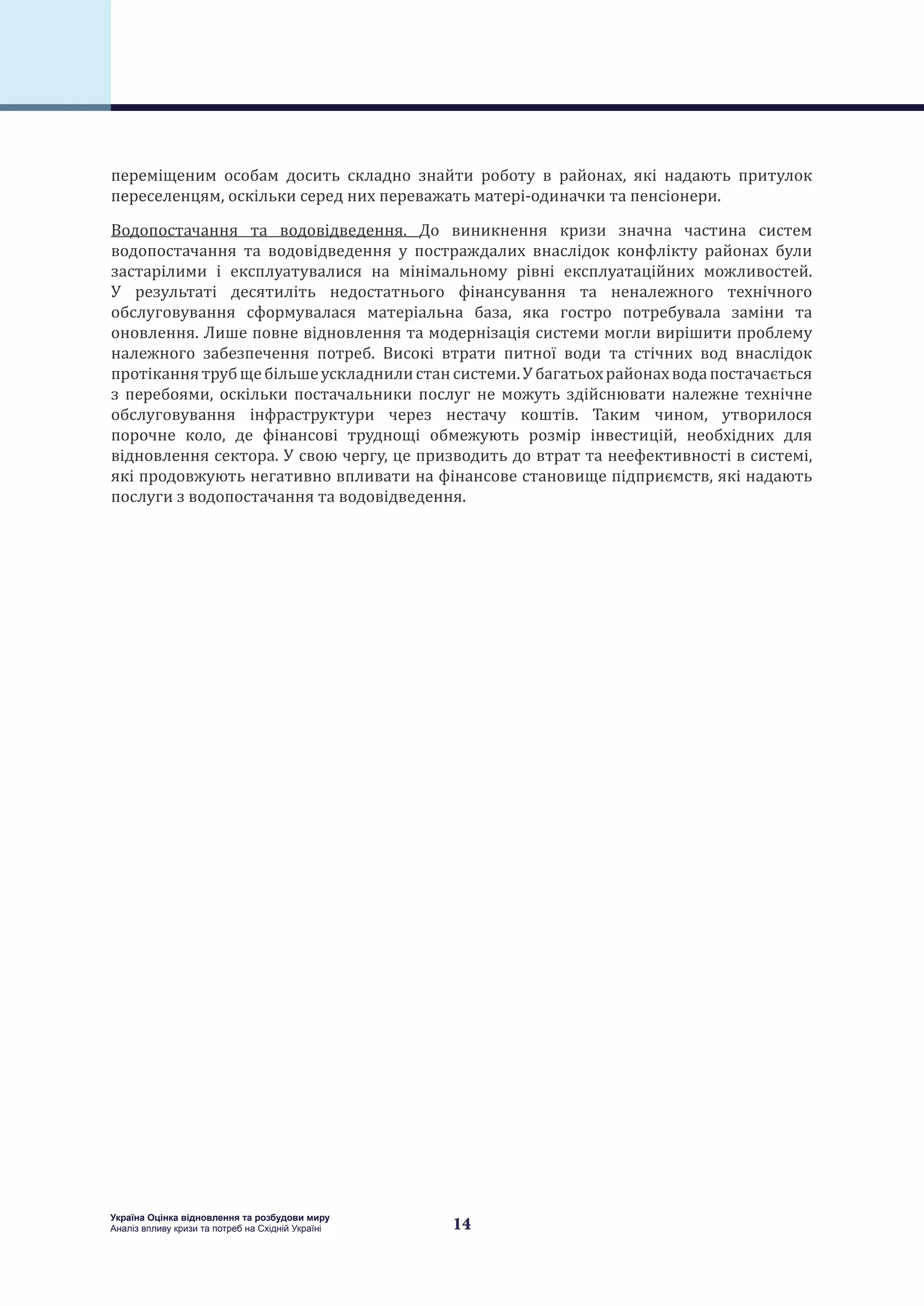 14
Україна Оцінка відновлення та розбудови миру
Аналіз впливу кризи та потреб на Східній Україні
переміщеним особам досить складно знайти роботу в районах, які надають притулок
переселенцям, оскільки серед них переважать матері-одиначки та пенсіонери.
Водопостачання та водовідведення. До виникнення кризи значна частина систем
водопостачання та водовідведення у постраждалих внаслідок конфлікту районах були
застарілими і експлуатувалися на мінімальному рівні експлуатаційних можливостей.
У результаті десятиліть недостатнього фінансування та неналежного технічного
обслуговування сформувалася матеріальна база, яка гостро потребувала заміни та
оновлення. Лише повне відновлення та модернізація системи могли вирішити проблему
належного забезпечення потреб. Високі втрати питної води та стічних вод внаслідок
протіканнятрубщебільшеускладнилистансистеми.Убагатьохрайонахводапостачається
з перебоями, оскільки постачальники послуг не можуть здійснювати належне технічне
обслуговування інфраструктури через нестачу коштів. Таким чином, утворилося
порочне коло, де фінансові труднощі обмежують розмір інвестицій, необхідних для
відновлення сектора. У свою чергу, це призводить до втрат та неефективності в системі,
які продовжують негативно впливати на фінансове становище підприємств, які надають
послуги з водопостачання та водовідведення.
 