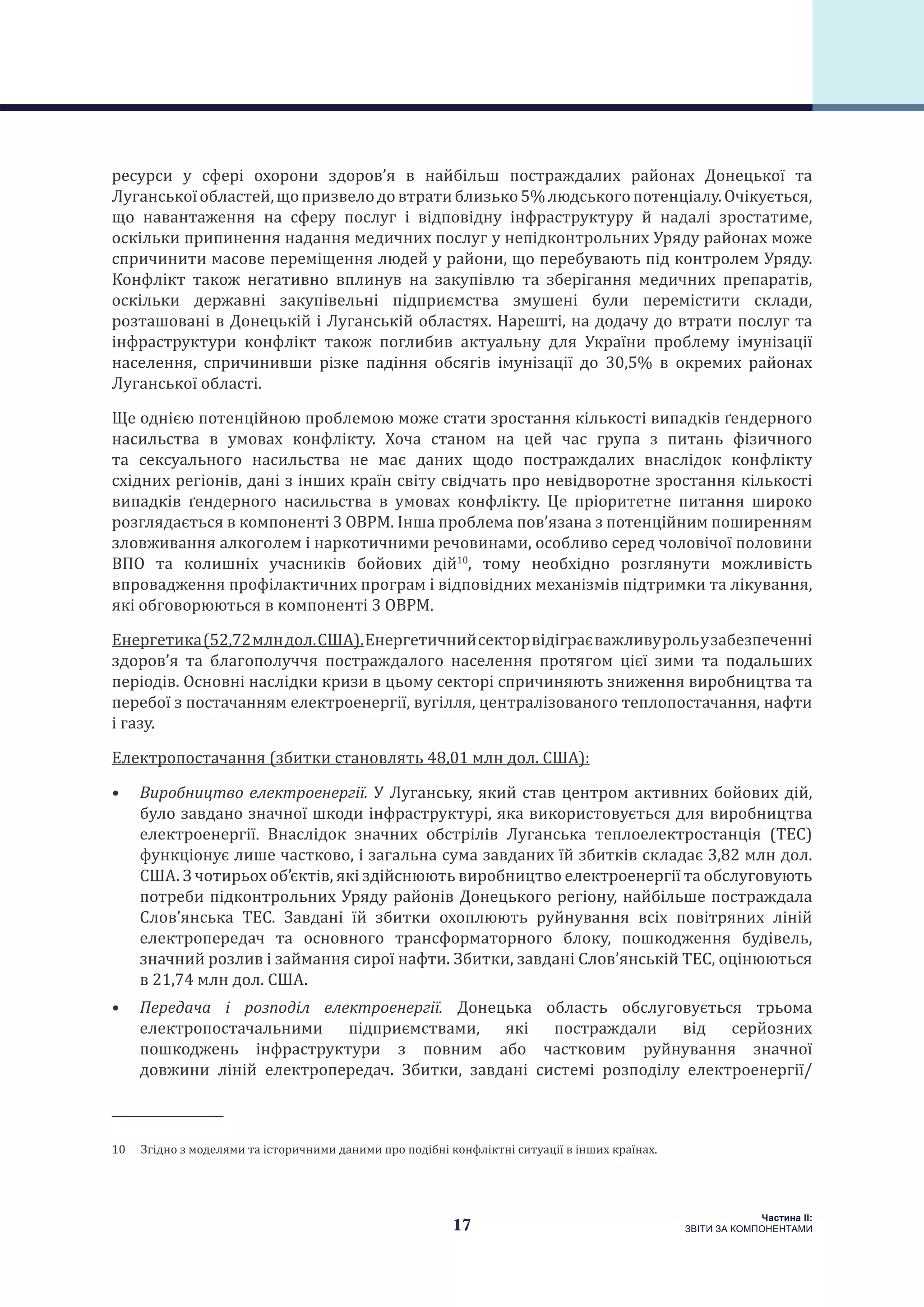 17
Частина ІI:
ЗВІТИ ЗА КОМПОНЕНТАМИ
ресурси у сфері охорони здоров’я в найбільш постраждалих районах Донецької та
Луганськоїобластей,щопризвелодовтратиблизько5%людськогопотенціалу.Очікується,
що навантаження на сферу послуг і відповідну інфраструктуру й надалі зростатиме,
оскільки припинення надання медичних послуг у непідконтрольних Уряду районах може
спричинити масове переміщення людей у райони, що перебувають під контролем Уряду.
Конфлікт також негативно вплинув на закупівлю та зберігання медичних препаратів,
оскільки державні закупівельні підприємства змушені були перемістити склади,
розташовані в Донецькій і Луганській областях. Нарешті, на додачу до втрати послуг та
інфраструктури конфлікт також поглибив актуальну для України проблему імунізації
населення, спричинивши різке падіння обсягів імунізації до 30,5% в окремих районах
Луганської області.
Ще однією потенційною проблемою може стати зростання кількості випадків ґендерного
насильства в умовах конфлікту. Хоча станом на цей час група з питань фізичного
та сексуального насильства не має даних щодо постраждалих внаслідок конфлікту
східних регіонів, дані з інших країн світу свідчать про невідворотне зростання кількості
випадків ґендерного насильства в умовах конфлікту. Це пріоритетне питання широко
розглядається в компоненті 3 ОВРМ. Інша проблема пов’язана з потенційним поширенням
зловживання алкоголем і наркотичними речовинами, особливо серед чоловічої половини
ВПО та колишніх учасників бойових дій10
, тому необхідно розглянути можливість
впровадження профілактичних програм і відповідних механізмів підтримки та лікування,
які обговорюються в компоненті 3 ОВРМ.
Енергетика(52,72млндол.США).Енергетичнийсекторвідіграєважливурольузабезпеченні
здоров’я та благополуччя постраждалого населення протягом цієї зими та подальших
періодів. Основні наслідки кризи в цьому секторі спричиняють зниження виробництва та
перебої з постачанням електроенергії, вугілля, централізованого теплопостачання, нафти
і газу.
Електропостачання (збитки становлять 48,01 млн дол. США):
•	 Виробництво електроенергії. У Луганську, який став центром активних бойових дій,
було завдано значної шкоди інфраструктурі, яка використовується для виробництва
електроенергії. Внаслідок значних обстрілів Луганська теплоелектростанція (ТЕС)
функціонує лише частково, і загальна сума завданих їй збитків складає 3,82 млн дол.
США. З чотирьох об’єктів, які здійснюють виробництво електроенергії та обслуговують
потреби підконтрольних Уряду районів Донецького регіону, найбільше постраждала
Слов’янська ТЕС. Завдані їй збитки охоплюють руйнування всіх повітряних ліній
електропередач та основного трансформаторного блоку, пошкодження будівель,
значний розлив і займання сирої нафти. Збитки, завдані Слов’янській ТЕС, оцінюються
в 21,74 млн дол. США.
•	 Передача і розподіл електроенергії. Донецька область обслуговується трьома
електропостачальними підприємствами, які постраждали від серйозних
пошкоджень інфраструктури з повним або частковим руйнування значної
довжини ліній електропередач. Збитки, завдані системі розподілу електроенергії/
10  Згідно з моделями та історичними даними про подібні конфліктні ситуації в інших країнах.
 