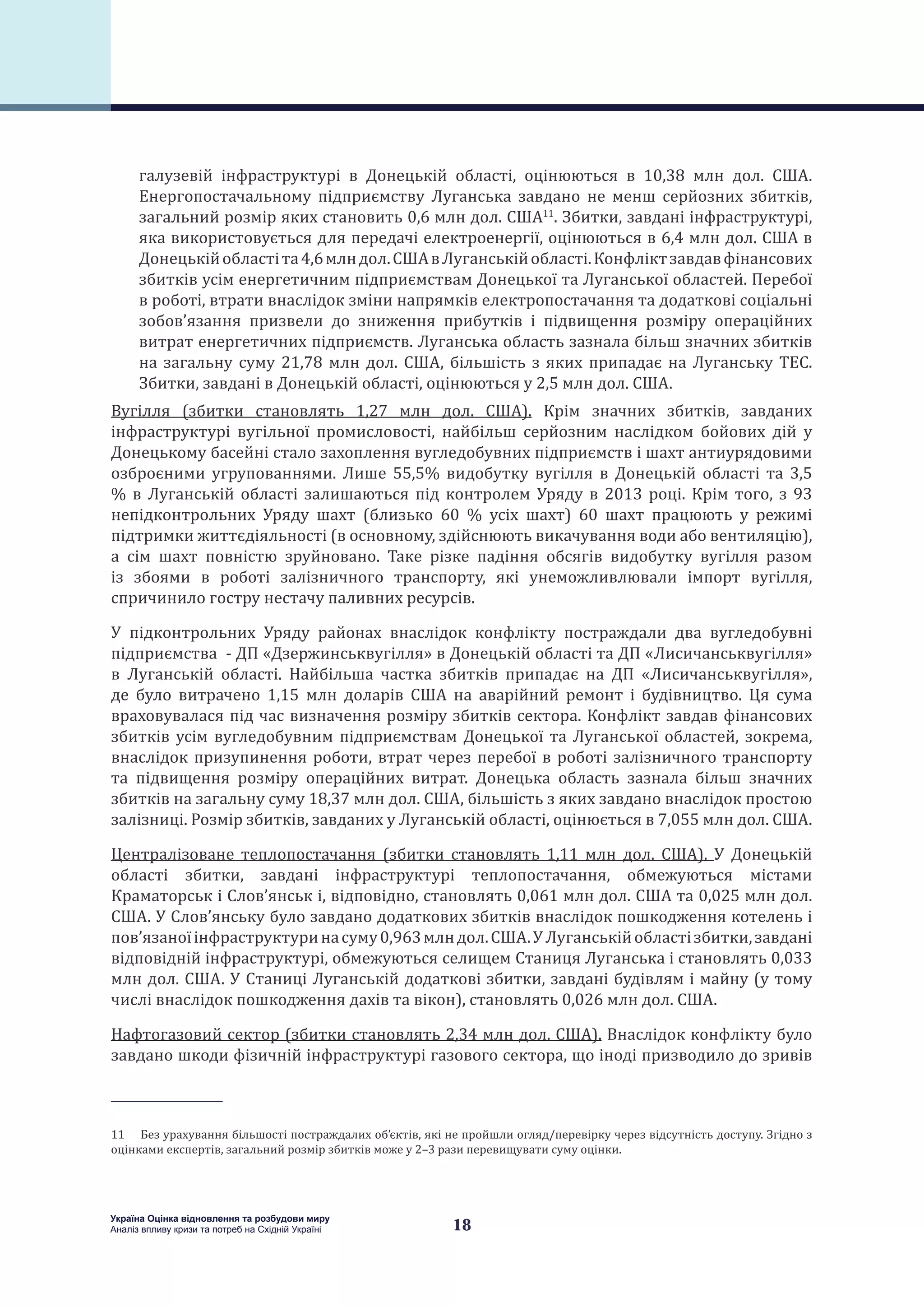 18
Україна Оцінка відновлення та розбудови миру
Аналіз впливу кризи та потреб на Східній Україні
галузевій інфраструктурі в Донецькій області, оцінюються в 10,38 млн дол. США.
Енергопостачальному підприємству Луганська завдано не менш серйозних збитків,
загальний розмір яких становить 0,6 млн дол. США11
. Збитки, завдані інфраструктурі,
яка використовується для передачі електроенергії, оцінюються в 6,4 млн дол. США в
Донецькійобластіта4,6млндол.СШАвЛуганськійобласті.Конфліктзавдавфінансових
збитків усім енергетичним підприємствам Донецької та Луганської областей. Перебої
в роботі, втрати внаслідок зміни напрямків електропостачання та додаткові соціальні
зобов’язання призвели до зниження прибутків і підвищення розміру операційних
витрат енергетичних підприємств. Луганська область зазнала більш значних збитків
на загальну суму 21,78 млн дол. США, більшість з яких припадає на Луганську ТЕС.
Збитки, завдані в Донецькій області, оцінюються у 2,5 млн дол. США.
Вугілля (збитки становлять 1,27 млн дол. США). Крім значних збитків, завданих
інфраструктурі вугільної промисловості, найбільш серйозним наслідком бойових дій у
Донецькому басейні стало захоплення вугледобувних підприємств і шахт антиурядовими
озброєними угрупованнями. Лише 55,5% видобутку вугілля в Донецькій області та 3,5
% в Луганській області залишаються під контролем Уряду в 2013 році. Крім того, з 93
непідконтрольних Уряду шахт (близько 60 % усіх шахт) 60 шахт працюють у режимі
підтримки життєдіяльності (в основному, здійснюють викачування води або вентиляцію),
а сім шахт повністю зруйновано. Таке різке падіння обсягів видобутку вугілля разом
із збоями в роботі залізничного транспорту, які унеможливлювали імпорт вугілля,
спричинило гостру нестачу паливних ресурсів.
У підконтрольних Уряду районах внаслідок конфлікту постраждали два вугледобувні
підприємства  - ДП «Дзержинськвугілля» в Донецькій області та ДП «Лисичанськвугілля»
в Луганській області. Найбільша частка збитків припадає на ДП  «Лисичанськвугілля»,
де було витрачено 1,15 млн доларів США на аварійний ремонт і будівництво. Ця сума
враховувалася під час визначення розміру збитків сектора. Конфлікт завдав фінансових
збитків усім вугледобувним підприємствам Донецької та Луганської областей, зокрема,
внаслідок призупинення роботи, втрат через перебої в роботі залізничного транспорту
та підвищення розміру операційних витрат. Донецька область зазнала більш значних
збитків на загальну суму 18,37 млн дол. США, більшість з яких завдано внаслідок простою
залізниці. Розмір збитків, завданих у Луганській області, оцінюється в 7,055 млн дол. США.
Централізоване теплопостачання (збитки становлять 1,11 млн  дол. США). У Донецькій
області збитки, завдані інфраструктурі теплопостачання, обмежуються містами
Краматорськ і Слов’янськ і, відповідно, становлять 0,061 млн дол. США та 0,025 млн дол.
США. У Слов’янську було завдано додаткових збитків внаслідок пошкодження котелень і
пов’язаноїінфраструктуринасуму0,963млн дол.США.УЛуганськійобластізбитки,завдані
відповідній інфраструктурі, обмежуються селищем Станиця Луганська і становлять 0,033
млн дол. США. У Станиці Луганській додаткові збитки, завдані будівлям і майну (у тому
числі внаслідок пошкодження дахів та вікон), становлять 0,026 млн дол. США.
Нафтогазовий сектор (збитки становлять 2,34 млн дол. США). Внаслідок конфлікту було
завдано шкоди фізичній інфраструктурі газового сектора, що іноді призводило до зривів
11  Без урахування більшості постраждалих об’єктів, які не пройшли огляд/перевірку через відсутність доступу. Згідно з
оцінками експертів, загальний розмір збитків може у 2–3 рази перевищувати суму оцінки.
 