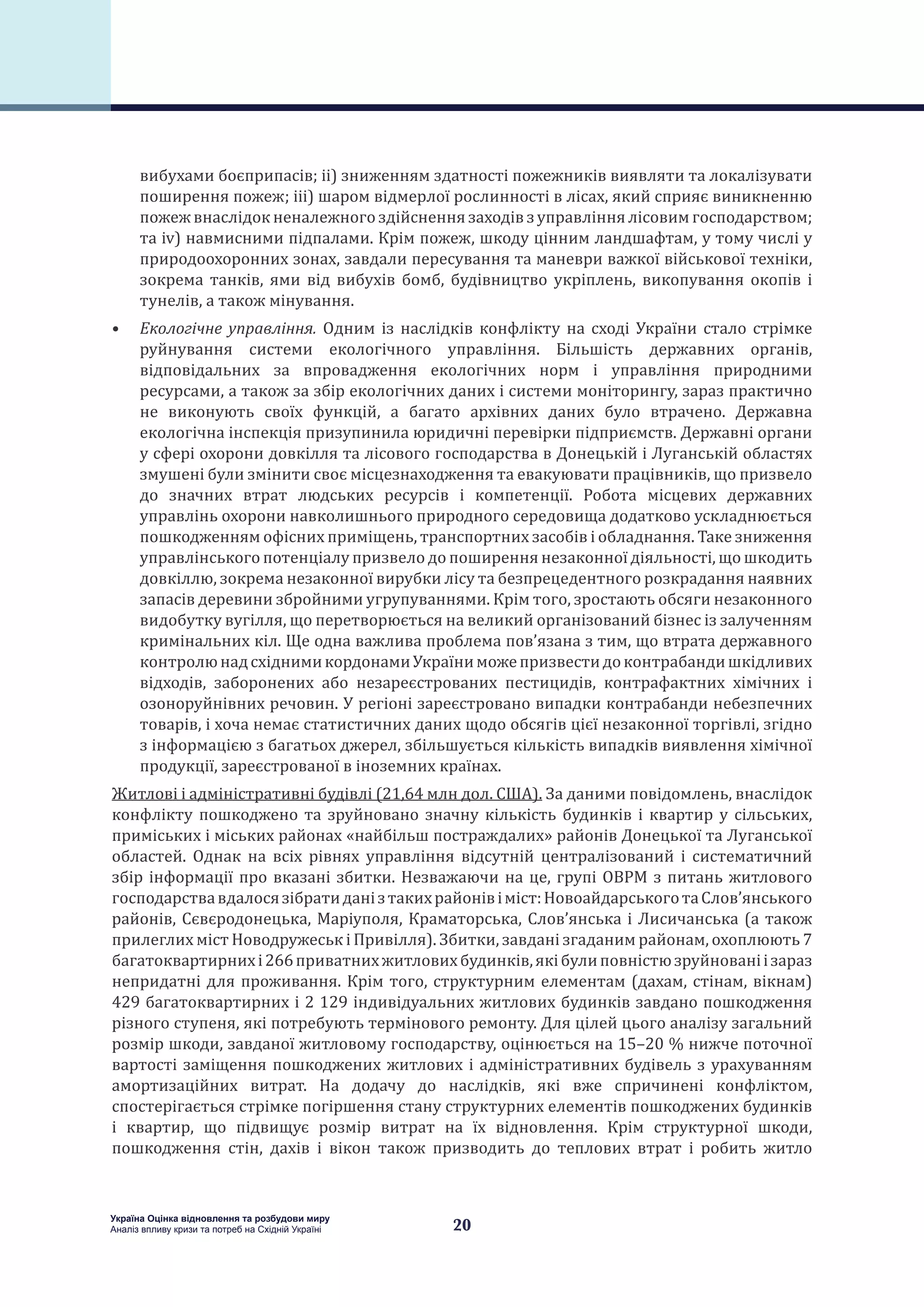 20
Україна Оцінка відновлення та розбудови миру
Аналіз впливу кризи та потреб на Східній Україні
вибухами боєприпасів; ii) зниженням здатності пожежників виявляти та локалізувати
поширення пожеж; iii) шаром відмерлої рослинності в лісах, який сприяє виникненню
пожеж внаслідок неналежного здійснення заходів з управління лісовим господарством;
та iv) навмисними підпалами. Крім пожеж, шкоду цінним ландшафтам, у тому числі у
природоохоронних зонах, завдали пересування та маневри важкої військової техніки,
зокрема танків, ями від вибухів бомб, будівництво укріплень, викопування окопів і
тунелів, а також мінування.
•	 Екологічне управління. Одним із наслідків конфлікту на сході України стало стрімке
руйнування системи екологічного управління. Більшість державних органів,
відповідальних за впровадження екологічних норм і управління природними
ресурсами, а також за збір екологічних даних і системи моніторингу, зараз практично
не виконують своїх функцій, а багато архівних даних було втрачено. Державна
екологічна інспекція призупинила юридичні перевірки підприємств. Державні органи
у сфері охорони довкілля та лісового господарства в Донецькій і Луганській областях
змушені були змінити своє місцезнаходження та евакуювати працівників, що призвело
до значних втрат людських ресурсів і компетенції. Робота місцевих державних
управлінь охорони навколишнього природного середовища додатково ускладнюється
пошкодженням офісних приміщень, транспортних засобів і обладнання. Таке зниження
управлінського потенціалу призвело до поширення незаконної діяльності, що шкодить
довкіллю, зокрема незаконної вирубки лісу та безпрецедентного розкрадання наявних
запасів деревини збройними угрупуваннями. Крім того, зростають обсяги незаконного
видобутку вугілля, що перетворюється на великий організований бізнес із залученням
кримінальних кіл. Ще одна важлива проблема пов’язана з тим, що втрата державного
контролюнадсхіднимикордонамиУкраїниможепризвестидоконтрабандишкідливих
відходів, заборонених або незареєстрованих пестицидів, контрафактних хімічних і
озоноруйнівних речовин. У регіоні зареєстровано випадки контрабанди небезпечних
товарів, і хоча немає статистичних даних щодо обсягів цієї незаконної торгівлі, згідно
з інформацією з багатьох джерел, збільшується кількість випадків виявлення хімічної
продукції, зареєстрованої в іноземних країнах.
Житлові і адміністративні будівлі (21,64 млн дол. США). За даними повідомлень, внаслідок
конфлікту пошкоджено та зруйновано значну кількість будинків і квартир у сільських,
приміських і міських районах «найбільш постраждалих» районів Донецької та Луганської
областей. Однак на всіх рівнях управління відсутній централізований і систематичний
збір інформації про вказані збитки. Незважаючи на це, групі ОВРМ з питань житлового
господарствавдалосязібратиданізтакихрайонівіміст:НовоайдарськоготаСлов’янського
районів, Сєвєродонецька, Маріуполя, Краматорська, Слов’янська і Лисичанська (а також
прилеглих міст Новодружеськ і Привілля). Збитки, завдані згаданим районам, охоплюють 7
багатоквартирнихі266приватнихжитловихбудинків,якібулиповністюзруйнованіізараз
непридатні для проживання. Крім того, структурним елементам (дахам, стінам, вікнам)
429 багатоквартирних і 2 129 індивідуальних житлових будинків завдано пошкодження
різного ступеня, які потребують термінового ремонту. Для цілей цього аналізу загальний
розмір шкоди, завданої житловому господарству, оцінюється на 15–20 % нижче поточної
вартості заміщення пошкоджених житлових і адміністративних будівель з урахуванням
амортизаційних витрат. На додачу до наслідків, які вже спричинені конфліктом,
спостерігається стрімке погіршення стану структурних елементів пошкоджених будинків
і квартир, що підвищує розмір витрат на їх відновлення. Крім структурної шкоди,
пошкодження стін, дахів і вікон також призводить до теплових втрат і робить житло
 