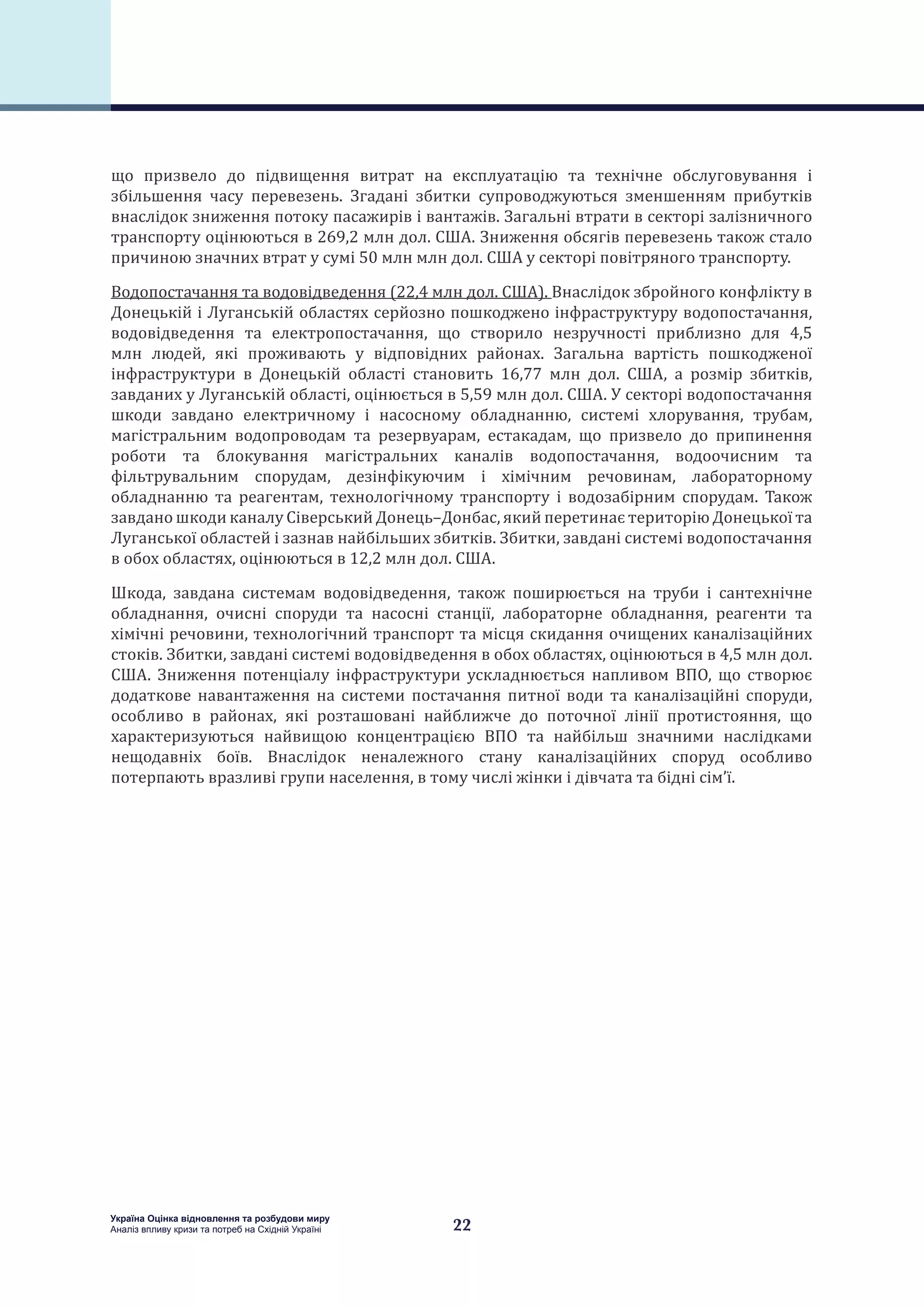 22
Україна Оцінка відновлення та розбудови миру
Аналіз впливу кризи та потреб на Східній Україні
що призвело до підвищення витрат на експлуатацію та технічне обслуговування і
збільшення часу перевезень. Згадані збитки супроводжуються зменшенням прибутків
внаслідок зниження потоку пасажирів і вантажів. Загальні втрати в секторі залізничного
транспорту оцінюються в 269,2 млн дол. США. Зниження обсягів перевезень також стало
причиною значних втрат у сумі 50 млн млн дол. США у секторі повітряного транспорту.
Водопостачання та водовідведення (22,4 млн дол. США). Внаслідок збройного конфлікту в
Донецькій і Луганській областях серйозно пошкоджено інфраструктуру водопостачання,
водовідведення та електропостачання, що створило незручності приблизно для 4,5
млн людей, які проживають у відповідних районах. Загальна вартість пошкодженої
інфраструктури в Донецькій області становить 16,77 млн  дол. США, а розмір збитків,
завданих у Луганській області, оцінюється в 5,59 млн дол. США. У секторі водопостачання
шкоди завдано електричному і насосному обладнанню, системі хлорування, трубам,
магістральним водопроводам та резервуарам, естакадам, що призвело до припинення
роботи та блокування магістральних каналів водопостачання, водоочисним та
фільтрувальним спорудам, дезінфікуючим і хімічним речовинам, лабораторному
обладнанню та реагентам, технологічному транспорту і водозабірним спорудам. Також
завдано шкоди каналу Сіверський Донець–Донбас, який перетинає територію Донецької та
Луганської областей і зазнав найбільших збитків. Збитки, завдані системі водопостачання
в обох областях, оцінюються в 12,2 млн дол. США.
Шкода, завдана системам водовідведення, також поширюється на труби і сантехнічне
обладнання, очисні споруди та насосні станції, лабораторне обладнання, реагенти та
хімічні речовини, технологічний транспорт та місця скидання очищених каналізаційних
стоків. Збитки, завдані системі водовідведення в обох областях, оцінюються в 4,5 млн дол.
США. Зниження потенціалу інфраструктури ускладнюється напливом ВПО, що створює
додаткове навантаження на системи постачання питної води та каналізаційні споруди,
особливо в районах, які розташовані найближче до поточної лінії протистояння, що
характеризуються найвищою концентрацією ВПО та найбільш значними наслідками
нещодавніх боїв. Внаслідок неналежного стану каналізаційних споруд особливо
потерпають вразливі групи населення, в тому числі жінки і дівчата та бідні сім’ї.
 