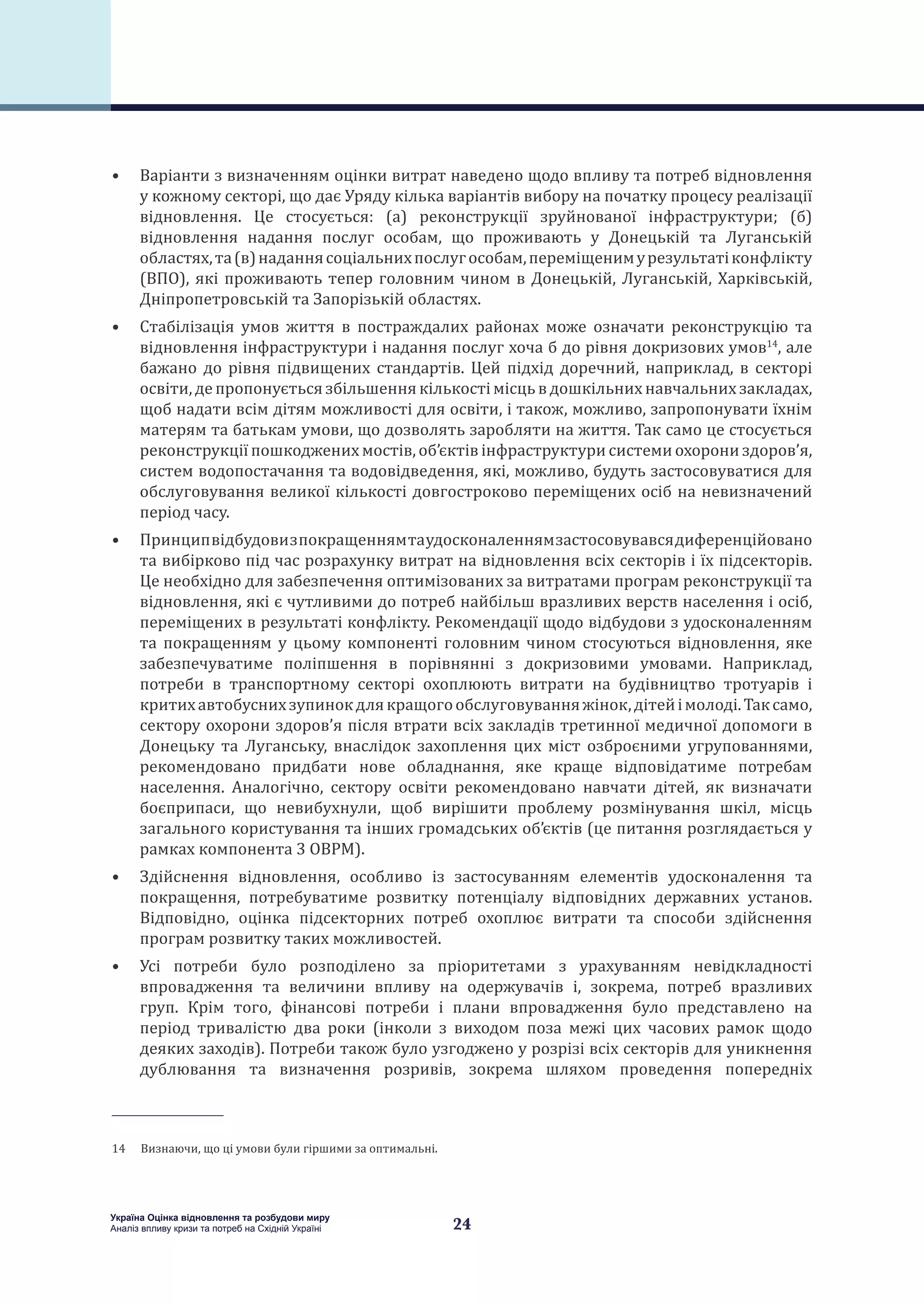 24
Україна Оцінка відновлення та розбудови миру
Аналіз впливу кризи та потреб на Східній Україні
•	 Варіанти з визначенням оцінки витрат наведено щодо впливу та потреб відновлення
у кожному секторі, що дає Уряду кілька варіантів вибору на початку процесу реалізації
відновлення. Це стосується: (а) реконструкції зруйнованої інфраструктури; (б)
відновлення надання послуг особам, що проживають у Донецькій та Луганській
областях,та(в)наданнясоціальнихпослугособам,переміщенимурезультатіконфлікту
(ВПО), які проживають тепер головним чином в Донецькій, Луганській, Харківській,
Дніпропетровській та Запорізькій областях.
•	 Стабілізація умов життя в постраждалих районах може означати реконструкцію та
відновлення інфраструктури і надання послуг хоча б до рівня докризових умов14
, але
бажано до рівня підвищених стандартів. Цей підхід доречний, наприклад, в секторі
освіти, де пропонується збільшення кількості місць в дошкільних навчальних закладах,
щоб надати всім дітям можливості для освіти, і також, можливо, запропонувати їхнім
матерям та батькам умови, що дозволять заробляти на життя. Так само це стосується
реконструкції пошкоджених мостів, об’єктів інфраструктури системи охорони здоров’я,
систем водопостачання та водовідведення, які, можливо, будуть застосовуватися для
обслуговування великої кількості довгостроково переміщених осіб на невизначений
період часу.
•	 Принципвідбудовизпокращеннямтаудосконаленнямзастосовувавсядиференційовано
та вибірково під час розрахунку витрат на відновлення всіх секторів і їх підсекторів.
Це необхідно для забезпечення оптимізованих за витратами програм реконструкції та
відновлення, які є чутливими до потреб найбільш вразливих верств населення і осіб,
переміщених в результаті конфлікту. Рекомендації щодо відбудови з удосконаленням
та покращенням у цьому компоненті головним чином стосуються відновлення, яке
забезпечуватиме поліпшення в порівнянні з докризовими умовами. Наприклад,
потреби в транспортному секторі охоплюють витрати на будівництво тротуарів і
критихавтобуснихзупинокдлякращогообслуговуванняжінок,дітейімолоді.Таксамо,
сектору охорони здоров’я після втрати всіх закладів третинної медичної допомоги в
Донецьку та Луганську, внаслідок захоплення цих міст озброєними угрупованнями,
рекомендовано придбати нове обладнання, яке краще відповідатиме потребам
населення. Аналогічно, сектору освіти рекомендовано навчати дітей, як визначати
боєприпаси, що невибухнули, щоб вирішити проблему розмінування шкіл, місць
загального користування та інших громадських об’єктів (це питання розглядається у
рамках компонента 3 ОВРМ).
•	 Здійснення відновлення, особливо із застосуванням елементів удосконалення та
покращення, потребуватиме розвитку потенціалу відповідних державних установ.
Відповідно, оцінка підсекторних потреб охоплює витрати та способи здійснення
програм розвитку таких можливостей.
•	 Усі потреби було розподілено за пріоритетами з урахуванням невідкладності
впровадження та величини впливу на одержувачів і, зокрема, потреб вразливих
груп. Крім того, фінансові потреби і плани впровадження було представлено на
період тривалістю два роки (інколи з виходом поза межі цих часових рамок щодо
деяких заходів). Потреби також було узгоджено у розрізі всіх секторів для уникнення
дублювання та визначення розривів, зокрема шляхом проведення попередніх
14  Визнаючи, що ці умови були гіршими за оптимальні.
 