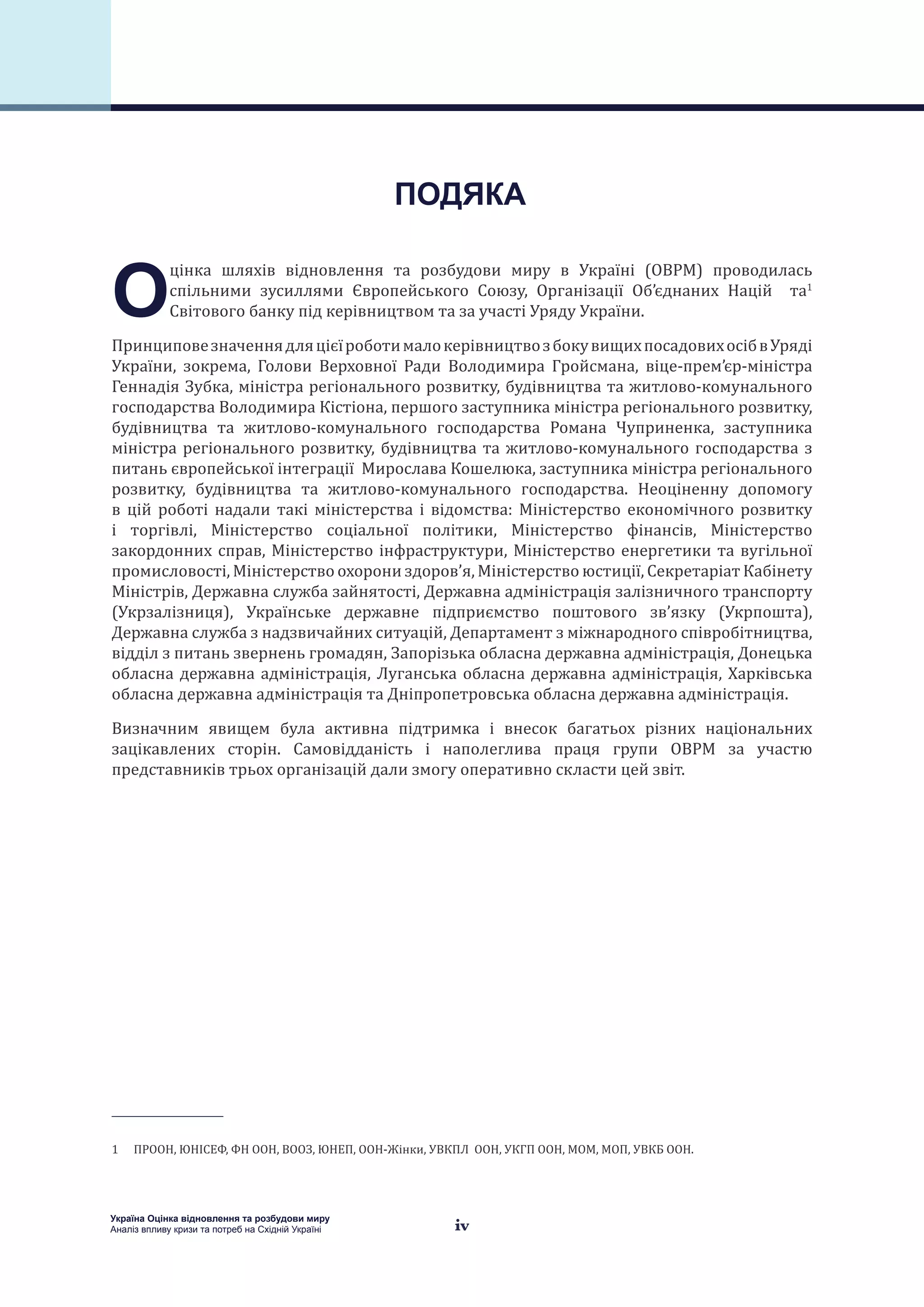 iv
Україна Оцінка відновлення та розбудови миру
Аналіз впливу кризи та потреб на Східній Україні
О
цінка шляхів відновлення та розбудови миру в Україні (ОВРМ) проводилась
спільними зусиллями Європейського Союзу, Організації Об’єднаних Націй та1
Світового банку під керівництвом та за участі Уряду України.
ПринциповезначеннядляцієїроботималокерівництвозбокувищихпосадовихосібвУряді
України, зокрема, Голови Верховної Ради Володимира Гройсмана, віце-прем’єр-міністра
Геннадія Зубка, міністра регіонального розвитку, будівництва та житлово-комунального
господарства Володимира Кістіона, першого заступника міністра регіонального розвитку,
будівництва та житлово-комунального господарства Романа Чуприненка, заступника
міністра регіонального розвитку, будівництва та житлово-комунального господарства з
питань європейської інтеграції Мирослава Кошелюка, заступника міністра регіонального
розвитку, будівництва та житлово-комунального господарства. Неоціненну допомогу
в цій роботі надали такі міністерства і відомства: Міністерство економічного розвитку
і торгівлі, Міністерство соціальної політики, Міністерство фінансів, Міністерство
закордонних справ, Міністерство інфраструктури, Міністерство енергетики та вугільної
промисловості, Міністерство охорони здоров’я, Міністерство юстиції, Секретаріат Кабінету
Міністрів, Державна служба зайнятості, Державна адміністрація залізничного транспорту
(Укрзалізниця), Українське державне підприємство поштового зв’язку (Укрпошта),
Державна служба з надзвичайних ситуацій, Департамент з міжнародного співробітництва,
відділ з питань звернень громадян, Запорізька обласна державна адміністрація, Донецька
обласна державна адміністрація, Луганська обласна державна адміністрація, Харківська
обласна державна адміністрація та Дніпропетровська обласна державна адміністрація.
Визначним явищем була активна підтримка і внесок багатьох різних національних
зацікавлених сторін. Самовідданість і наполеглива праця групи ОВРМ за участю
представників трьох організацій дали змогу оперативно скласти цей звіт.
1  ПРООН, ЮНІСЕФ, ФН ООН, ВООЗ, ЮНЕП, ООН-Жінки, УВКПЛ ООН, УКГП ООН, МОМ, МОП, УВКБ ООН.
ПОДЯКА
 