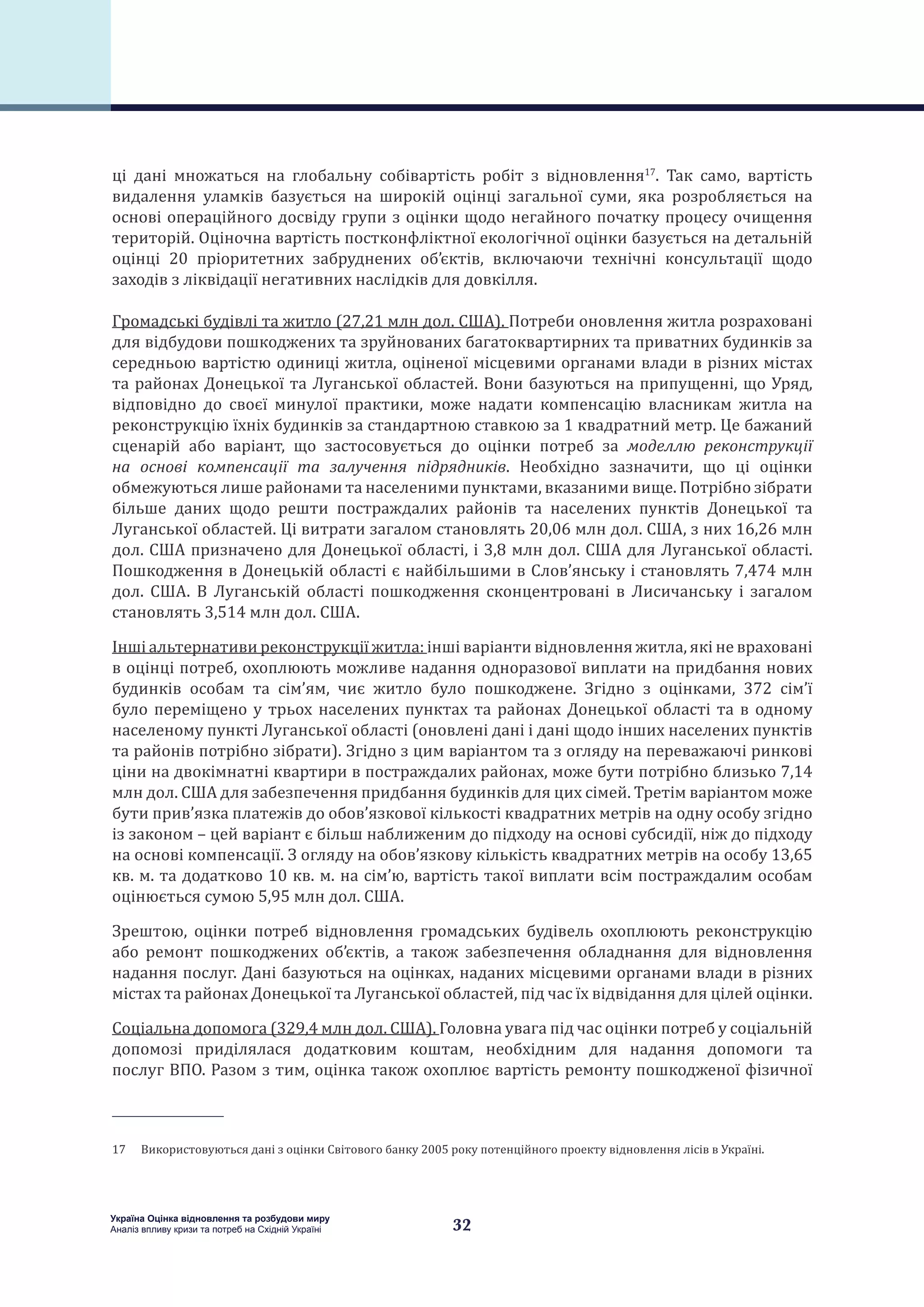 32
Україна Оцінка відновлення та розбудови миру
Аналіз впливу кризи та потреб на Східній Україні
ці дані множаться на глобальну собівартість робіт з відновлення17
. Так само, вартість
видалення уламків базується на широкій оцінці загальної суми, яка розробляється на
основі операційного досвіду групи з оцінки щодо негайного початку процесу очищення
територій. Оціночна вартість постконфліктної екологічної оцінки базується на детальній
оцінці 20 пріоритетних забруднених об’єктів, включаючи технічні консультації щодо
заходів з ліквідації негативних наслідків для довкілля.
Громадські будівлі та житло (27,21 млн дол. США). Потреби оновлення житла розраховані
для відбудови пошкоджених та зруйнованих багатоквартирних та приватних будинків за
середньою вартістю одиниці житла, оціненої місцевими органами влади в різних містах
та районах Донецької та Луганської областей. Вони базуються на припущенні, що Уряд,
відповідно до своєї минулої практики, може надати компенсацію власникам житла на
реконструкцію їхніх будинків за стандартною ставкою за 1 квадратний метр. Це бажаний
сценарій або варіант, що застосовується до оцінки потреб за моделлю реконструкції
на основі компенсації та залучення підрядників. Необхідно зазначити, що ці оцінки
обмежуються лише районами та населеними пунктами, вказаними вище. Потрібно зібрати
більше даних щодо решти постраждалих районів та населених пунктів Донецької та
Луганської областей. Ці витрати загалом становлять 20,06 млн дол. США, з них 16,26 млн
дол. США призначено для Донецької області, і 3,8 млн дол. США для Луганської області.
Пошкодження в Донецькій області є найбільшими в Слов’янську і становлять 7,474 млн
дол. США. В Луганській області пошкодження сконцентровані в Лисичанську і загалом
становлять 3,514 млн дол. США.
Інші альтернативи реконструкції житла: інші варіанти відновлення житла, які не враховані
в оцінці потреб, охоплюють можливе надання одноразової виплати на придбання нових
будинків особам та сім’ям, чиє житло було пошкоджене. Згідно з оцінками, 372 сім’ї
було переміщено у трьох населених пунктах та районах Донецької області та в одному
населеному пункті Луганської області (оновлені дані і дані щодо інших населених пунктів
та районів потрібно зібрати). Згідно з цим варіантом та з огляду на переважаючі ринкові
ціни на двокімнатні квартири в постраждалих районах, може бути потрібно близько 7,14
млн дол. США для забезпечення придбання будинків для цих сімей. Третім варіантом може
бути прив’язка платежів до обов’язкової кількості квадратних метрів на одну особу згідно
із законом – цей варіант є більш наближеним до підходу на основі субсидії, ніж до підходу
на основі компенсації. З огляду на обов’язкову кількість квадратних метрів на особу 13,65
кв. м. та додатково 10 кв. м. на сім’ю, вартість такої виплати всім постраждалим особам
оцінюється сумою 5,95 млн дол. США.
Зрештою, оцінки потреб відновлення громадських будівель охоплюють реконструкцію
або ремонт пошкоджених об’єктів, а також забезпечення обладнання для відновлення
надання послуг. Дані базуються на оцінках, наданих місцевими органами влади в різних
містах та районах Донецької та Луганської областей, під час їх відвідання для цілей оцінки.
Соціальна допомога (329,4 млн дол. США). Головна увага під час оцінки потреб у соціальній
допомозі приділялася додатковим коштам, необхідним для надання допомоги та
послуг ВПО. Разом з тим, оцінка також охоплює вартість ремонту пошкодженої фізичної
17  Використовуються дані з оцінки Світового банку 2005 року потенційного проекту відновлення лісів в Україні.
 