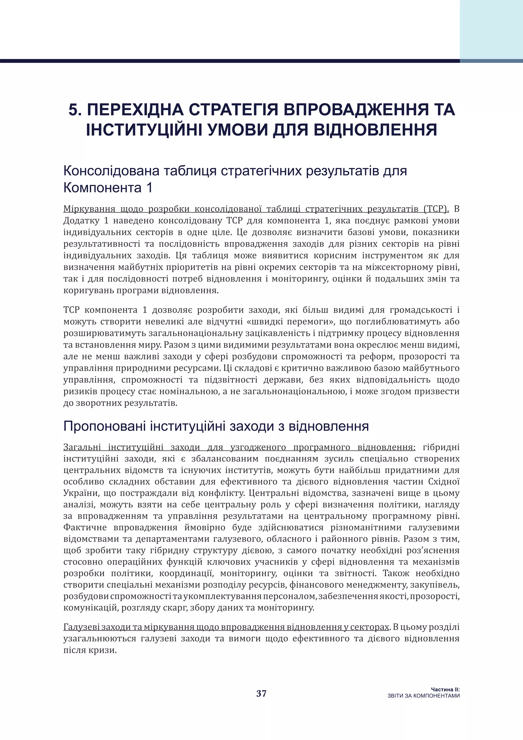 37
Частина ІI:
ЗВІТИ ЗА КОМПОНЕНТАМИ
Консолідована таблиця стратегічних результатів для
Компонента 1
Міркування щодо розробки консолідованої таблиці стратегічних результатів (ТСР). В
Додатку 1 наведено консолідовану ТСР для компонента 1, яка поєднує рамкові умови
індивідуальних секторів в одне ціле. Це дозволяє визначити базові умови, показники
результативності та послідовність впровадження заходів для різних секторів на рівні
індивідуальних заходів. Ця таблиця може виявитися корисним інструментом як для
визначення майбутніх пріоритетів на рівні окремих секторів та на міжсекторному рівні,
так і для послідовності потреб відновлення і моніторингу, оцінки й подальших змін та
коригувань програми відновлення.
ТСР компонента 1 дозволяє розробити заходи, які більш видимі для громадськості і
можуть створити невеликі але відчутні «швидкі перемоги», що поглиблюватимуть або
розширюватимуть загальнонаціональну зацікавленість і підтримку процесу відновлення
та встановлення миру. Разом з цими видимими результатами вона окреслює менш видимі,
але не менш важливі заходи у сфері розбудови спроможності та реформ, прозорості та
управління природними ресурсами. Ці складові є критично важливою базою майбутнього
управління, спроможності та підзвітності держави, без яких відповідальність щодо
ризиків процесу стає номінальною, а не загальнонаціональною, і може згодом призвести
до зворотних результатів.
Пропоновані інституційні заходи з відновлення
Загальні інституційні заходи для узгодженого програмного відновлення: гібридні
інституційні заходи, які є збалансованим поєднанням зусиль спеціально створених
центральних відомств та існуючих інститутів, можуть бути найбільш придатними для
особливо складних обставин для ефективного та дієвого відновлення частин Східної
України, що постраждали від конфлікту. Центральні відомства, зазначені вище в цьому
аналізі, можуть взяти на себе центральну роль у сфері визначення політики, нагляду
за впровадженням та управління результатами на центральному програмному рівні.
Фактичне впровадження ймовірно буде здійснюватися різноманітними галузевими
відомствами та департаментами галузевого, обласного і районного рівнів. Разом з тим,
щоб зробити таку гібридну структуру дієвою, з самого початку необхідні роз’яснення
стосовно операційних функцій ключових учасників у сфері відновлення та механізмів
розробки політики, координації, моніторингу, оцінки та звітності. Також необхідно
створити спеціальні механізми розподілу ресурсів, фінансового менеджменту, закупівель,
розбудовиспроможностітаукомплектуванняперсоналом,забезпеченняякості,прозорості,
комунікацій, розгляду скарг, збору даних та моніторингу.
Галузеві заходи та міркування щодо впровадження відновлення у секторах. В цьому розділі
узагальнюються галузеві заходи та вимоги щодо ефективного та дієвого відновлення
після кризи.
5. ПЕРЕХІДНА СТРАТЕГІЯ ВПРОВАДЖЕННЯ ТА
ІНСТИТУЦІЙНІ УМОВИ ДЛЯ ВІДНОВЛЕННЯ
 