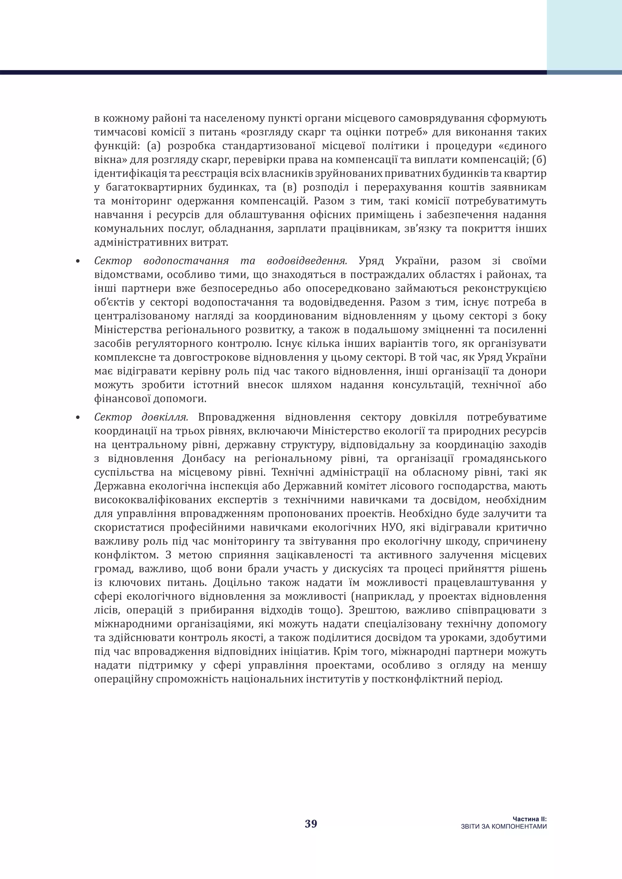 39
Частина ІI:
ЗВІТИ ЗА КОМПОНЕНТАМИ
в кожному районі та населеному пункті органи місцевого самоврядування сформують
тимчасові комісії з питань «розгляду скарг та оцінки потреб» для виконання таких
функцій: (а) розробка стандартизованої місцевої політики і процедури «єдиного
вікна» для розгляду скарг, перевірки права на компенсації та виплати компенсацій; (б)
ідентифікаціятареєстраціявсіхвласниківзруйнованихприватнихбудинківтаквартир
у багатоквартирних будинках, та (в) розподіл і перерахування коштів заявникам
та моніторинг одержання компенсацій. Разом з тим, такі комісії потребуватимуть
навчання і ресурсів для облаштування офісних приміщень і забезпечення надання
комунальних послуг, обладнання, зарплати працівникам, зв’язку та покриття інших
адміністративних витрат.
•	 Сектор водопостачання та водовідведення. Уряд України, разом зі своїми
відомствами, особливо тими, що знаходяться в постраждалих областях і районах, та
інші партнери вже безпосередньо або опосередковано займаються реконструкцією
об’єктів у секторі водопостачання та водовідведення. Разом з тим, існує потреба в
централізованому нагляді за координованим відновленням у цьому секторі з боку
Міністерства регіонального розвитку, а також в подальшому зміцненні та посиленні
засобів регуляторного контролю. Існує кілька інших варіантів того, як організувати
комплексне та довгострокове відновлення у цьому секторі. В той час, як Уряд України
має відігравати керівну роль під час такого відновлення, інші організації та донори
можуть зробити істотний внесок шляхом надання консультацій, технічної або
фінансової допомоги.
•	 Сектор довкілля. Впровадження відновлення сектору довкілля потребуватиме
координації на трьох рівнях, включаючи Міністерство екології та природних ресурсів
на центральному рівні, державну структуру, відповідальну за координацію заходів
з відновлення Донбасу на регіональному рівні, та організації громадянського
суспільства на місцевому рівні. Технічні адміністрації на обласному рівні, такі як
Державна екологічна інспекція або Державний комітет лісового господарства, мають
висококваліфікованих експертів з технічними навичками та досвідом, необхідним
для управління впровадженням пропонованих проектів. Необхідно буде залучити та
скористатися професійними навичками екологічних НУО, які відігравали критично
важливу роль під час моніторингу та звітування про екологічну шкоду, спричинену
конфліктом. З метою сприяння зацікавленості та активного залучення місцевих
громад, важливо, щоб вони брали участь у дискусіях та процесі прийняття рішень
із ключових питань. Доцільно також надати їм можливості працевлаштування у
сфері екологічного відновлення за можливості (наприклад, у проектах відновлення
лісів, операцій з прибирання відходів тощо). Зрештою, важливо співпрацювати з
міжнародними організаціями, які можуть надати спеціалізовану технічну допомогу
та здійснювати контроль якості, а також поділитися досвідом та уроками, здобутими
під час впровадження відповідних ініціатив. Крім того, міжнародні партнери можуть
надати підтримку у сфері управління проектами, особливо з огляду на меншу
операційну спроможність національних інститутів у постконфліктний період.
 