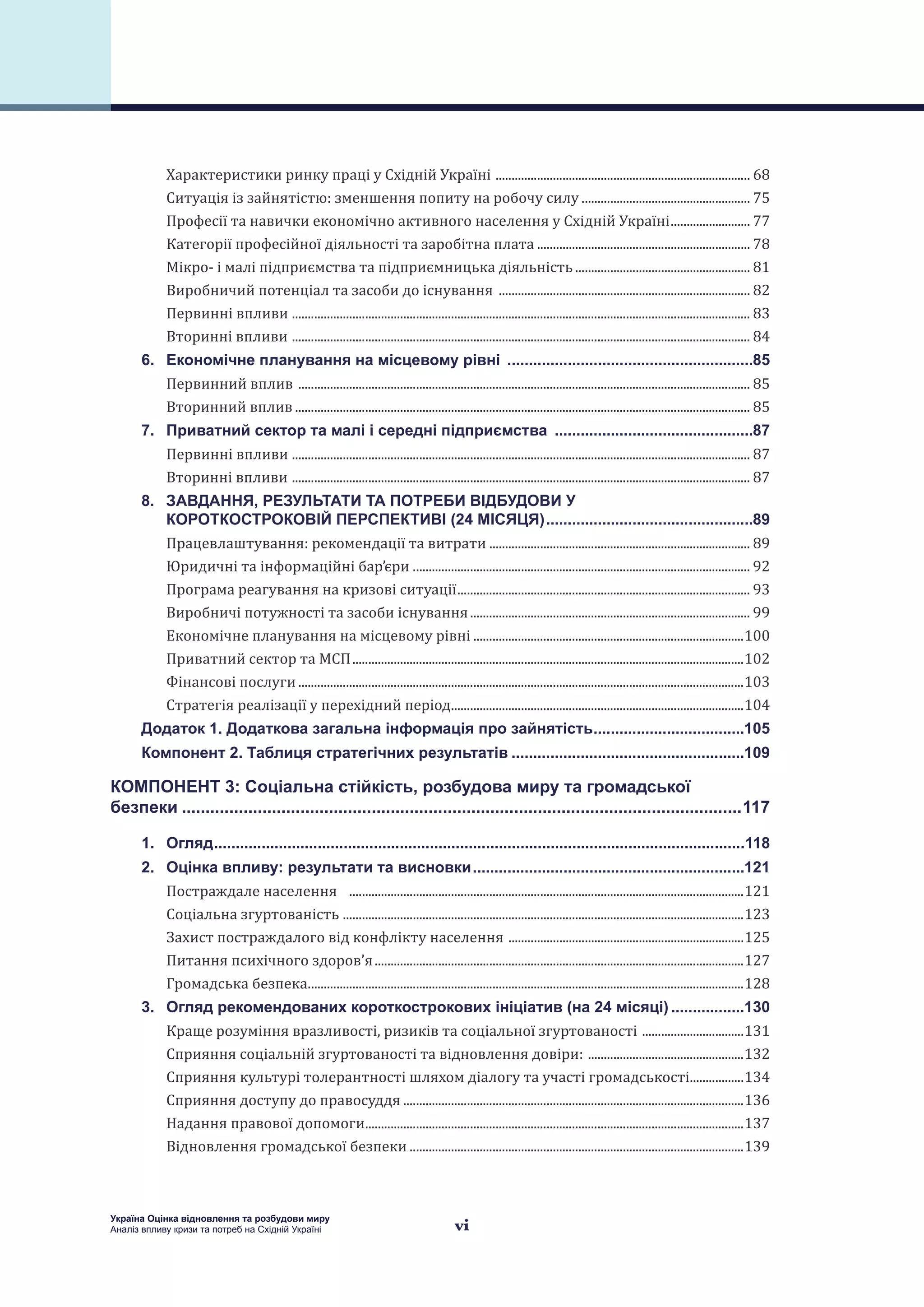 vi
Україна Оцінка відновлення та розбудови миру
Аналіз впливу кризи та потреб на Східній Україні
Характеристики ринку праці у Східній Україні ................................................................................. 68
Ситуація із зайнятістю: зменшення попиту на робочу силу...................................................... 75
Професії та навички економічно активного населення у Східній Україні.......................... 77
Категорії професійної діяльності та заробітна плата.................................................................... 78
Мікро- і малі підприємства та підприємницька діяльність........................................................ 81
Виробничий потенціал та засоби до існування ................................................................................ 82
Первинні впливи ................................................................................................................................................. 83
Вторинні впливи ................................................................................................................................................. 84
6. 	 Економічне планування на місцевому рівні ..........................................................85
Первинний вплив ............................................................................................................................................... 85
Вторинний вплив................................................................................................................................................ 85
7. 	 Приватний сектор та малі і середні підприємства ...............................................87
Первинні впливи ................................................................................................................................................. 87
Вторинні впливи ................................................................................................................................................. 87
8. 	 ЗАВДАННЯ, РЕЗУЛЬТАТИ ТА ПОТРЕБИ ВІДБУДОВИ У
КОРОТКОСТРОКОВІЙ ПЕРСПЕКТИВІ (24 МІСЯЦЯ).................................................89
Працевлаштування: рекомендації та витрати................................................................................... 89
Юридичні та інформаційні бар’єри .......................................................................................................... 92
Програма реагування на кризові ситуації............................................................................................. 93
Виробничі потужності та засоби існування......................................................................................... 99
Економічне планування на місцевому рівні......................................................................................100
Приватний сектор та МСП............................................................................................................................102
Фінансові послуги.............................................................................................................................................103
Стратегія реалізації у перехідний період.............................................................................................104
Додаток 1. Додаткова загальна інформація про зайнятість....................................105
Компонент 2. Таблиця стратегічних результатів.......................................................109
КОМПОНЕНТ 3: Соціальна стійкість, розбудова миру та громадської
безпеки.......................................................................................................................117
1. 	 Огляд............................................................................................................................118
2. 	 Оцінка впливу: результати та висновки................................................................121
Постраждале населення .............................................................................................................................121
Соціальна згуртованість ...............................................................................................................................123
Захист постраждалого від конфлікту населення ...........................................................................125
Питання психічного здоров’я.....................................................................................................................127
Громадська безпека..........................................................................................................................................128
3. 	 Огляд рекомендованих короткострокових ініціатив (на 24 місяці)..................130
Краще розуміння вразливості, ризиків та соціальної згуртованості .................................131
Сприяння соціальній згуртованості та відновлення довіри: ..................................................132
Сприяння культурі толерантності шляхом діалогу та участі громадськості..................134
Сприяння доступу до правосуддя............................................................................................................136
Надання правової допомоги........................................................................................................................137
Відновлення громадської безпеки..........................................................................................................139
 