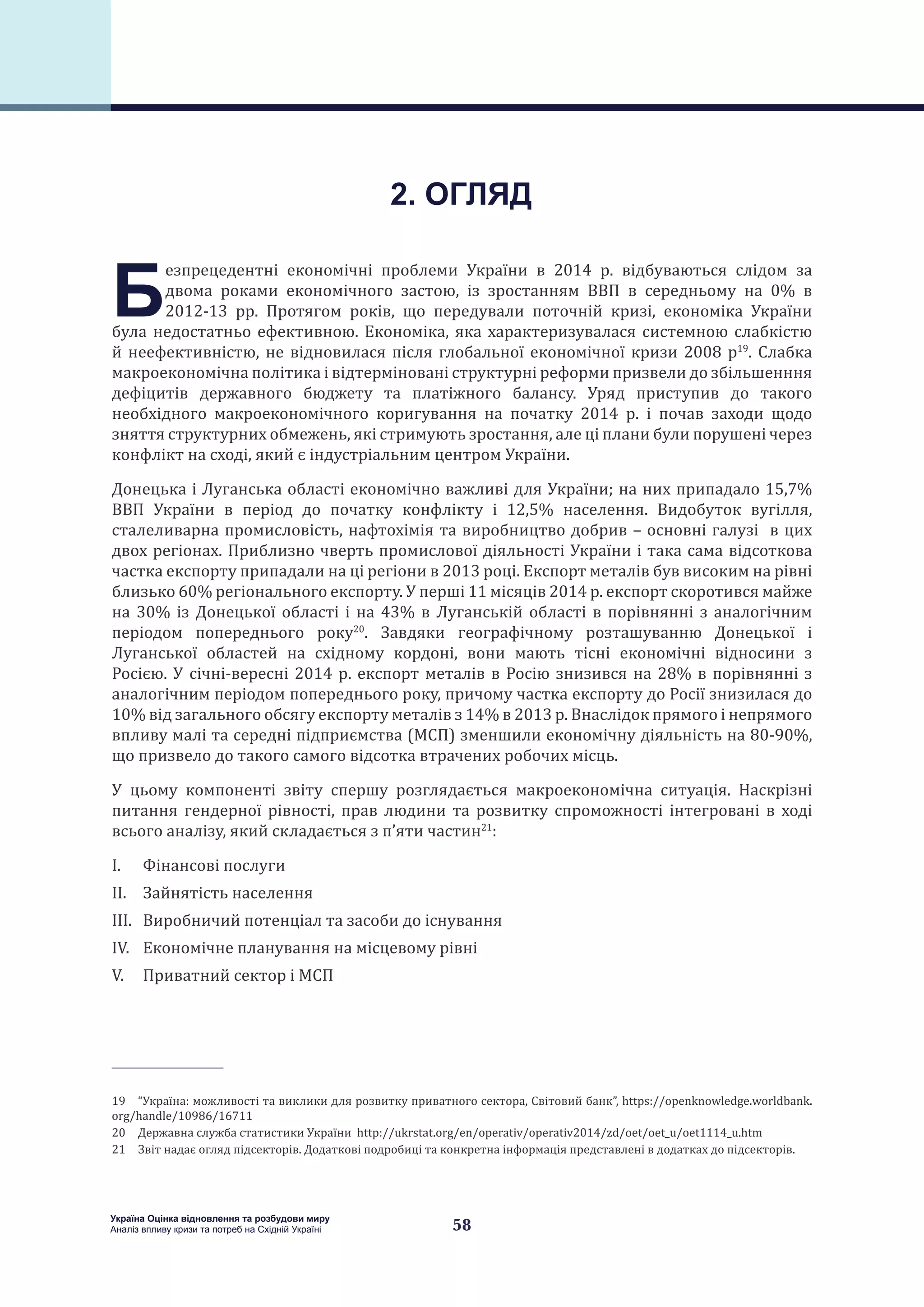 58
Україна Оцінка відновлення та розбудови миру
Аналіз впливу кризи та потреб на Східній Україні
Б
езпрецедентні економічні проблеми України в 2014 р. відбуваються слідом за
двома роками економічного застою, із зростанням ВВП в середньому на 0% в
2012-13 рр. Протягом років, що передували поточній кризі, економіка України
була недостатньо ефективною. Економіка, яка характеризувалася системною слабкістю
й неефективністю, не відновилася після глобальної економічної кризи 2008 р19
. Слабка
макроекономічна політика і відтерміновані структурні реформи призвели до збільшенння
дефіцитів державного бюджету та платіжного балансу. Уряд приступив до такого
необхідного макроекономічного коригування на початку 2014 р. і почав заходи щодо
зняття структурних обмежень, які стримують зростання, але ці плани були порушені через
конфлікт на сході, який є індустріальним центром України.
Донецька і Луганська області економічно важливі для України; на них припадало 15,7%
ВВП України в період до початку конфлікту і 12,5% населення. Видобуток вугілля,
сталеливарна промисловість, нафтохімія та виробництво добрив – основні галузі в цих
двох регіонах. Приблизно чверть промислової діяльності України і така сама відсоткова
частка експорту припадали на ці регіони в 2013 році. Експорт металів був високим на рівні
близько 60% регіонального експорту. У перші 11 місяців 2014 р. експорт скоротився майже
на 30% із Донецької області і на 43% в Луганській області в порівнянні з аналогічним
періодом попереднього року20
. Завдяки географічному розташуванню Донецької і
Луганської областей на східному кордоні, вони мають тісні економічні відносини з
Росією. У січні-вересні 2014 р. експорт металів в Росію знизився на 28% в порівнянні з
аналогічним періодом попереднього року, причому частка експорту до Росії знизилася до
10% від загального обсягу експорту металів з 14% в 2013 р. Внаслідок прямого і непрямого
впливу малі та середні підприємства (МСП) зменшили економічну діяльність на 80-90%,
що призвело до такого самого відсотка втрачених робочих місць.
У цьому компоненті звіту спершу розглядається макроекономічна ситуація. Наскрізні
питання гендерної рівності, прав людини та розвитку спроможності інтегровані в ході
всього аналізу, який складається з п’яти частин21
:
I.	 Фінансові послуги
II.	 Зайнятість населення
III.	 Виробничий потенціал та засоби до існування
IV.	 Економічне планування на місцевому рівні
V.	 Приватний сектор і МСП
19 “Україна: можливості та виклики для розвитку приватного сектора, Світовий банк”, https://openknowledge.worldbank.
org/handle/10986/16711
20 Державна служба статистики України http://ukrstat.org/en/operativ/operativ2014/zd/oet/oet_u/oet1114_u.htm
21 Звіт надає огляд підсекторів. Додаткові подробиці та конкретна інформація представлені в додатках до підсекторів.
2. ОГЛЯД
 