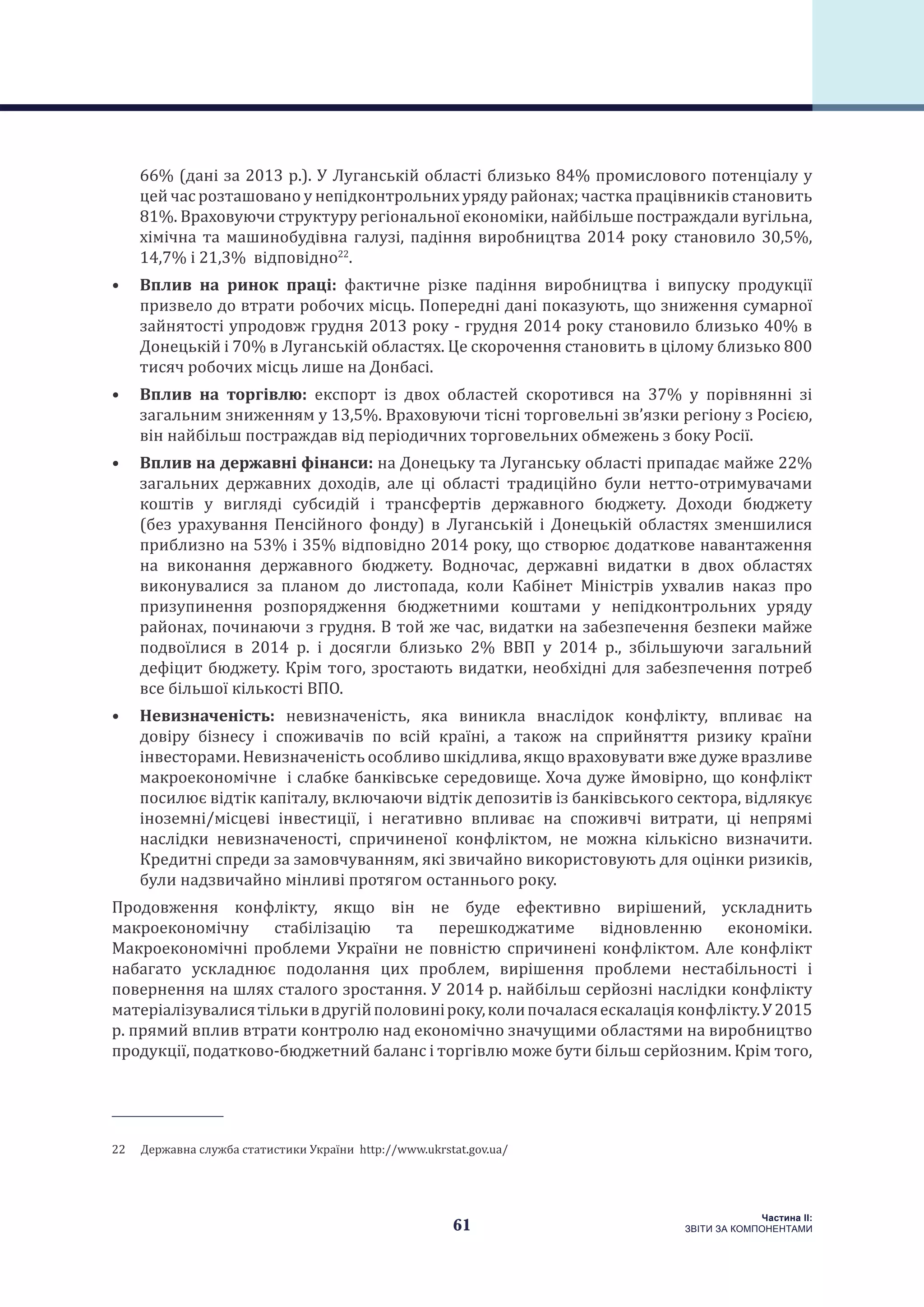 61
Частина ІI:
ЗВІТИ ЗА КОМПОНЕНТАМИ
66% (дані за 2013 р.). У Луганській області близько 84% промислового потенціалу у
цей час розташовано у непідконтрольних уряду районах; частка працівників становить
81%. Враховуючи структуру регіональної економіки, найбільше постраждали вугільна,
хімічна та машинобудівна галузі, падіння виробництва 2014 року становило 30,5%,
14,7% і 21,3% відповідно22
.
•	 Вплив на ринок праці: фактичне різке падіння виробництва і випуску продукції
призвело до втрати робочих місць. Попередні дані показують, що зниження сумарної
зайнятості упродовж грудня 2013 року - грудня 2014 року становило близько 40% в
Донецькій і 70% в Луганській областях. Це скорочення становить в цілому близько 800
тисяч робочих місць лише на Донбасі.
•	 Вплив на торгівлю: експорт із двох областей скоротився на 37% у порівнянні зі
загальним зниженням у 13,5%. Враховуючи тісні торговельні зв’язки регіону з Росією,
він найбільш постраждав від періодичних торговельних обмежень з боку Росії.
•	 Вплив на державні фінанси: на Донецьку та Луганську області припадає майже 22%
загальних державних доходів, але ці області традиційно були нетто-отримувачами
коштів у вигляді субсидій і трансфертів державного бюджету. Доходи бюджету
(без урахування Пенсійного фонду) в Луганській і Донецькій областях зменшилися
приблизно на 53% і 35% відповідно 2014 року, що створює додаткове навантаження
на виконання державного бюджету. Водночас, державні видатки в двох областях
виконувалися за планом до листопада, коли Кабінет Міністрів ухвалив наказ про
призупинення розпорядження бюджетними коштами у непідконтрольних уряду
районах, починаючи з грудня. В той же час, видатки на забезпечення безпеки майже
подвоїлися в 2014 р. і досягли близько 2% ВВП у 2014 р., збільшуючи загальний
дефіцит бюджету. Крім того, зростають видатки, необхідні для забезпечення потреб
все більшої кількості ВПО.
•	 Невизначеність: невизначеність, яка виникла внаслідок конфлікту, впливає на
довіру бізнесу і споживачів по всій країні, а також на сприйняття ризику країни
інвесторами. Невизначеність особливо шкідлива, якщо враховувати вже дуже вразливе
макроекономічне і слабке банківське середовище. Хоча дуже ймовірно, що конфлікт
посилює відтік капіталу, включаючи відтік депозитів із банківського сектора, відлякує
іноземні/місцеві інвестиції, і негативно впливає на споживчі витрати, ці непрямі
наслідки невизначеності, спричиненої конфліктом, не можна кількісно визначити.
Кредитні спреди за замовчуванням, які звичайно використовують для оцінки ризиків,
були надзвичайно мінливі протягом останнього року.
Продовження конфлікту, якщо він не буде ефективно вирішений, ускладнить
макроекономічну стабілізацію та перешкоджатиме відновленню економіки.
Макроекономічні проблеми України не повністю спричинені конфліктом. Але конфлікт
набагато ускладнює подолання цих проблем, вирішення проблеми нестабільності і
повернення на шлях сталого зростання. У 2014 р. найбільш серйозні наслідки конфлікту
матеріалізувалисятількивдругійполовиніроку,колипочаласяескалаціяконфлікту.У2015
р. прямий вплив втрати контролю над економічно значущими областями на виробництво
продукції, податково-бюджетний баланс і торгівлю може бути більш серйозним. Крім того,
22  Державна служба статистики України http://www.ukrstat.gov.ua/
 