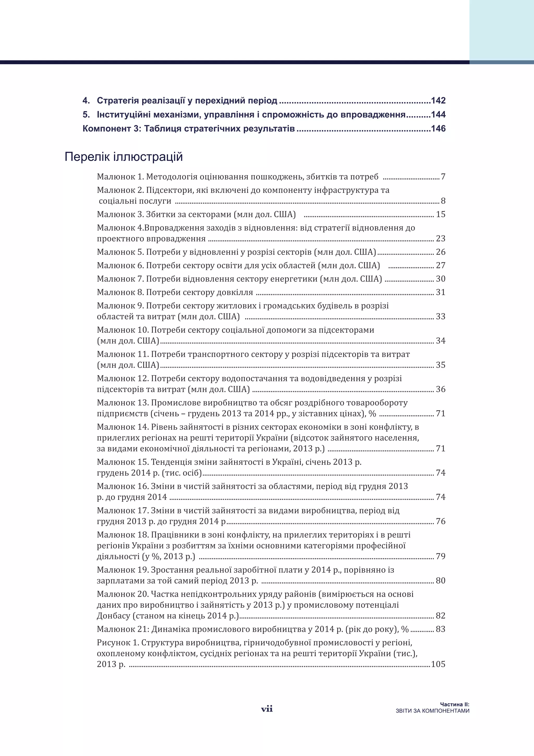 vii
Частина ІI:
ЗВІТИ ЗА КОМПОНЕНТАМИ
4. 	 Стратегія реалізації у перехідний період..............................................................142
5. 	 Інституційні механізми, управління і спроможність до впровадження...........144
Компонент 3: Таблиця стратегічних результатів.......................................................146
Перелік іллюстрацій
Малюнок 1. Методологія оцінювання пошкоджень, збитків та потреб ................................7
Малюнок 2. Підсектори, які включені до компоненту інфраструктура та
соціальні послуги .................................................................................................................................................8
Малюнок 3. Збитки за секторами (млн дол. США) ........................................................................ 15
Малюнок 4.Впровадження заходів з відновлення: від стратегії відновлення до
проектного впровадження ............................................................................................................................ 23
Малюнок 5. Потреби у відновленні у розрізі секторів (млн дол. США)................................ 26
Малюнок 6. Потреби сектору освіти для усіх областей (млн дол. США) .......................... 27
Малюнок 7. Потреби відновлення сектору енергетики (млн дол. США) ............................ 30
Малюнок 8. Потреби сектору довкілля .................................................................................................. 31
Малюнок 9. Потреби сектору житлових і громадських будівель в розрізі
областей та витрат (млн дол. США) ........................................................................................................ 33
Малюнок 10. Потреби сектору соціальної допомоги за підсекторами
(млн дол. США)...................................................................................................................................................... 34
Малюнок 11. Потреби транспортного сектору у розрізі підсекторів та витрат
(млн дол. США)...................................................................................................................................................... 35
Малюнок 12. Потреби сектору водопостачання та водовідведення у розрізі
підсекторів та витрат (млн дол. США) ................................................................................................... 36
Малюнок 13. Промислове виробництво та обсяг роздрібного товарообороту
підприємств (січень – грудень 2013 та 2014 рр., у зіставних цінах), % ............................... 71
Малюнок 14. Рівень зайнятості в різних секторах економіки в зоні конфлікту, в
прилеглих регіонах на решті території України (відсоток зайнятого населення,
за видами економічної діяльності та регіонами, 2013 р.) ........................................................... 71
Малюнок 15. Тенденція зміни зайнятості в Україні, січень 2013 р.
грудень 2014 р. (тис. осіб)............................................................................................................................... 74
Малюнок 16. Зміни в чистій зайнятості за областями, період від грудня 2013
р. до грудня 2014 ................................................................................................................................................. 74
Малюнок 17. Зміни в чистій зайнятості за видами виробництва, період від
грудня 2013 р. до грудня 2014 р.................................................................................................................. 76
Малюнок 18. Працівники в зоні конфлікту, на прилеглих територіях і в решті
регіонів України з розбиттям за їхніми основними категоріями професійної
діяльності (у %, 2013 р.) ................................................................................................................................. 79
Малюнок 19. Зростання реальної заробітної плати у 2014 р., порівняно із
зарплатами за той самий період 2013 р. ............................................................................................... 80
Малюнок 20. Частка непідконтрольних уряду районів (вимірюється на основі
даних про виробництво і зайнятість у 2013 р.) у промисловому потенціалі
Донбасу (станом на кінець 2014 р.)........................................................................................................... 82
Малюнок 21: Динаміка промислового виробництва у 2014 р. (рік до року), %.............. 83
Рисунок 1. Структура виробництва, гірничодобувної промисловості у регіоні,
охопленому конфліктом, сусідніх регіонах та на решті території України (тис.),
2013 р. .....................................................................................................................................................................105
 