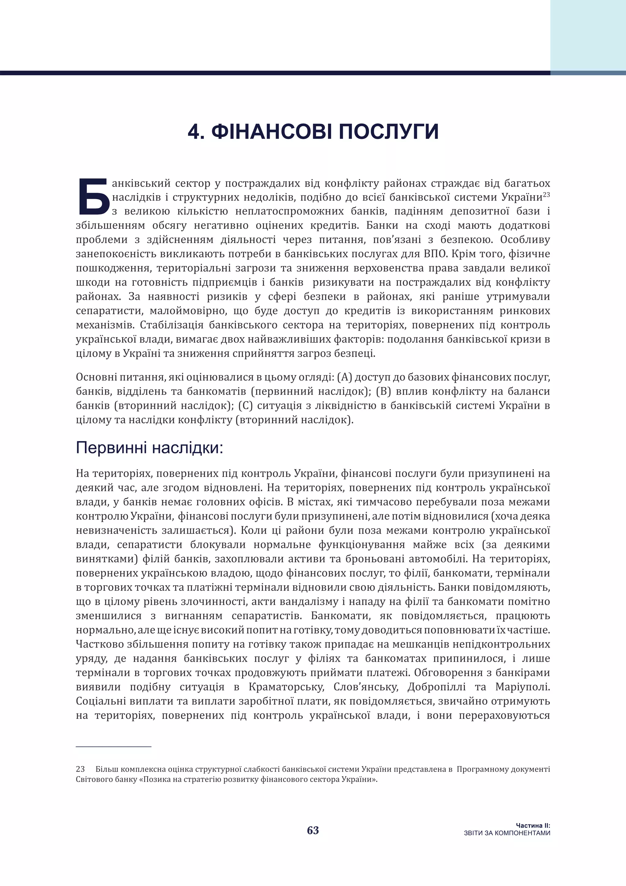 63
Частина ІI:
ЗВІТИ ЗА КОМПОНЕНТАМИ
Б
анківський сектор у постраждалих від конфлікту районах страждає від багатьох
наслідків і структурних недоліків, подібно до всієї банківської системи України23
з великою кількістю неплатоспроможних банків, падінням депозитної бази і
збільшенням обсягу негативно оцінених кредитів. Банки на сході мають додаткові
проблеми з здійсненням діяльності через питання, пов’язані з безпекою. Особливу
занепокоєність викликають потреби в банківських послугах для ВПО. Крім того, фізичне
пошкодження, територіальні загрози та зниження верховенства права завдали великої
шкоди на готовність підприємців і банків ризикувати на постраждалих від конфлікту
районах. За наявності ризиків у сфері безпеки в районах, які раніше утримували
сепаратисти, малоймовірно, що буде доступ до кредитів із використанням ринкових
механізмів. Стабілізація банківського сектора на територіях, повернених під контроль
української влади, вимагає двох найважливіших факторів: подолання банківської кризи в
цілому в Україні та зниження сприйняття загроз безпеці.
Основні питання, які оцінювалися в цьому огляді: (А) доступ до базових фінансових послуг,
банків, відділень та банкоматів (первинний наслідок); (B) вплив конфлікту на баланси
банків (вторинний наслідок); (C) ситуація з ліквідністю в банківській системі України в
цілому та наслідки конфлікту (вторинний наслідок).
Первинні наслідки:
На територіях, повернених під контроль України, фінансові послуги були призупинені на
деякий час, але згодом відновлені. На територіях, повернених під контроль української
влади, у банків немає головних офісів. В містах, які тимчасово перебували поза межами
контролю України, фінансові послуги були призупинені, але потім відновилися (хоча деяка
невизначеність залишається). Коли ці райони були поза межами контролю української
влади, сепаратисти блокували нормальне функціонування майже всіх (за деякими
винятками) філій банків, захоплювали активи та броньовані автомобілі. На територіях,
повернених українською владою, щодо фінансових послуг, то філії, банкомати, термінали
в торгових точках та платіжні термінали відновили свою діяльність. Банки повідомляють,
що в цілому рівень злочинності, акти вандалізму і нападу на філії та банкомати помітно
зменшилися з вигнанням сепаратистів. Банкомати, як повідомляється, працюють
нормально,алещеіснуєвисокийпопитнаготівку,томудоводитьсяпоповнюватиїхчастіше.
Частково збільшення попиту на готівку також припадає на мешканців непідконтрольних
уряду, де надання банківських послуг у філіях та банкоматах припинилося, і лише
термінали в торгових точках продовжують приймати платежі. Обговорення з банкірами
виявили подібну ситуація в Краматорську, Слов’янську, Добропіллі та Маріуполі.
Соціальні виплати та виплати заробітної плати, як повідомляється, звичайно отримують
на територіях, повернених під контроль української влади, і вони перераховуються
23  Більш комплексна оцінка структурної слабкості банківської системи України представлена в Програмному документі
Світового банку «Позика на стратегію розвитку фінансового сектора України».
4. ФІНАНСОВІ ПОСЛУГИ
 