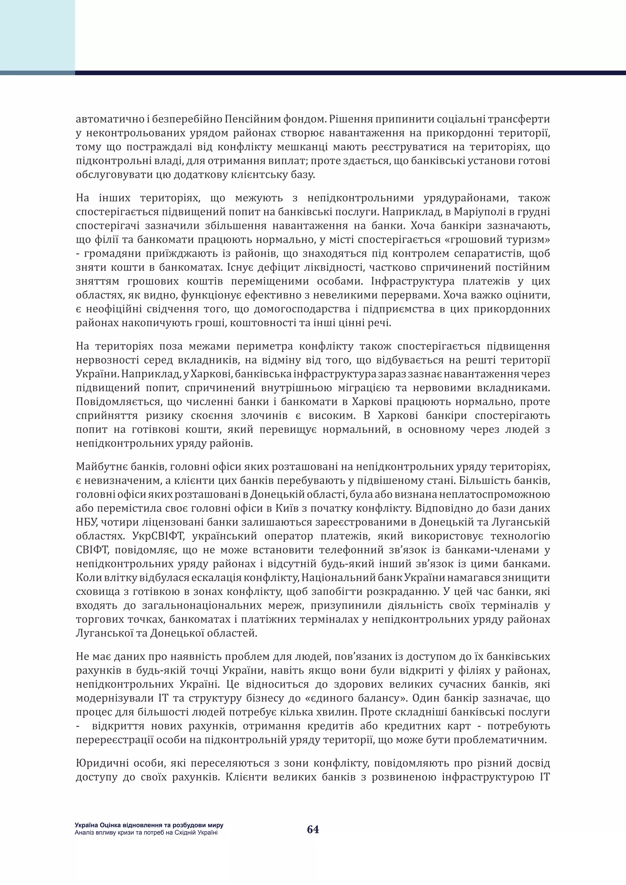 64
Україна Оцінка відновлення та розбудови миру
Аналіз впливу кризи та потреб на Східній Україні
автоматично і безперебійно Пенсійним фондом. Рішення припинити соціальні трансферти
у неконтрольованих урядом районах створює навантаження на прикордонні території,
тому що постраждалі від конфлікту мешканці мають реєструватися на територіях, що
підконтрольні владі, для отримання виплат; проте здається, що банківські установи готові
обслуговувати цю додаткову клієнтську базу.
На інших територіях, що межують з непідконтрольними урядурайонами, також
спостерігається підвищений попит на банківські послуги. Наприклад, в Маріуполі в грудні
спостерігачі зазначили збільшення навантаження на банки. Хоча банкіри зазначають,
що філії та банкомати працюють нормально, у місті спостерігається «грошовий туризм»
- громадяни приїжджають із районів, що знаходяться під контролем сепаратистів, щоб
зняти кошти в банкоматах. Існує дефіцит ліквідності, частково спричинений постійним
зняттям грошових коштів переміщеними особами. Інфраструктура платежів у цих
областях, як видно, функціонує ефективно з невеликими перервами. Хоча важко оцінити,
є неофіційні свідчення того, що домогосподарства і підприємства в цих прикордонних
районах накопичують гроші, коштовності та інші цінні речі.
На територіях поза межами периметра конфлікту також спостерігається підвищення
нервозності серед вкладників, на відміну від того, що відбувається на решті території
України.Наприклад,уХаркові,банківськаінфраструктуразараззазнаєнавантаженнячерез
підвищений попит, спричинений внутрішньою міграцією та нервовими вкладниками.
Повідомляється, що численні банки і банкомати в Харкові працюють нормально, проте
сприйняття ризику скоєння злочинів є високим. В Харкові банкіри спостерігають
попит на готівкові кошти, який перевищує нормальний, в основному через людей з
непідконтрольних уряду районів.
Майбутнє банків, головні офіси яких розташовані на непідконтрольних уряду територіях,
є невизначеним, а клієнти цих банків перебувають у підвішеному стані. Більшість банків,
головніофісиякихрозташованівДонецькійобласті,булаабовизнананеплатоспроможною
або перемістила своє головні офіси в Київ з початку конфлікту. Відповідно до бази даних
НБУ, чотири ліцензовані банки залишаються зареєстрованими в Донецькій та Луганській
областях. УкрСВІФТ, український оператор платежів, який використовує технологію
СВІФТ, повідомляє, що не може встановити телефонний зв’язок із банками-членами у
непідконтрольних уряду районах і відсутній будь-який інший зв’язок із цими банками.
Коливліткувідбуласяескалаціяконфлікту,НаціональнийбанкУкраїнинамагавсязнищити
сховища з готівкою в зонах конфлікту, щоб запобігти розкраданню. У цей час банки, які
входять до загальнонаціональних мереж, призупинили діяльність своїх терміналів у
торгових точках, банкоматах і платіжних терміналах у непідконтрольних уряду районах
Луганської та Донецької областей.
Не має даних про наявність проблем для людей, пов’язаних із доступом до їх банківських
рахунків в будь-якій точці України, навіть якщо вони були відкриті у філіях у районах,
непідконтрольних Україні. Це відноситься до здорових великих сучасних банків, які
модернізували ІТ та структуру бізнесу до «єдиного балансу». Один банкір зазначає, що
процес для більшості людей потребує кілька хвилин. Проте складніші банківські послуги
- відкриття нових рахунків, отримання кредитів або кредитних карт - потребують
перереєстрації особи на підконтрольній уряду території, що може бути проблематичним.
Юридичні особи, які переселяються з зони конфлікту, повідомляють про різний досвід
доступу до своїх рахунків. Клієнти великих банків з розвиненою інфраструктурою ІТ
 
