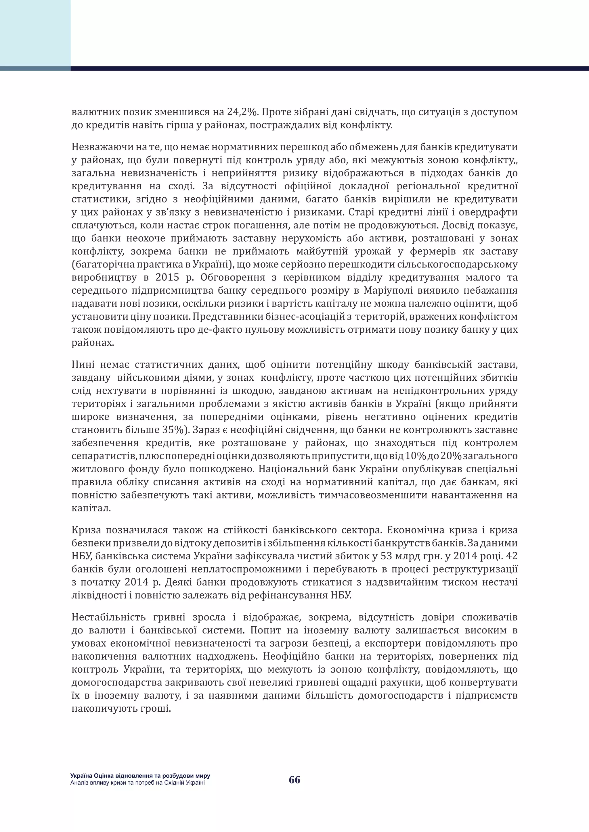 66
Україна Оцінка відновлення та розбудови миру
Аналіз впливу кризи та потреб на Східній Україні
валютних позик зменшився на 24,2%. Проте зібрані дані свідчать, що ситуація з доступом
до кредитів навіть гірша у районах, постраждалих від конфлікту.
Незважаючи на те, що немає нормативних перешкод або обмежень для банків кредитувати
у районах, що були повернуті під контроль уряду або, які межуютьіз зоною конфлікту,,
загальна невизначеність і неприйняття ризику відображаються в підходах банків до
кредитування на сході. За відсутності офіційної докладної регіональної кредитної
статистики, згідно з неофіційними даними, багато банків вирішили не кредитувати
у цих районах у зв’язку з невизначеністю і ризиками. Старі кредитні лінії і овердрафти
сплачуються, коли настає строк погашення, але потім не продовжуються. Досвід показує,
що банки неохоче приймають заставну нерухомість або активи, розташовані у зонах
конфлікту, зокрема банки не приймають майбутній урожай у фермерів як заставу
(багаторічна практика в Україні), що може серйозно перешкодити сільськогосподарському
виробництву в 2015 р. Обговорення з керівником відділу кредитування малого та
середнього підприємництва банку середнього розміру в Маріуполі виявило небажання
надавати нові позики, оскільки ризики і вартість капіталу не можна належно оцінити, щоб
установитицінупозики.Представникибізнес-асоціаційз територій,враженихконфліктом
також повідомляють про де-факто нульову можливість отримати нову позику банку у цих
районах.
Нині немає статистичних даних, щоб оцінити потенційну шкоду банківській застави,
завдану військовими діями, у зонах конфлікту, проте часткою цих потенційних збитків
слід нехтувати в порівнянні із шкодою, завданою активам на непідконтрольних уряду
територіях і загальними проблемами з якістю активів банків в Україні (якщо прийняти
широке визначення, за попередніми оцінками, рівень негативно оцінених кредитів
становить більше 35%). Зараз є неофіційні свідчення, що банки не контролюють заставне
забезпечення кредитів, яке розташоване у районах, що знаходяться під контролем
сепаратистів,плюспопередніоцінкидозволяютьприпустити,щовід10%до20%загального
житлового фонду було пошкоджено. Національний банк України опублікував спеціальні
правила обліку списання активів на сході на нормативний капітал, що дає банкам, які
повністю забезпечують такі активи, можливість тимчасовеoзменшити навантаження на
капітал.
Криза позначилася також на стійкості банківського сектора. Економічна криза і криза
безпекипризвелидовідтокудепозитівізбільшеннякількостібанкрутствбанків.Заданими
НБУ, банківська система України зафіксувала чистий збиток у 53 млрд грн. у 2014 році. 42
банків були оголошені неплатоспроможними і перебувають в процесі реструктуризації
з початку 2014 р. Деякі банки продовжують стикатися з надзвичайним тиском нестачі
ліквідності і повністю залежать від рефінансування НБУ.
Нестабільність гривні зросла і відображає, зокрема, відсутність довіри споживачів
до валюти і банківської системи. Попит на іноземну валюту залишається високим в
умовах економічної невизначеності та загрози безпеці, а експортери повідомляють про
накопичення валютних надходжень. Неофіційно банки на територіях, повернених під
контроль України, та територіях, що межують із зоною конфлікту, повідомляють, що
домогосподарства закривають свої невеликі гривневі ощадні рахунки, щоб конвертувати
їх в іноземну валюту, і за наявними даними більшість домогосподарств і підприємств
накопичують гроші.
 