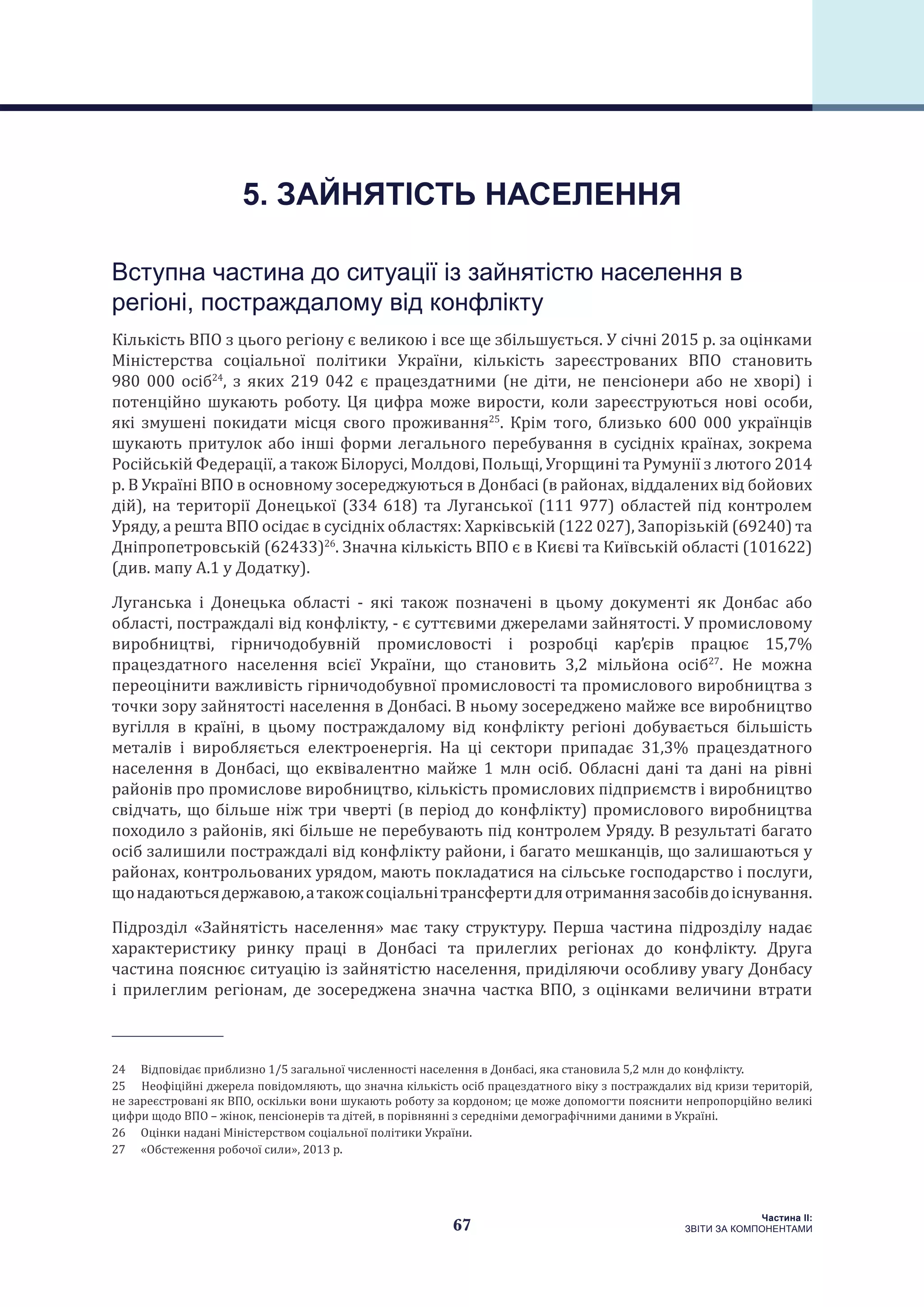 67
Частина ІI:
ЗВІТИ ЗА КОМПОНЕНТАМИ
Вступна частина до ситуації із зайнятістю населення в
регіоні, постраждалому від конфлікту
Кількість ВПО з цього регіону є великою і все ще збільшується. У січні 2015 р. за оцінками
Міністерства соціальної політики України, кількість зареєстрованих ВПО становить
980 000 осіб24
, з яких 219 042 є працездатними (не діти, не пенсіонери або не хворі) і
потенційно шукають роботу. Ця цифра може вирости, коли зареєструються нові особи,
які змушені покидати місця свого проживання25
. Крім того, близько 600 000 українців
шукають притулок або інші форми легального перебування в сусідніх країнах, зокрема
Російській Федерації, а також Білорусі, Молдові, Польщі, Угорщині та Румунії з лютого 2014
р. В Україні ВПО в основному зосереджуються в Донбасі (в районах, віддалених від бойових
дій), на території Донецької (334 618) та Луганської (111 977) областей під контролем
Уряду, а решта ВПО осідає в сусідніх областях: Харківській (122 027), Запорізькій (69240) та
Дніпропетровській (62433)26
. Значна кількість ВПО є в Києві та Київській області (101622)
(див. мапу A.1 у Додатку).
Луганська і Донецька області - які також позначені в цьому документі як Донбас або
області, постраждалі від конфлікту, - є суттєвими джерелами зайнятості. У промисловому
виробництві, гірничодобувній промисловості і розробці кар’єрів працює 15,7%
працездатного населення всієї України, що становить 3,2 мільйона осіб27
. Не можна
переоцінити важливість гірничодобувної промисловості та промислового виробництва з
точки зору зайнятості населення в Донбасі. В ньому зосереджено майже все виробництво
вугілля в країні, в цьому постраждалому від конфлікту регіоні добувається більшість
металів і виробляється електроенергія. На ці сектори припадає 31,3% працездатного
населення в Донбасі, що еквівалентно майже 1 млн осіб. Обласні дані та дані на рівні
районів про промислове виробництво, кількість промислових підприємств і виробництво
свідчать, що більше ніж три чверті (в період до конфлікту) промислового виробництва
походило з районів, які більше не перебувають під контролем Уряду. В результаті багато
осіб залишили постраждалі від конфлікту райони, і багато мешканців, що залишаються у
районах, контрольованих урядом, мають покладатися на сільське господарство і послуги,
щонадаютьсядержавою,атакожсоціальнітрансфертидляотриманнязасобівдоіснування.
Підрозділ «Зайнятість населення» має таку структуру. Перша частина підрозділу надає
характеристику ринку праці в Донбасі та прилеглих регіонах до конфлікту. Друга
частина пояснює ситуацію із зайнятістю населення, приділяючи особливу увагу Донбасу
і прилеглим регіонам, де зосереджена значна частка ВПО, з оцінками величини втрати
24  Відповідає приблизно 1/5 загальної численності населення в Донбасі, яка становила 5,2 млн до конфлікту.
25  Неофіційні джерела повідомляють, що значна кількість осіб працездатного віку з постраждалих від кризи територій,
не зареєстровані як ВПО, оскільки вони шукають роботу за кордоном; це може допомогти пояснити непропорційно великі
цифри щодо ВПО – жінок, пенсіонерів та дітей, в порівнянні з середніми демографічними даними в Україні.
26  Оцінки надані Міністерством соціальної політики України.
27  «Обстеження робочої сили», 2013 р.
5. ЗАЙНЯТІСТЬ НАСЕЛЕННЯ
 