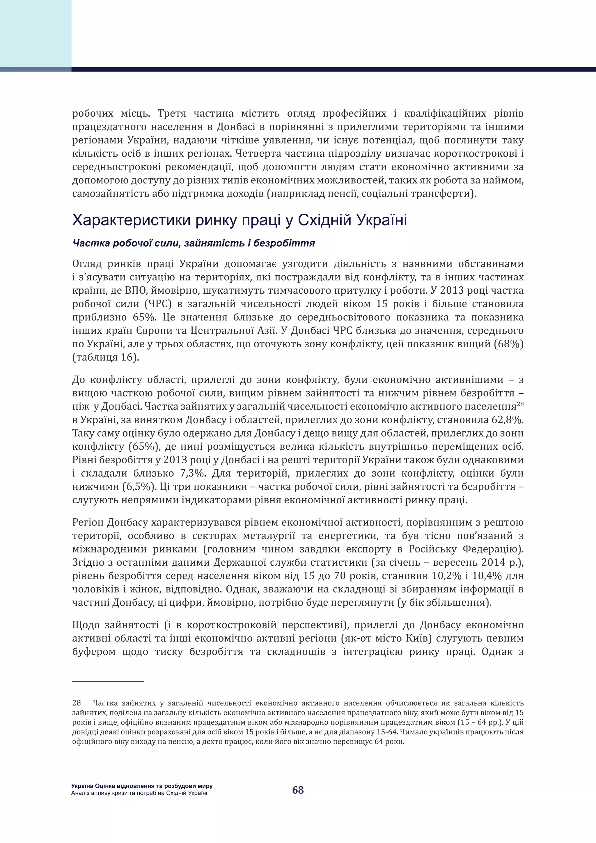 68
Україна Оцінка відновлення та розбудови миру
Аналіз впливу кризи та потреб на Східній Україні
робочих місць. Третя частина містить огляд професійних і кваліфікаційних рівнів
працездатного населення в Донбасі в порівнянні з прилеглими територіями та іншими
регіонами України, надаючи чіткіше уявлення, чи існує потенціал, щоб поглинути таку
кількість осіб в інших регіонах. Четверта частина підрозділу визначає короткострокові і
середньострокові рекомендації, щоб допомогти людям стати економічно активними за
допомогою доступу до різних типів економічних можливостей, таких як робота за наймом,
самозайнятість або підтримка доходів (наприклад пенсії, соціальні трансферти).
Характеристики ринку праці у Східній Україні
Частка робочої сили, зайнятість і безробіття
Огляд ринків праці України допомагає узгодити діяльність з наявними обставинами
і з’ясувати ситуацію на територіях, які постраждали від конфлікту, та в інших частинах
країни, де ВПО, ймовірно, шукатимуть тимчасового притулку і роботи. У 2013 році частка
робочої сили (ЧРС) в загальній чисельності людей віком 15 років і більше становила
приблизно 65%. Це значення близьке до середньосвітового показника та показника
інших країн Європи та Центральної Азії. У Донбасі ЧРС близька до значення, середнього
по Україні, але у трьох областях, що оточують зону конфлікту, цей показник вищий (68%)
(таблиця 16).
До конфлікту області, прилеглі до зони конфлікту, були економічно активнішими – з
вищою часткою робочої сили, вищим рівнем зайнятості та нижчим рівнем безробіття –
ніж у Донбасі. Частка зайнятих у загальній чисельності економічно активного населення28
в Україні, за винятком Донбасу і областей, прилеглих до зони конфлікту, становила 62,8%.
Таку саму оцінку було одержано для Донбасу і дещо вищу для областей, прилеглих до зони
конфлікту (65%), де нині розміщується велика кількість внутрішньо переміщених осіб.
Рівні безробіття у 2013 році у Донбасі і на решті території України також були однаковими
і складали близько 7,3%. Для територій, прилеглих до зони конфлікту, оцінки були
нижчими (6,5%). Ці три показники – частка робочої сили, рівні зайнятості та безробіття –
слугують непрямими індикаторами рівня економічної активності ринку праці.
Регіон Донбасу характеризувався рівнем економічної активності, порівнянним з рештою
території, особливо в секторах металургії та енергетики, та був тісно пов’язаний з
міжнародними ринками (головним чином завдяки експорту в Російську Федерацію).
Згідно з останніми даними Державної служби статистики (за січень – вересень 2014 р.),
рівень безробіття серед населення віком від 15 до 70 років, становив 10,2% і 10,4% для
чоловіків і жінок, відповідно. Однак, зважаючи на складнощі зі збиранням інформації в
частині Донбасу, ці цифри, ймовірно, потрібно буде переглянути (у бік збільшення).
Щодо зайнятості (і в короткостроковій перспективі), прилеглі до Донбасу економічно
активні області та інші економічно активні регіони (як-от місто Київ) слугують певним
буфером щодо тиску безробіття та складнощів з інтеграцією ринку праці. Однак з
28  Частка зайнятих у загальній чисельності економічно активного населення обчислюється як загальна кількість
зайнятих, поділена на загальну кількість економічно активного населення працездатного віку, який може бути віком від 15
років і вище, офіційно визнаним працездатним віком або міжнародно порівнянним працездатним віком (15 – 64 рр.). У цій
довідці деякі оцінки розраховані для осіб віком 15 років і більше, а не для діапазону 15-64. Чимало українців працюють після
офіційного віку виходу на пенсію, а дехто працює, коли його вік значно перевищує 64 роки.
 