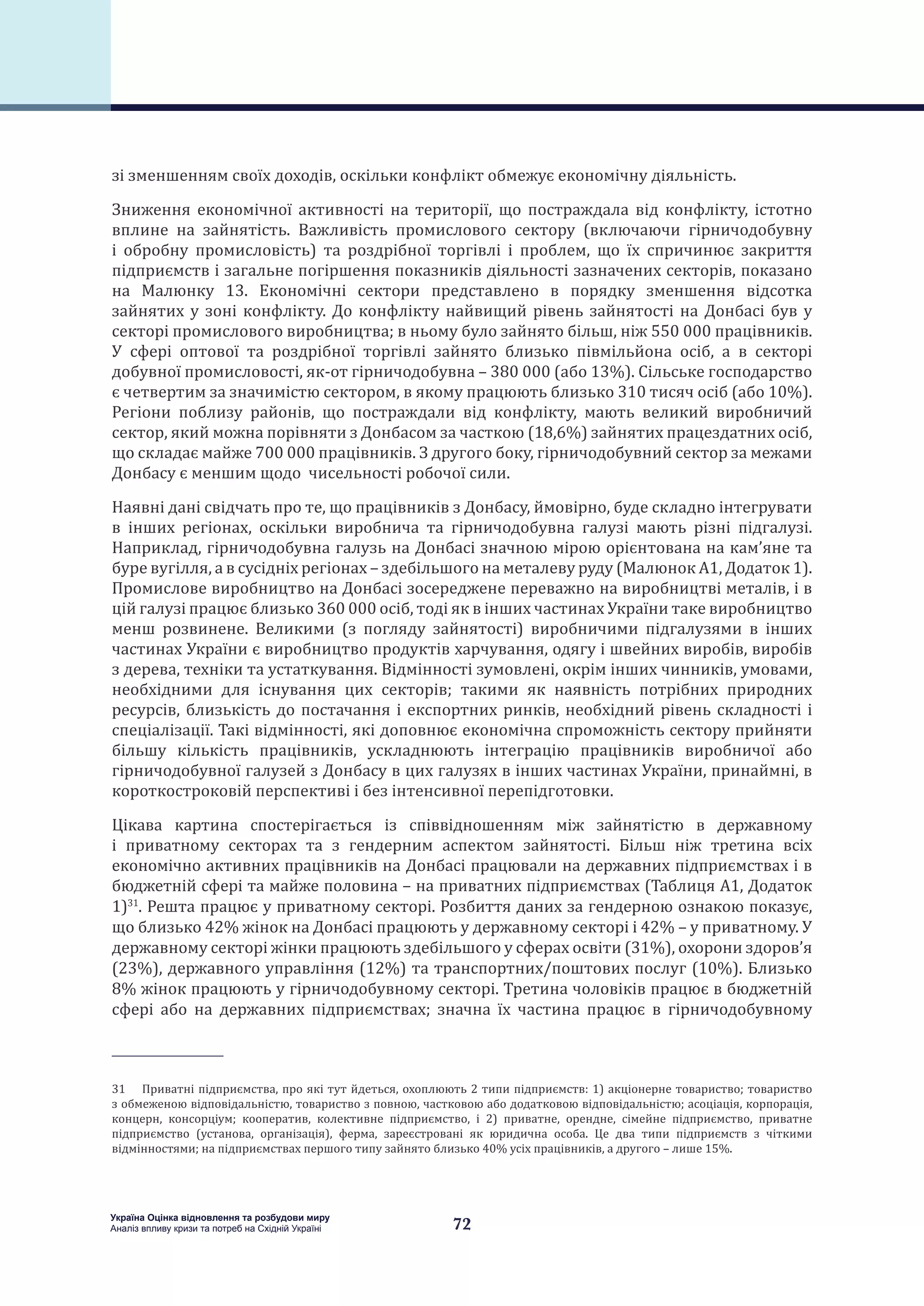 72
Україна Оцінка відновлення та розбудови миру
Аналіз впливу кризи та потреб на Східній Україні
зі зменшенням своїх доходів, оскільки конфлікт обмежує економічну діяльність.
Зниження економічної активності на території, що постраждала від конфлікту, істотно
вплине на зайнятість. Важливість промислового сектору (включаючи гірничодобувну
і обробну промисловість) та роздрібної торгівлі і проблем, що їх спричинює закриття
підприємств і загальне погіршення показників діяльності зазначених секторів, показано
на Малюнку 13. Економічні сектори представлено в порядку зменшення відсотка
зайнятих у зоні конфлікту. До конфлікту найвищий рівень зайнятості на Донбасі був у
секторі промислового виробництва; в ньому було зайнято більш, ніж 550 000 працівників.
У сфері оптової та роздрібної торгівлі зайнято близько півмільйона осіб, а в секторі
добувної промисловості, як-от гірничодобувна – 380 000 (або 13%). Сільське господарство
є четвертим за значимістю сектором, в якому працюють близько 310 тисяч осіб (або 10%).
Регіони поблизу районів, що постраждали від конфлікту, мають великий виробничий
сектор, який можна порівняти з Донбасом за часткою (18,6%) зайнятих працездатних осіб,
що складає майже 700 000 працівників. З другого боку, гірничодобувний сектор за межами
Донбасу є меншим щодо чисельності робочої сили.
Наявні дані свідчать про те, що працівників з Донбасу, ймовірно, буде складно інтегрувати
в інших регіонах, оскільки виробнича та гірничодобувна галузі мають різні підгалузі.
Наприклад, гірничодобувна галузь на Донбасі значною мірою орієнтована на кам’яне та
буре вугілля, а в сусідніх регіонах – здебільшого на металеву руду (Малюнок А1, Додаток 1).
Промислове виробництво на Донбасі зосереджене переважно на виробництві металів, і в
цій галузі працює близько 360 000 осіб, тоді як в інших частинах України таке виробництво
менш розвинене. Великими (з погляду зайнятості) виробничими підгалузями в інших
частинах України є виробництво продуктів харчування, одягу і швейних виробів, виробів
з дерева, техніки та устаткування. Відмінності зумовлені, окрім інших чинників, умовами,
необхідними для існування цих секторів; такими як наявність потрібних природних
ресурсів, близькість до постачання і експортних ринків, необхідний рівень складності і
спеціалізації. Такі відмінності, які доповнює економічна спроможність сектору прийняти
більшу кількість працівників, ускладнюють інтеграцію працівників виробничої або
гірничодобувної галузей з Донбасу в цих галузях в інших частинах України, принаймні, в
короткостроковій перспективі і без інтенсивної перепідготовки.
Цікава картина спостерігається із співвідношенням між зайнятістю в державному
і приватному секторах та з гендерним аспектом зайнятості. Більш ніж третина всіх
економічно активних працівників на Донбасі працювали на державних підприємствах і в
бюджетній сфері та майже половина – на приватних підприємствах (Таблиця А1, Додаток
1)31
. Решта працює у приватному секторі. Розбиття даних за гендерною ознакою показує,
що близько 42% жінок на Донбасі працюють у державному секторі і 42% – у приватному. У
державному секторі жінки працюють здебільшого у сферах освіти (31%), охорони здоров’я
(23%), державного управління (12%) та транспортних/поштових послуг (10%). Близько
8% жінок працюють у гірничодобувному секторі. Третина чоловіків працює в бюджетній
сфері або на державних підприємствах; значна їх частина працює в гірничодобувному
31  Приватні підприємства, про які тут йдеться, охоплюють 2 типи підприємств: 1) акціонерне товариство; товариство
з обмеженою відповідальністю, товариство з повною, частковою або додатковою відповідальністю; асоціація, корпорація,
концерн, консорціум; кооператив, колективне підприємство, і 2) приватне, орендне, сімейне підприємство, приватне
підприємство (установа, організація), ферма, зареєстровані як юридична особа. Це два типи підприємств з чіткими
відмінностями; на підприємствах першого типу зайнято близько 40% усіх працівників, а другого – лише 15%.
 
