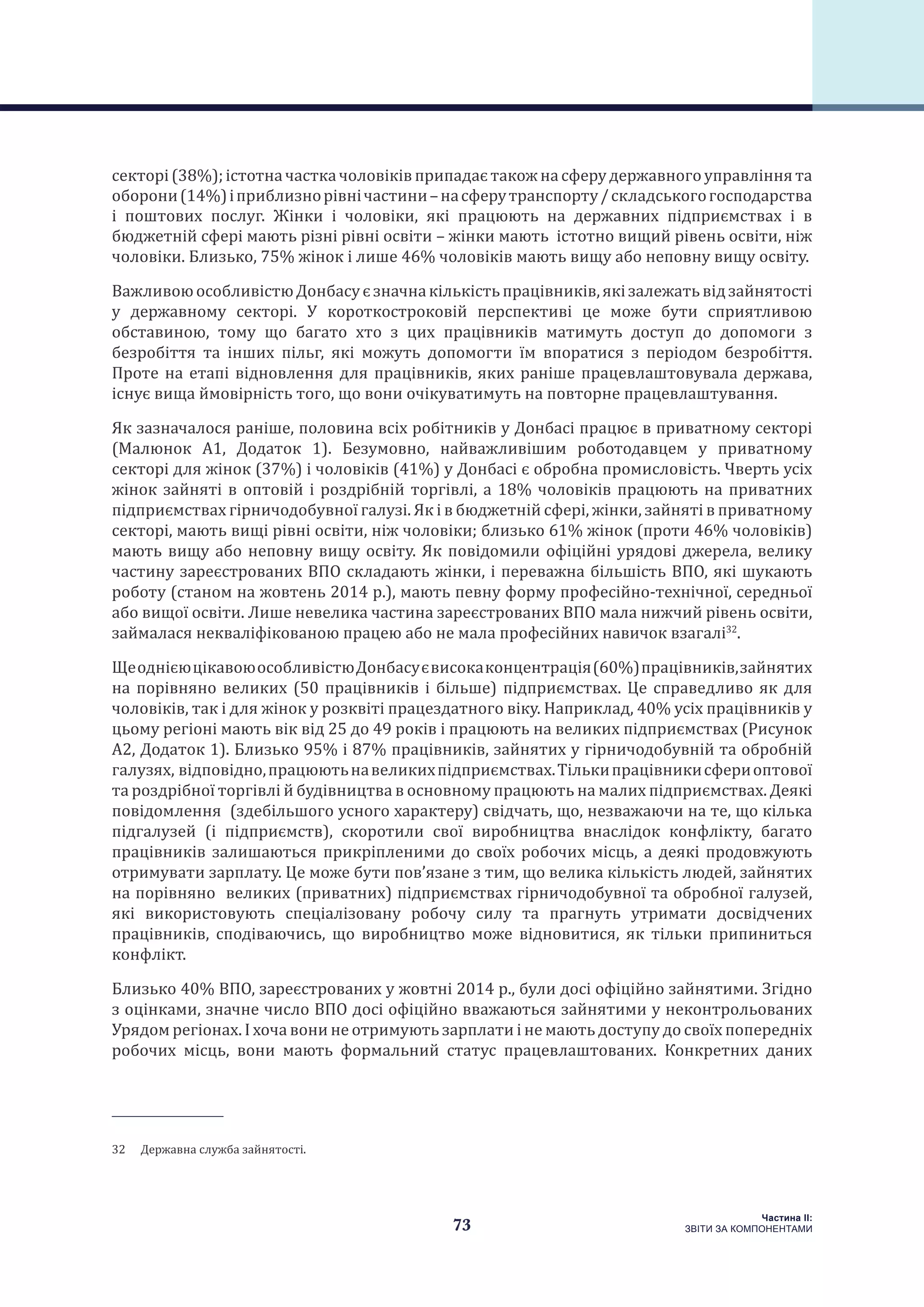 73
Частина ІI:
ЗВІТИ ЗА КОМПОНЕНТАМИ
секторі(38%);істотначасткачоловіківприпадаєтакожнасферудержавногоуправліннята
оборони(14%)іприблизнорівнічастини–насферутранспорту/складськогогосподарства
і поштових послуг. Жінки і чоловіки, які працюють на державних підприємствах і в
бюджетній сфері мають різні рівні освіти – жінки мають істотно вищий рівень освіти, ніж
чоловіки. Близько, 75% жінок і лише 46% чоловіків мають вищу або неповну вищу освіту.
ВажливоюособливістюДонбасуєзначнакількістьпрацівників,якізалежатьвідзайнятості
у державному секторі. У короткостроковій перспективі це може бути сприятливою
обставиною, тому що багато хто з цих працівників матимуть доступ до допомоги з
безробіття та інших пільг, які можуть допомогти їм впоратися з періодом безробіття.
Проте на етапі відновлення для працівників, яких раніше працевлаштовувала держава,
існує вища ймовірність того, що вони очікуватимуть на повторне працевлаштування.
Як зазначалося раніше, половина всіх робітників у Донбасі працює в приватному секторі
(Малюнок А1, Додаток 1). Безумовно, найважливішим роботодавцем у приватному
секторі для жінок (37%) і чоловіків (41%) у Донбасі є обробна промисловість. Чверть усіх
жінок зайняті в оптовій і роздрібній торгівлі, а 18% чоловіків працюють на приватних
підприємствах гірничодобувної галузі. Як і в бюджетній сфері, жінки, зайняті в приватному
секторі, мають вищі рівні освіти, ніж чоловіки; близько 61% жінок (проти 46% чоловіків)
мають вищу або неповну вищу освіту. Як повідомили офіційні урядові джерела, велику
частину зареєстрованих ВПО складають жінки, і переважна більшість ВПО, які шукають
роботу (станом на жовтень 2014 р.), мають певну форму професійно-технічної, середньої
або вищої освіти. Лише невелика частина зареєстрованих ВПО мала нижчий рівень освіти,
займалася некваліфікованою працею або не мала професійних навичок взагалі32
.
ЩеоднієюцікавоюособливістюДонбасуєвисокаконцентрація(60%)працівників,зайнятих
на порівняно великих (50 працівників і більше) підприємствах. Це справедливо як для
чоловіків, так і для жінок у розквіті працездатного віку. Наприклад, 40% усіх працівників у
цьому регіоні мають вік від 25 до 49 років і працюють на великих підприємствах (Рисунок
А2, Додаток 1). Близько 95% і 87% працівників, зайнятих у гірничодобувній та обробній
галузях, відповідно,працюютьнавеликихпідприємствах.Тількипрацівникисфериоптової
та роздрібної торгівлі й будівництва в основному працюють на малих підприємствах. Деякі
повідомлення (здебільшого усного характеру) свідчать, що, незважаючи на те, що кілька
підгалузей (і підприємств), скоротили свої виробництва внаслідок конфлікту, багато
працівників залишаються прикріпленими до своїх робочих місць, а деякі продовжують
отримувати зарплату. Це може бути пов’язане з тим, що велика кількість людей, зайнятих
на порівняно великих (приватних) підприємствах гірничодобувної та обробної галузей,
які використовують спеціалізовану робочу силу та прагнуть утримати досвідчених
працівників, сподіваючись, що виробництво може відновитися, як тільки припиниться
конфлікт.
Близько 40% ВПО, зареєстрованих у жовтні 2014 р., були досі офіційно зайнятими. Згідно
з оцінками, значне число ВПО досі офіційно вважаються зайнятими у неконтрольованих
Урядом регіонах. І хоча вони не отримують зарплати і не мають доступу до своїх попередніх
робочих місць, вони мають формальний статус працевлаштованих. Конкретних даних
32  Державна служба зайнятості.
 