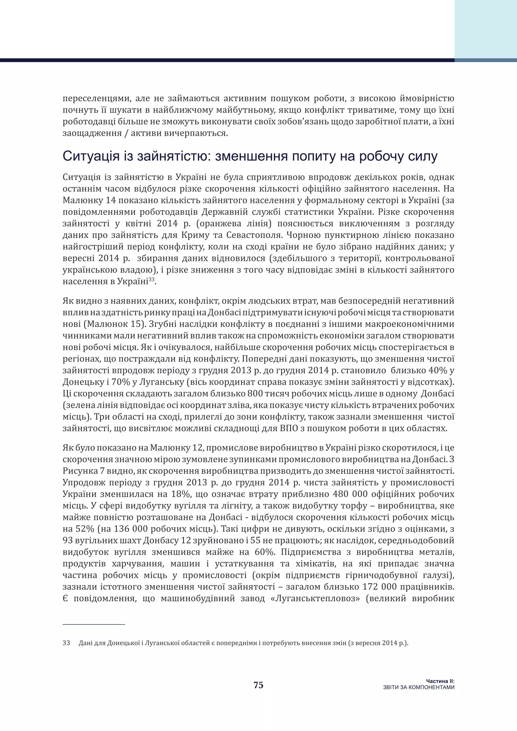 75
Частина ІI:
ЗВІТИ ЗА КОМПОНЕНТАМИ
переселенцями, але не займаються активним пошуком роботи, з високою ймовірністю
почнуть її шукати в найближчому майбутньому, якщо конфлікт триватиме, тому що їхні
роботодавці більше не зможуть виконувати своїх зобов’язань щодо заробітної плати, а їхні
заощадження / активи вичерпаються.
Ситуація із зайнятістю: зменшення попиту на робочу силу
Ситуація із зайнятістю в Україні не була сприятливою впродовж декількох років, однак
останнім часом відбулося різке скорочення кількості офіційно зайнятого населення. На
Малюнку 14 показано кількість зайнятого населення у формальному секторі в Україні (за
повідомленнями роботодавців Державній службі статистики України. Різке скорочення
зайнятості у квітні 2014 р. (оранжева лінія) пояснюється виключенням з розгляду
даних про зайнятість для Криму та Севастополя. Чорною пунктирною лінією показано
найгостріший період конфлікту, коли на сході країни не було зібрано надійних даних; у
вересні 2014 р. збирання даних відновилося (здебільшого з території, контрольованої
українською владою), і різке зниження з того часу відповідає зміні в кількості зайнятого
населення в Україні33
.
Як видно з наявних даних, конфлікт, окрім людських втрат, мав безпосередній негативний
впливназдатністьринкупрацінаДонбасіпідтримуватиіснуючіробочімісцятастворювати
нові (Малюнок 15). Згубні наслідки конфлікту в поєднанні з іншими макроекономічними
чинникамимали негативнийвпливтакож на спроможність економікизагалом створювати
нові робочі місця. Як і очікувалося, найбільше скорочення робочих місць спостерігається в
регіонах, що постраждали від конфлікту. Попередні дані показують, що зменшення чистої
зайнятості впродовж періоду з грудня 2013 р. до грудня 2014 р. становило близько 40% у
Донецьку і 70% у Луганську (вісь координат справа показує зміни зайнятості у відсотках).
Ці скорочення складають загалом близько 800 тисяч робочих місць лише в одному Донбасі
(зеленалініявідповідаєосікоординатзліва,якапоказуєчистукількістьвтраченихробочих
місць). Три області на сході, прилеглі до зони конфлікту, також зазнали зменшення чистої
зайнятості, що висвітлює можливі складнощі для ВПО з пошуком роботи в цих областях.
Як було показано на Малюнку 12, промислове виробництво в Україні різко скоротилося, і це
скороченнязначноюміроюзумовленезупинкамипромисловоговиробництванаДонбасі.З
Рисунка 7 видно, як скорочення виробництва призводить до зменшення чистої зайнятості.
Упродовж періоду з грудня 2013 р. до грудня 2014 р. чиста зайнятість у промисловості
України зменшилася на 18%, що означає втрату приблизно 480 000 офіційних робочих
місць. У сфері видобутку вугілля та лігніту, а також видобутку торфу – виробництва, яке
майже повністю розташоване на Донбасі - відбулося скорочення кількості робочих місць
на 52% (на 136 000 робочих місць). Такі цифри не дивують, оскільки згідно з оцінками, з
93 вугільних шахт Донбасу 12 зруйновано і 55 не працюють; як наслідок, середньодобовий
видобуток вугілля зменшився майже на 60%. Підприємства з виробництва металів,
продуктів харчування, машин і устаткування та хімікатів, на які припадає значна
частина робочих місць у промисловості (окрім підприємств гірничодобувної галузі),
зазнали істотного зменшення чистої зайнятості – загалом близько 172 000 працівників.
Є повідомлення, що машинобудівний завод «Луганськтепловоз» (великий виробник
33  Дані для Донецької і Луганської областей є попередніми і потребують внесення змін (з вересня 2014 р.).
 