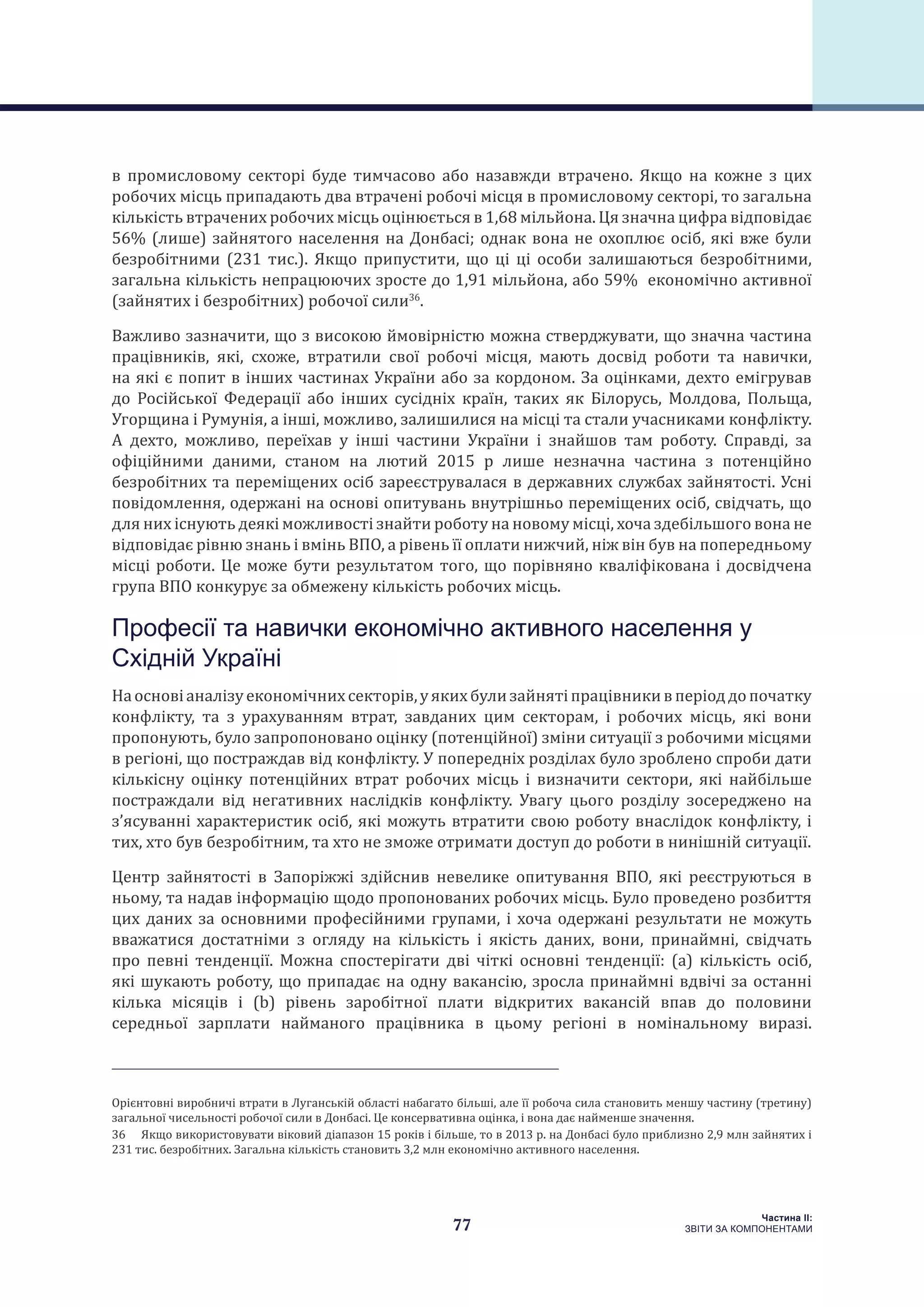 77
Частина ІI:
ЗВІТИ ЗА КОМПОНЕНТАМИ
в промисловому секторі буде тимчасово або назавжди втрачено. Якщо на кожне з цих
робочих місць припадають два втрачені робочі місця в промисловому секторі, то загальна
кількість втрачених робочих місць оцінюється в 1,68 мільйона. Ця значна цифра відповідає
56% (лише) зайнятого населення на Донбасі; однак вона не охоплює осіб, які вже були
безробітними (231 тис.). Якщо припустити, що ці ці особи залишаються безробітними,
загальна кількість непрацюючих зросте до 1,91 мільйона, або 59% економічно активної
(зайнятих і безробітних) робочої сили36
.
Важливо зазначити, що з високою ймовірністю можна стверджувати, що значна частина
працівників, які, схоже, втратили свої робочі місця, мають досвід роботи та навички,
на які є попит в інших частинах України або за кордоном. За оцінками, дехто емігрував
до Російської Федерації або інших сусідніх країн, таких як Білорусь, Молдова, Польща,
Угорщина і Румунія, а інші, можливо, залишилися на місці та стали учасниками конфлікту.
А дехто, можливо, переїхав у інші частини України і знайшов там роботу. Справді, за
офіційними даними, станом на лютий 2015 р лише незначна частина з потенційно
безробітних та переміщених осіб зареєструвалася в державних службах зайнятості. Усні
повідомлення, одержані на основі опитувань внутрішньо переміщених осіб, свідчать, що
для них існують деякі можливості знайти роботу на новому місці, хоча здебільшого вона не
відповідає рівню знань і вмінь ВПО, а рівень її оплати нижчий, ніж він був на попередньому
місці роботи. Це може бути результатом того, що порівняно кваліфікована і досвідчена
група ВПО конкурує за обмежену кількість робочих місць.
Професії та навички економічно активного населення у
Східній Україні
Наосновіаналізуекономічнихсекторів,уякихбулизайнятіпрацівникивперіоддопочатку
конфлікту, та з урахуванням втрат, завданих цим секторам, і робочих місць, які вони
пропонують, було запропоновано оцінку (потенційної) зміни ситуації з робочими місцями
в регіоні, що постраждав від конфлікту. У попередніх розділах було зроблено спроби дати
кількісну оцінку потенційних втрат робочих місць і визначити сектори, які найбільше
постраждали від негативних наслідків конфлікту. Увагу цього розділу зосереджено на
з’ясуванні характеристик осіб, які можуть втратити свою роботу внаслідок конфлікту, і
тих, хто був безробітним, та хто не зможе отримати доступ до роботи в нинішній ситуації.
Центр зайнятості в Запоріжжі здійснив невелике опитування ВПО, які реєструються в
ньому, та надав інформацію щодо пропонованих робочих місць. Було проведено розбиття
цих даних за основними професійними групами, і хоча одержані результати не можуть
вважатися достатніми з огляду на кількість і якість даних, вони, принаймні, свідчать
про певні тенденції. Можна спостерігати дві чіткі основні тенденції: (a) кількість осіб,
які шукають роботу, що припадає на одну вакансію, зросла принаймні вдвічі за останні
кілька місяців і (b) рівень заробітної плати відкритих вакансій впав до половини
середньої зарплати найманого працівника в цьому регіоні в номінальному виразі.
Орієнтовні виробничі втрати в Луганській області набагато більші, але її робоча сила становить меншу частину (третину)
загальної чисельності робочої сили в Донбасі. Це консервативна оцінка, і вона дає найменше значення.
36  Якщо використовувати віковий діапазон 15 років і більше, то в 2013 р. на Донбасі було приблизно 2,9 млн зайнятих і
231 тис. безробітних. Загальна кількість становить 3,2 млн економічно активного населення.
 