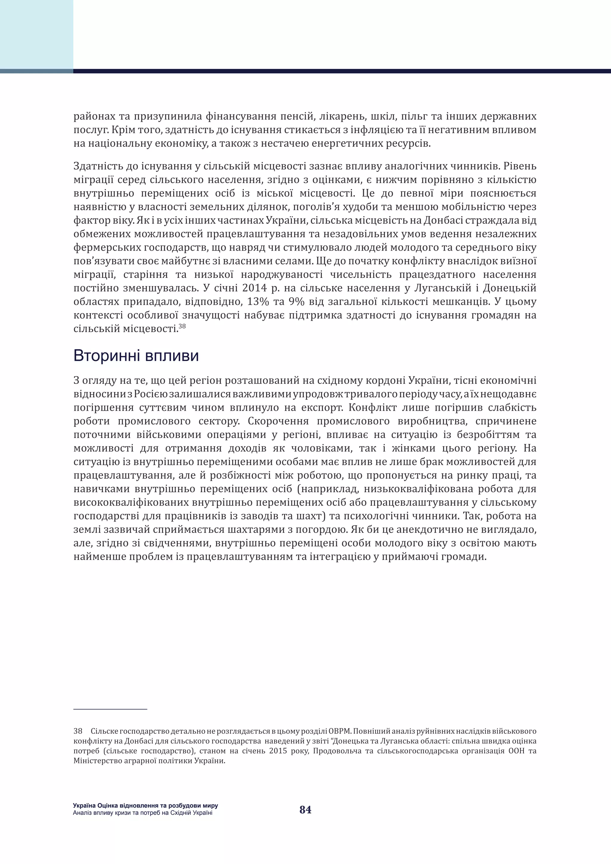 84
Україна Оцінка відновлення та розбудови миру
Аналіз впливу кризи та потреб на Східній Україні
районах та призупинила фінансування пенсій, лікарень, шкіл, пільг та інших державних
послуг. Крім того, здатність до існування стикається з інфляцією та її негативним впливом
на національну економіку, а також з нестачею енергетичних ресурсів.
Здатність до існування у сільській місцевості зазнає впливу аналогічних чинників. Рівень
міграції серед сільського населення, згідно з оцінками, є нижчим порівняно з кількістю
внутрішньо переміщених осіб із міської місцевості. Це до певної міри пояснюється
наявністю у власності земельних ділянок, поголів’я худоби та меншою мобільністю через
фактор віку. Як і в усіх інших частинах України, сільська місцевість на Донбасі страждала від
обмежених можливостей працевлаштування та незадовільних умов ведення незалежних
фермерських господарств, що навряд чи стимулювало людей молодого та середнього віку
пов’язувати своє майбутнє зі власними селами. Ще до початку конфлікту внаслідок виїзної
міграції, старіння та низької народжуваності чисельність працездатного населення
постійно зменшувалась. У січні 2014 р. на сільське населення у Луганській і Донецькій
областях припадало, відповідно, 13% та 9% від загальної кількості мешканців. У цьому
контексті особливої значущості набуває підтримка здатності до існування громадян на
сільській місцевості.38
Вторинні впливи
З огляду на те, що цей регіон розташований на східному кордоні України, тісні економічні
відносинизРосієюзалишалисяважливимиупродовжтривалогоперіодучасу,аїхнещодавнє
погіршення суттєвим чином вплинуло на експорт. Конфлікт лише погіршив слабкість
роботи промислового сектору. Скорочення промислового виробництва, спричинене
поточними військовими операціями у регіоні, впливає на ситуацію із безробіттям та
можливості для отримання доходів як чоловіками, так і жінками цього регіону. На
ситуацію із внутрішньо переміщеними особами має вплив не лише брак можливостей для
працевлаштування, але й розбіжності між роботою, що пропонується на ринку праці, та
навичками внутрішньо переміщених осіб (наприклад, низькокваліфікована робота для
висококваліфікованих внутрішньо переміщених осіб або працевлаштування у сільському
господарстві для працівників із заводів та шахт) та психологічні чинники. Так, робота на
землі зазвичай сприймається шахтарями з погордою. Як би це анекдотично не виглядало,
але, згідно зі свідченнями, внутрішньо переміщені особи молодого віку з освітою мають
найменше проблем із працевлаштуванням та інтеграцією у приймаючі громади.
38 СільскегосподарстводетальнонерозглядаєтьсявцьомурозділіОВРМ.Повнішийаналізруйнівнихнаслідківвійськового
конфлікту на Донбасі для сільського господарства наведений у звіті “Донецька та Луганська області: спільна швидка оцінка
потреб (сільське господарство), станом на січень 2015 року, Продовольча та сільськогосподарська організація ООН та
Міністерство аграрної політики України.
 
