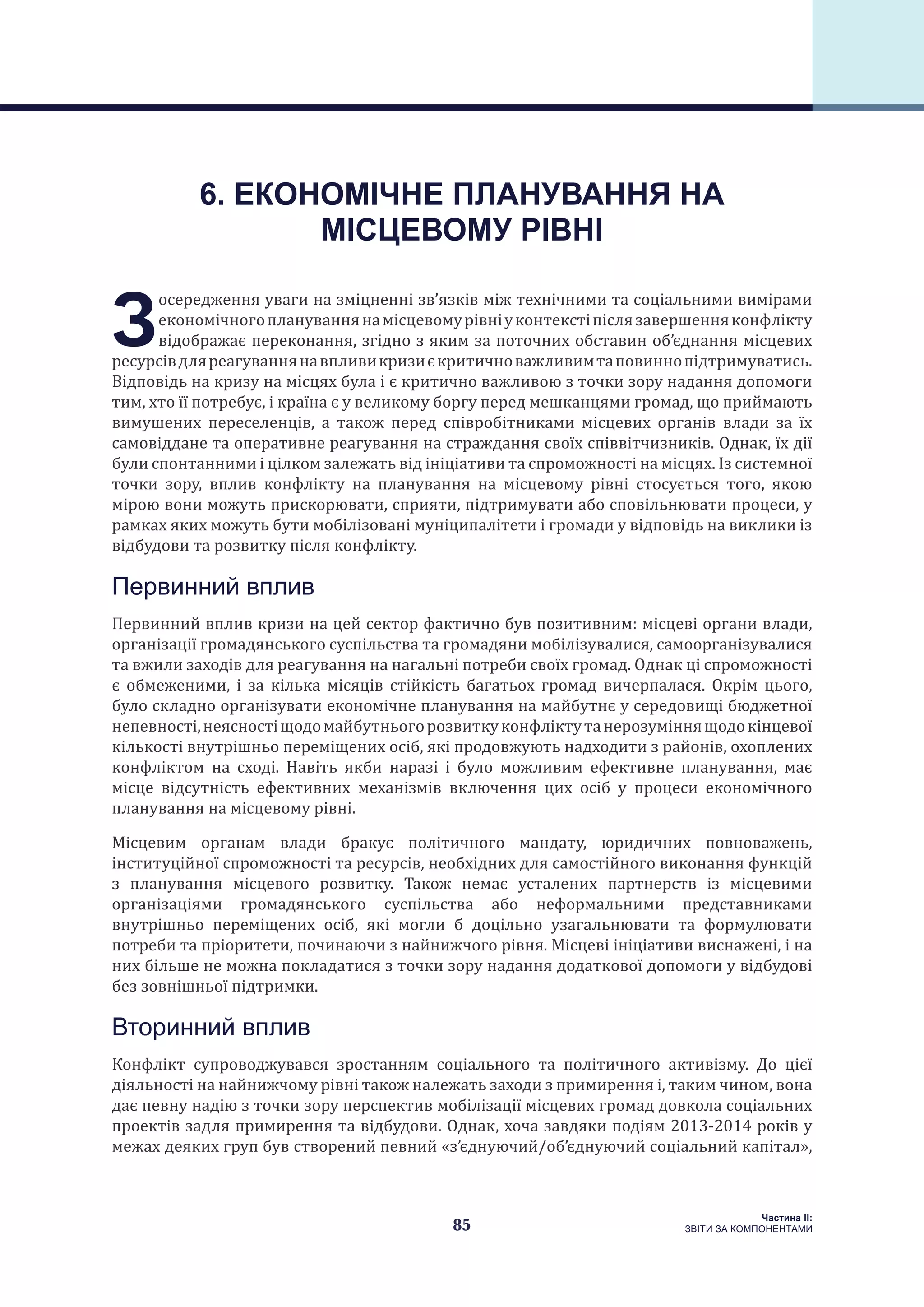85
Частина ІI:
ЗВІТИ ЗА КОМПОНЕНТАМИ
З
осередження уваги на зміцненні зв’язків між технічними та соціальними вимірами
економічногоплануваннянамісцевомурівніуконтекстіпіслязавершенняконфлікту
відображає переконання, згідно з яким за поточних обставин об’єднання місцевих
ресурсівдляреагуваннянавпливикризиєкритичноважливимтаповиннопідтримуватись.
Відповідь на кризу на місцях була і є критично важливою з точки зору надання допомоги
тим, хто її потребує, і країна є у великому боргу перед мешканцями громад, що приймають
вимушених переселенців, а також перед співробітниками місцевих органів влади за їх
самовіддане та оперативне реагування на страждання своїх співвітчизників. Однак, їх дії
були спонтанними і цілком залежать від ініціативи та спроможності на місцях. Із системної
точки зору, вплив конфлікту на планування на місцевому рівні стосується того, якою
мірою вони можуть прискорювати, сприяти, підтримувати або сповільнювати процеси, у
рамках яких можуть бути мобілізовані муніципалітети і громади у відповідь на виклики із
відбудови та розвитку після конфлікту.
Первинний вплив
Первинний вплив кризи на цей сектор фактично був позитивним: місцеві органи влади,
організації громадянського суспільства та громадяни мобілізувалися, самоорганізувалися
та вжили заходів для реагування на нагальні потреби своїх громад. Однак ці спроможності
є обмеженими, і за кілька місяців стійкість багатьох громад вичерпалася. Окрім цього,
було складно організувати економічне планування на майбутнє у середовищі бюджетної
непевності,неясностіщодомайбутньогорозвиткуконфліктутанерозуміннящодокінцевої
кількості внутрішньо переміщених осіб, які продовжують надходити з районів, охоплених
конфліктом на сході. Навіть якби наразі і було можливим ефективне планування, має
місце відсутність ефективних механізмів включення цих осіб у процеси економічного
планування на місцевому рівні.
Місцевим органам влади бракує політичного мандату, юридичних повноважень,
інституційної спроможності та ресурсів, необхідних для самостійного виконання функцій
з планування місцевого розвитку. Також немає усталених партнерств із місцевими
організаціями громадянського суспільства або неформальними представниками
внутрішньо переміщених осіб, які могли б доцільно узагальнювати та формулювати
потреби та пріоритети, починаючи з найнижчого рівня. Місцеві ініціативи виснажені, і на
них більше не можна покладатися з точки зору надання додаткової допомоги у відбудові
без зовнішньої підтримки.
Вторинний вплив
Конфлікт супроводжувався зростанням соціального та політичного активізму. До цієї
діяльності на найнижчому рівні також належать заходи з примирення і, таким чином, вона
дає певну надію з точки зору перспектив мобілізації місцевих громад довкола соціальних
проектів задля примирення та відбудови. Однак, хоча завдяки подіям 2013-2014 років у
межах деяких груп був створений певний «з’єднуючий/об’єднуючий соціальний капітал»,
6. ЕКОНОМІЧНЕ ПЛАНУВАННЯ НА
МІСЦЕВОМУ РІВНІ
 