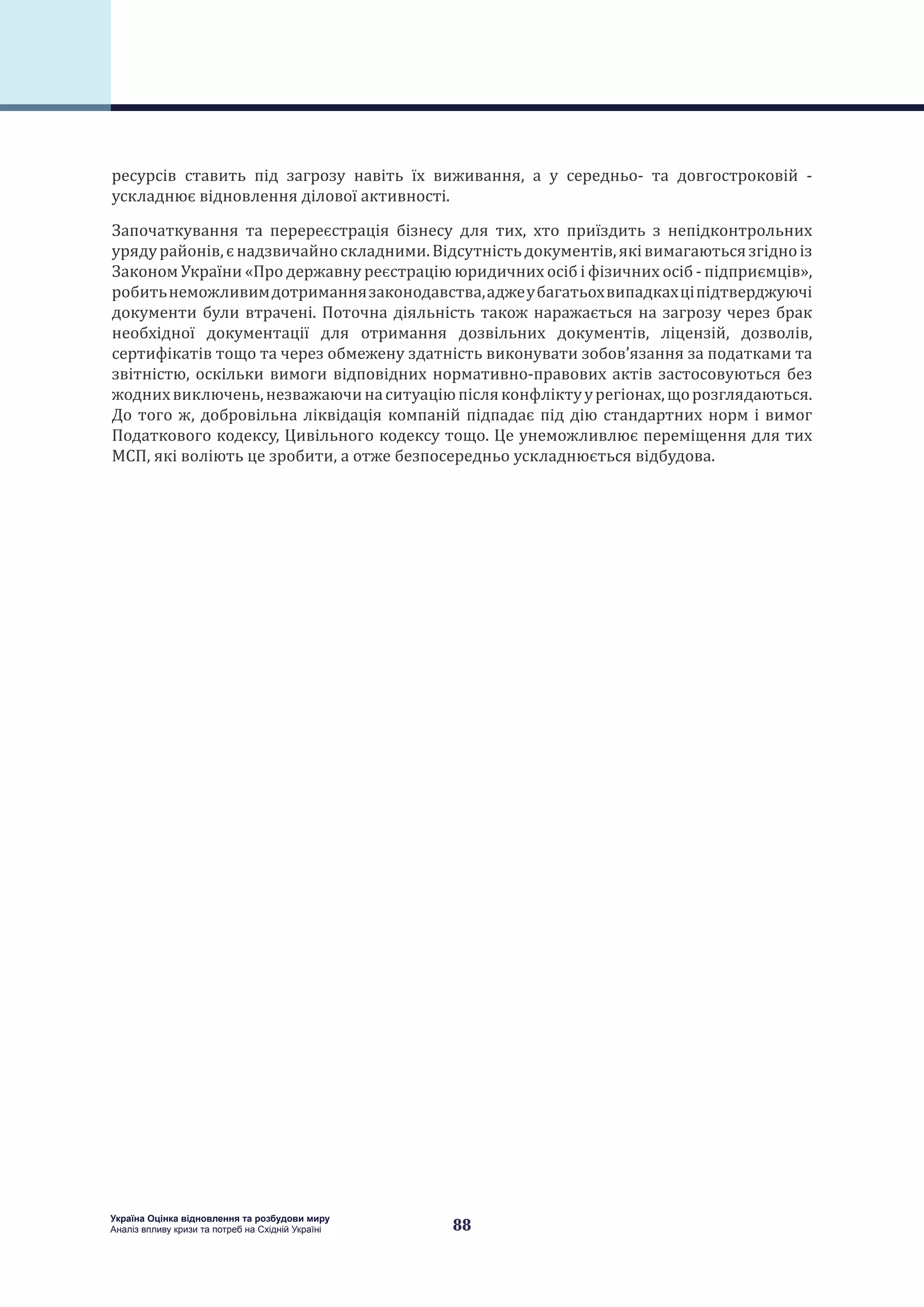 88
Україна Оцінка відновлення та розбудови миру
Аналіз впливу кризи та потреб на Східній Україні
ресурсів ставить під загрозу навіть їх виживання, а у середньо- та довгостроковій -
ускладнює відновлення ділової активності.
Започаткування та перереєстрація бізнесу для тих, хто приїздить з непідконтрольних
урядурайонів,єнадзвичайноскладними.Відсутністьдокументів,яківимагаютьсязгідноіз
Законом України «Про державну реєстрацію юридичних осіб і фізичних осіб - підприємців»,
робитьнеможливимдотриманнязаконодавства,аджеубагатьохвипадкахціпідтверджуючі
документи були втрачені. Поточна діяльність також наражається на загрозу через брак
необхідної документації для отримання дозвільних документів, ліцензій, дозволів,
сертифікатів тощо та через обмежену здатність виконувати зобов’язання за податками та
звітністю, оскільки вимоги відповідних нормативно-правових актів застосовуються без
жоднихвиключень,незважаючинаситуаціюпісляконфліктуурегіонах,щорозглядаються.
До того ж, добровільна ліквідація компаній підпадає під дію стандартних норм і вимог
Податкового кодексу, Цивільного кодексу тощо. Це унеможливлює переміщення для тих
МСП, які воліють це зробити, а отже безпосередньо ускладнюється відбудова.
 