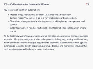 RPA vs. Workflow Automation: Explaining the Difference 7/10
Key features of workflow automation9
I Process integration: It links different tasks into one smooth flow-
I Custom-made: You can set it up in a way that suits your business best-
I Clear view: It lets you see the whole process, enabling better management and
control-
I Better teamwork: It handles routine jobs and fosters better collaboration among
teams.

To illustrate how workflow automation works, consider an automotive company engaged
in product lifecycle management, where the process of designing, testing, and launching
a new car model involves multiple departments. Workflow automation can manage and
synchronize tasks like design approvals, prototype testing, and marketing, ensuring that
each step is completed in the right order and on time.

 