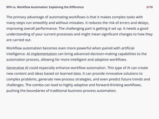 RPA vs. Workflow Automation: Explaining the Difference 8/10
The primary advantage of automating workflows is that it makes complex tasks with
many steps run smoothly and without mistakes. It reduces the risk of errors and delays,
improving overall performance. The challenging part is getting it set up. It needs a good
understanding of your current processes and might mean significant changes to how they
are carried out.

Workflow automation becomes even more powerful when paired with artificial
intelligence. AI implementation can bring advanced decision-making capabilities to the
automation process, allowing for more intelligent and adaptive workflows.

Generative AI could especially enhance workflow automation. This type of AI can create
new content and ideas based on learned data. It can provide innovative solutions to
complex problems, generate new process strategies, and even predict future trends and
challenges. The combo can lead to highly adaptive and forward-thinking workflows,
pushing the boundaries of traditional business process automation.
 