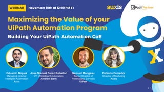 Maximizing the Value of your
UiPath Automation Program
Building Your UiPath Automation CoE
Jose Manuel Perez Rebellon
VP of Intelligent Automation
Amerant Bank
Eduardo Diquez
Managing Director,
Intelligent Automation
Auxis
Samuel Mongeau
Senior Director of
Professional Services
UiPath
Fabiana Corredor
Director of Marketing
Auxis
WEBINAR November 10th at 12:00 PM ET
 