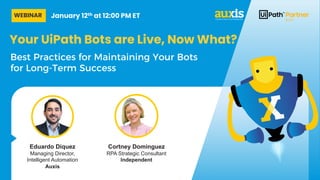 Your UiPath Bots are Live, Now What?
Best Practices for Maintaining Your Bots
for Long-Term Success
Cortney Dominguez
RPA Strategic Consultant
Independent
Eduardo Diquez
Managing Director,
Intelligent Automation
Auxis
WEBINAR January 12th at 12:00 PM ET
 