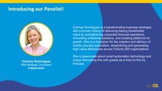 4
Introducing our Panelist!
Cortney Dominguez
RPA Strategic Consultant
Independent
Cortney Dominguez is a transformative business strategist
with a proven history of delivering lasting shareholder
value by strengthening corporate financial operations,
innovating enterprise solutions, and creating platforms for
growth. She is a champion for the creation and delivery of
robotic process automation, streamlining and generating
high-value efficiencies across Fortune 500 organizations.
She is passionate about smart automation technology and
enjoys discussing this with guests as a host on the Ivy
Podcast.
 