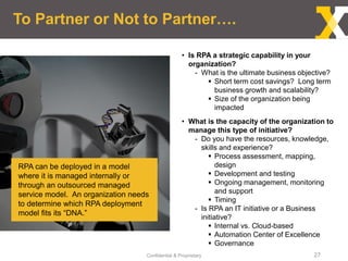 Confidential & Proprietary 27
To Partner or Not to Partner….
• Is RPA a strategic capability in your
organization?
- What is the ultimate business objective?
 Short term cost savings? Long term
business growth and scalability?
 Size of the organization being
impacted
• What is the capacity of the organization to
manage this type of initiative?
- Do you have the resources, knowledge,
skills and experience?
 Process assessment, mapping,
design
 Development and testing
 Ongoing management, monitoring
and support
 Timing
- Is RPA an IT initiative or a Business
initiative?
 Internal vs. Cloud-based
 Automation Center of Excellence
 Governance
RPA can be deployed in a model
where it is managed internally or
through an outsourced managed
service model. An organization needs
to determine which RPA deployment
model fits its “DNA.”
 