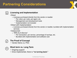 Partnering Considerations
Confidential & Proprietary 28
• Direct
o Licenses purchased directly from the vendor or reseller
‾ Per robot, per node, per agent, etc.
‾ Management and development tools
‾ Implementation not included
• Direct with Implementation
o Licenses purchased directly from the vendor or reseller, bundled with implementation
services
• Outsourced
o “RPA-As-A-Service”
‾ Per transaction, per service, percentage of savings, etc.
‾ Bundled with implementation and software cost
• Vendor Demo vs. POC
• Ongoing support
• Once implemented, there is “no turning back.”
Licensing and Implementation
The Proof of Concept
Short term vs. Long Term
 
