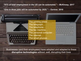 30
“51% of total employment in the US can be automated.” – McKinsey, 2017
“One in three jobs will be automated by 2025.” – Gartner, 2016
Businesses (and their employees) have adopted and adapted to these
disruptive technologies without, well, disrupting their lives
The printing press…
The telegraph…
The telephone…
The fax machine…
The personal computer…
The internet…
The smart phones…
 