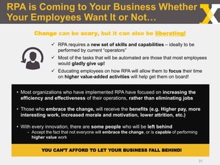 RPA is Coming to Your Business Whether
Your Employees Want It or Not…
31
 RPA requires a new set of skills and capabilities – ideally to be
performed by current “operators”
 Most of the tasks that will be automated are those that most employees
would gladly give up!
 Educating employees on how RPA will allow them to focus their time
on higher value-added activities will help get them on board!
Change can be scary, but it can also be liberating!
• Most organizations who have implemented RPA have focused on increasing the
efficiency and effectiveness of their operations, rather than eliminating jobs
• Those who embrace the change, will receive the benefits (e.g. Higher pay, more
interesting work, increased morale and motivation, lower attrition, etc.)
• With every innovation, there are some people who will be left behind
- Accept the fact that not everyone will embrace the change, or is capable of performing
higher value work
YOU CAN’T AFFORD TO LET YOUR BUSINESS FALL BEHIND!
 
