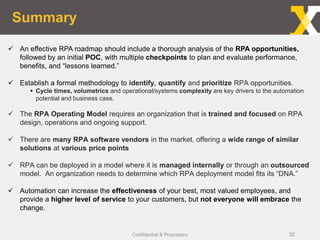 Summary
Confidential & Proprietary
 An effective RPA roadmap should include a thorough analysis of the RPA opportunities,
followed by an initial POC, with multiple checkpoints to plan and evaluate performance,
benefits, and “lessons learned.”
 Establish a formal methodology to identify, quantify and prioritize RPA opportunities.
 Cycle times, volumetrics and operational/systems complexity are key drivers to the automation
potential and business case.
 The RPA Operating Model requires an organization that is trained and focused on RPA
design, operations and ongoing support.
 There are many RPA software vendors in the market, offering a wide range of similar
solutions at various price points
 RPA can be deployed in a model where it is managed internally or through an outsourced
model. An organization needs to determine which RPA deployment model fits its “DNA.”
 Automation can increase the effectiveness of your best, most valued employees, and
provide a higher level of service to your customers, but not everyone will embrace the
change.
32
 