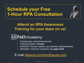 Confidential & Proprietary 33
Schedule your Free
1-Hour RPA Consultation
E-mail fabiana.corredor@auxis.com
Academy
• Training type: online/instructor-led
• Training duration: 4 hours
• Audience: Process owners, any business representatives
• Attendees: minimum 5 persons, no upper limit
Attend an RPA Awareness
Training for your team on us!
 