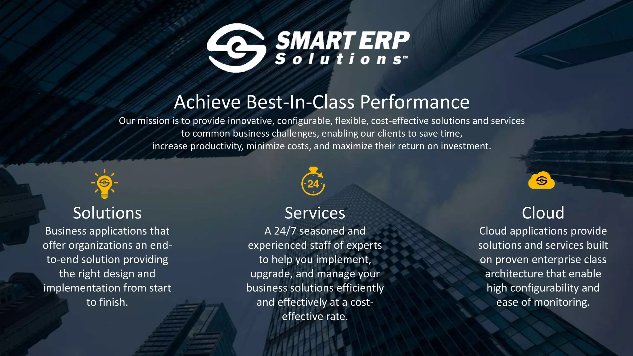 Achieve Best-In-Class Performance
Our mission is to provide innovative, configurable, flexible, cost-effective solutions and services
to common business challenges, enabling our clients to save time,
increase productivity, minimize costs, and maximize their return on investment.
Solutions
Business applications that
offer organizations an end-
to-end solution providing
the right design and
implementation from start
to finish.
Services
A 24/7 seasoned and
experienced staff of experts
to help you implement,
upgrade, and manage your
business solutions efficiently
and effectively at a cost-
effective rate.
Cloud
Cloud applications provide
solutions and services built
on proven enterprise class
architecture that enable
high configurability and
ease of monitoring.
 