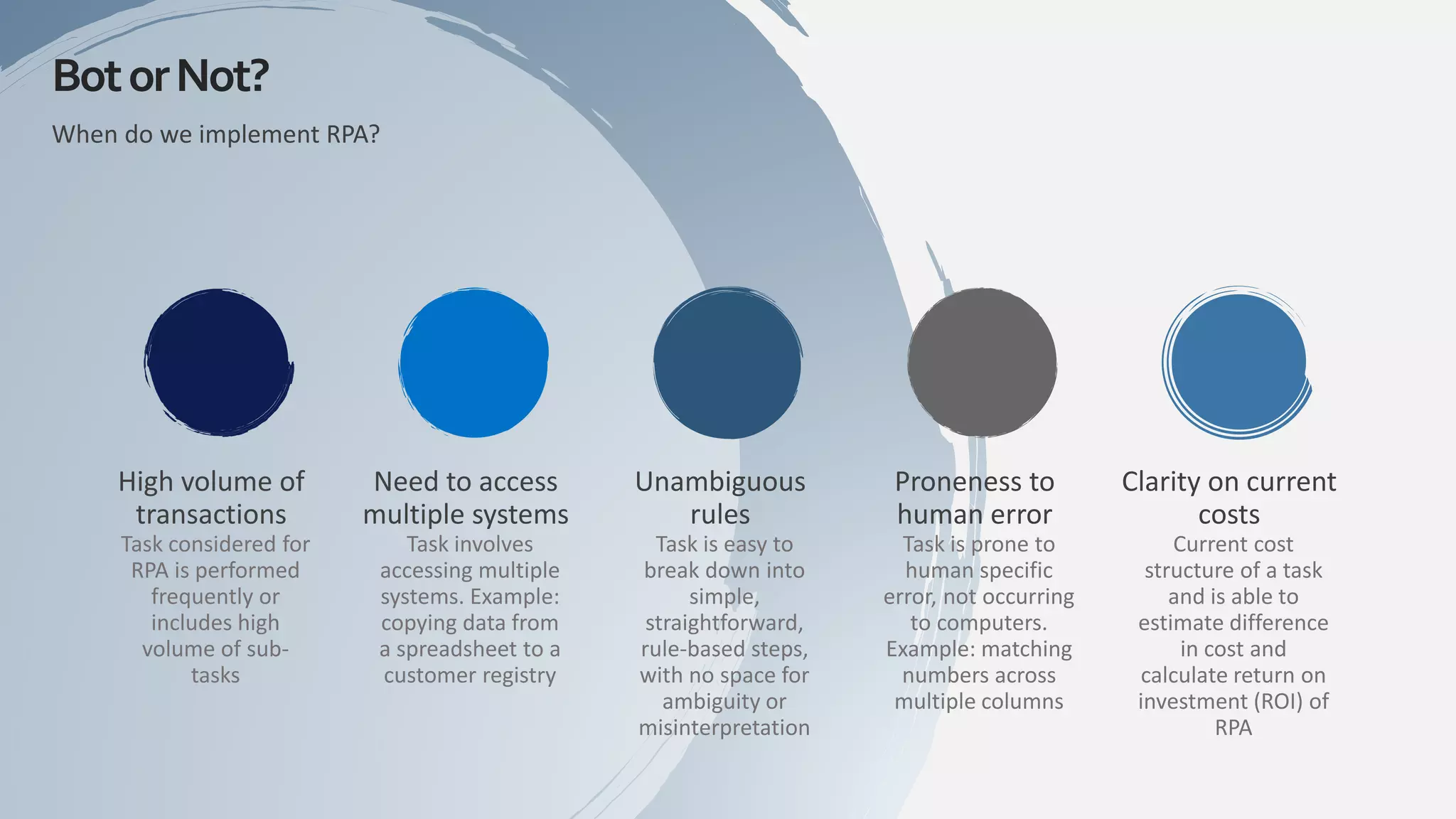 When do we implement RPA?
High volume of
transactions
Task considered for
RPA is performed
frequently or
includes high
volume of sub-
tasks
Need to access
multiple systems
Task involves
accessing multiple
systems. Example:
copying data from
a spreadsheet to a
customer registry
Unambiguous
rules
Task is easy to
break down into
simple,
straightforward,
rule-based steps,
with no space for
ambiguity or
misinterpretation
Proneness to
human error
Task is prone to
human specific
error, not occurring
to computers.
Example: matching
numbers across
multiple columns
Clarity on current
costs
Current cost
structure of a task
and is able to
estimate difference
in cost and
calculate return on
investment (ROI) of
RPA
BotorNot?
 