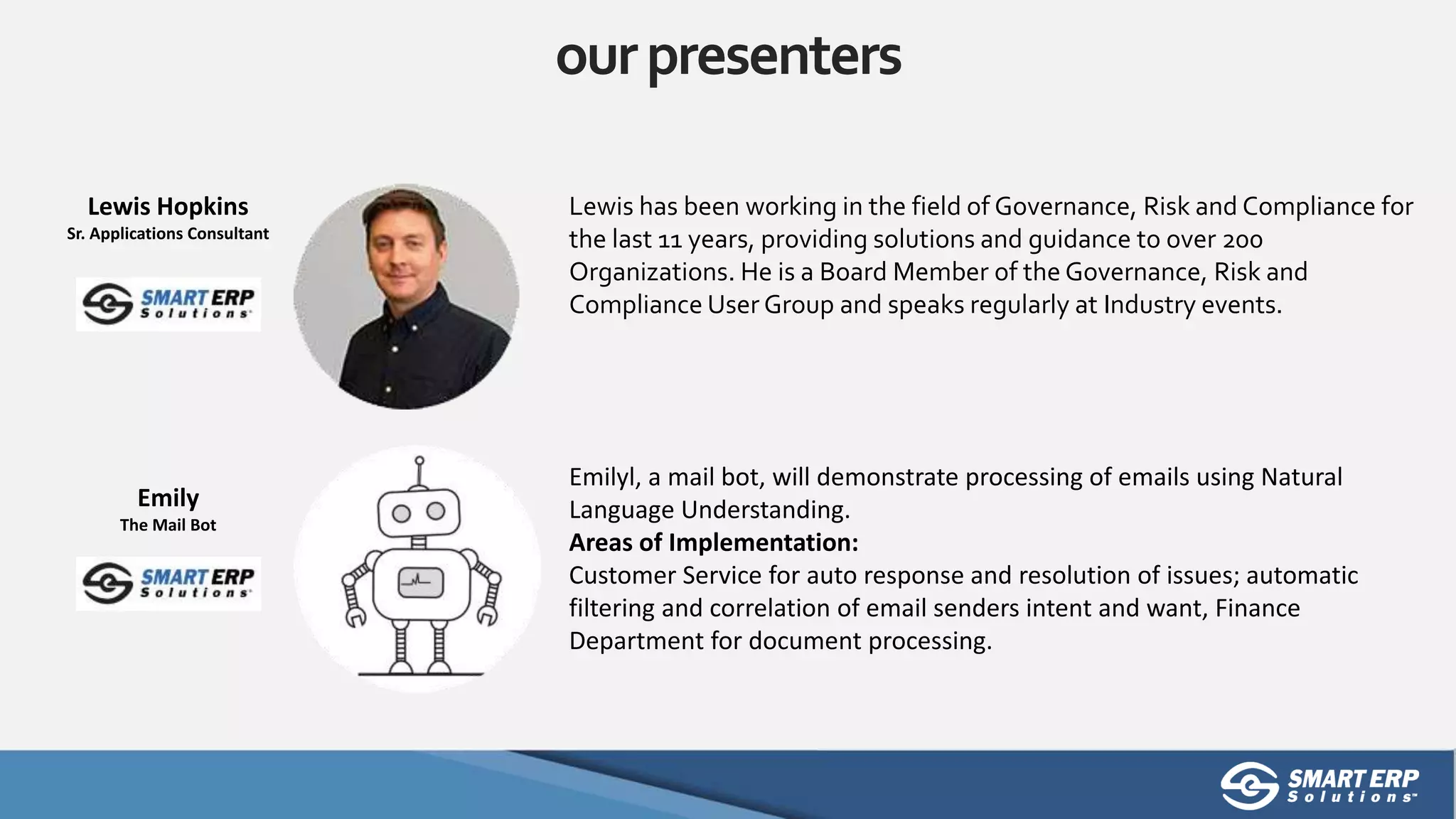 ourpresenters
Lewis has been working in the field of Governance, Risk and Compliance for
the last 11 years, providing solutions and guidance to over 200
Organizations. He is a Board Member of the Governance, Risk and
Compliance User Group and speaks regularly at Industry events.
Lewis Hopkins
Sr. Applications Consultant
Emilyl, a mail bot, will demonstrate processing of emails using Natural
Language Understanding.
Areas of Implementation:
Customer Service for auto response and resolution of issues; automatic
filtering and correlation of email senders intent and want, Finance
Department for document processing.
Emily
The Mail Bot
 