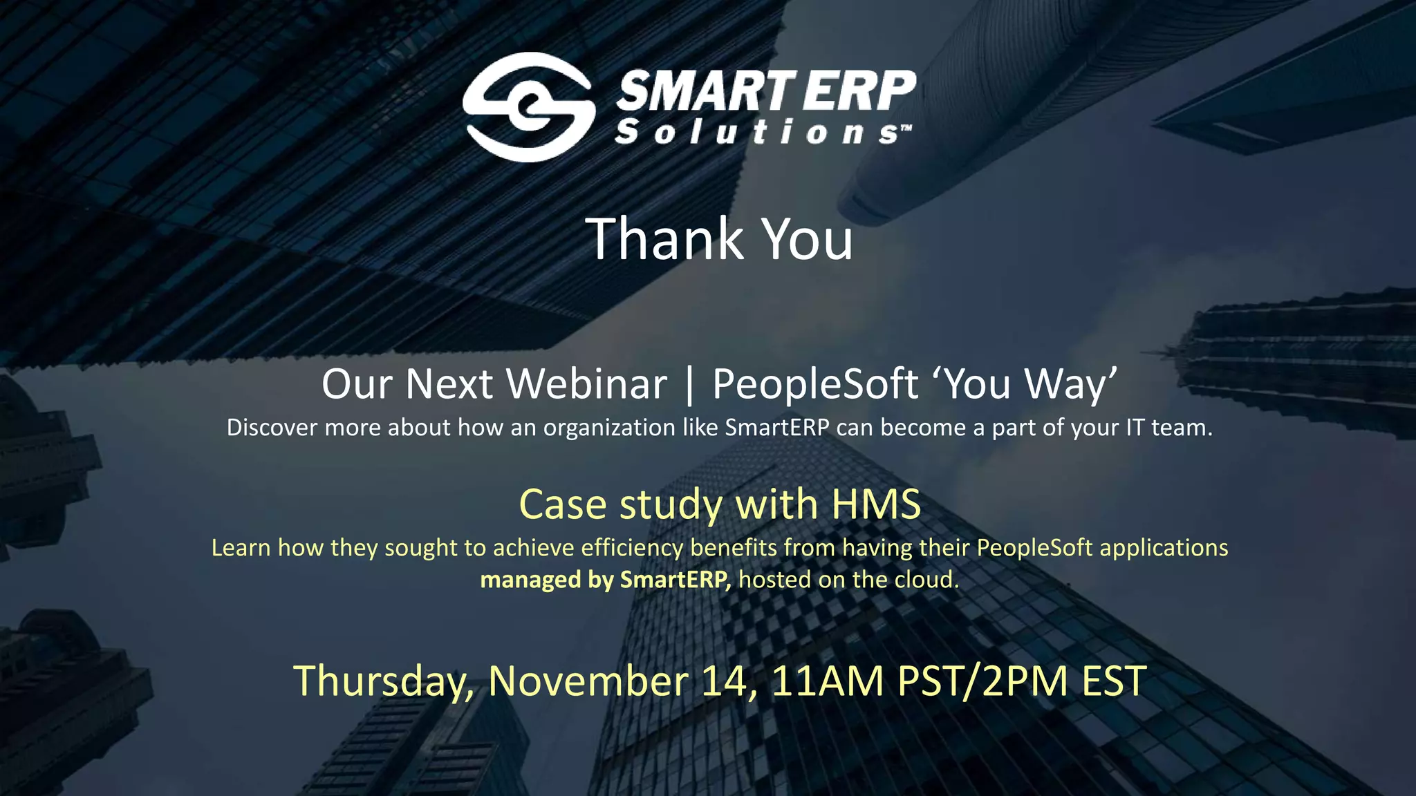 Thank You
Our Next Webinar | PeopleSoft ‘You Way’
Discover more about how an organization like SmartERP can become a part of your IT team.
Case study with HMS
Learn how they sought to achieve efficiency benefits from having their PeopleSoft applications
managed by SmartERP, hosted on the cloud.
Thursday, November 14, 11AM PST/2PM EST
 