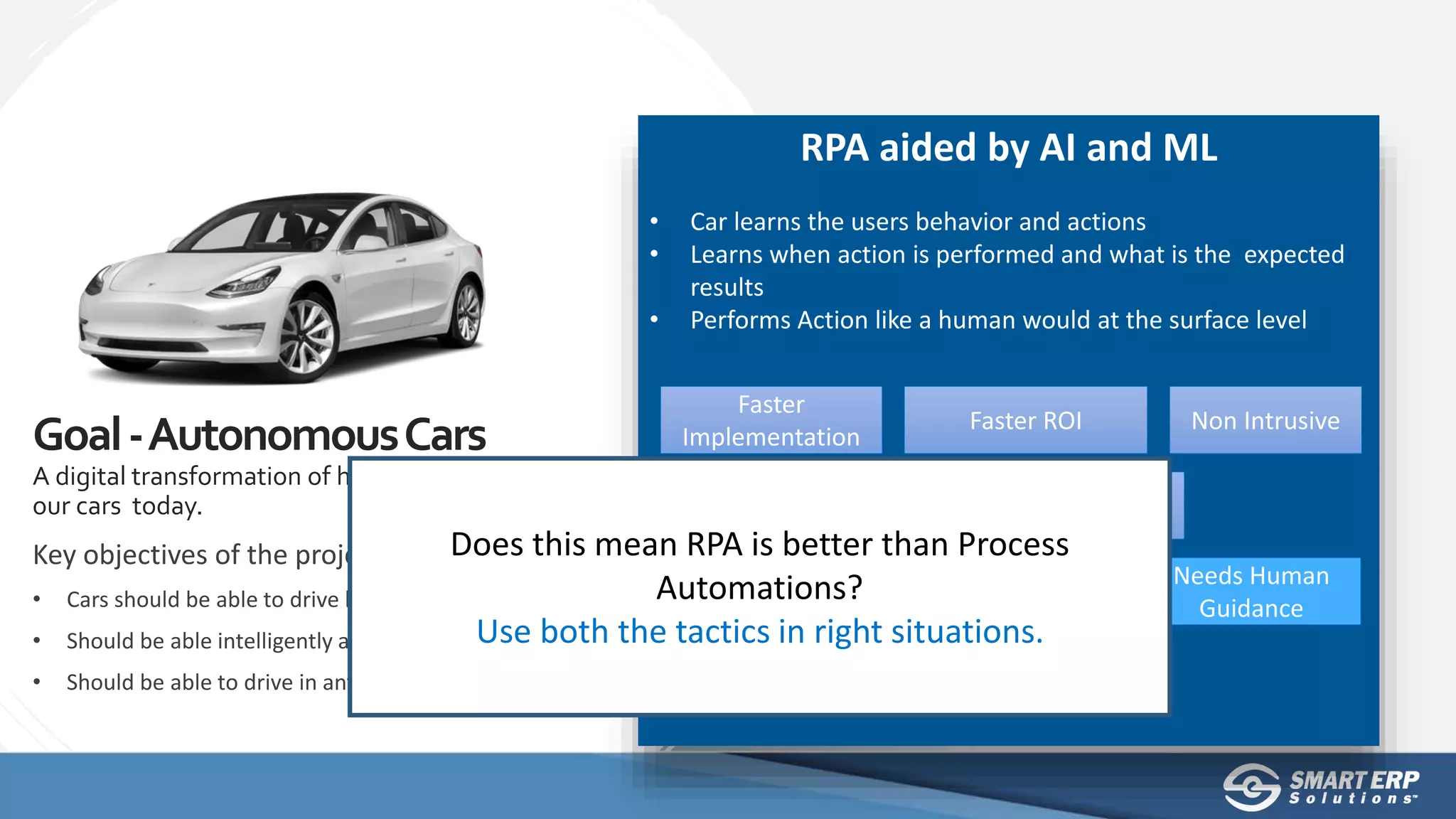 RPA aided by AI and ML
• Car learns the users behavior and actions
• Learns when action is performed and what is the expected
results
• Performs Action like a human would at the surface level
Faster
Implementation
Faster ROI Non Intrusive
Less Accurate
Learning takes
time
Needs Human
Guidance
Key objectives of the project:
• Cars should be able to drive by itself
• Should be able intelligently avoid obstacles
• Should be able to drive in any environment
Goal-AutonomousCars
A digital transformation of how we perceive
our cars today. Less Expensive Embraces Changes
Does this mean RPA is better than Process
Automations?
Use both the tactics in right situations.
 
