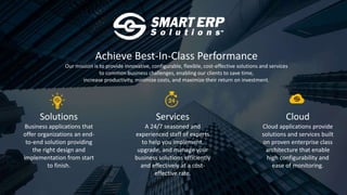 Achieve Best-In-Class Performance
Our mission is to provide innovative, configurable, flexible, cost-effective solutions and services
to common business challenges, enabling our clients to save time,
increase productivity, minimize costs, and maximize their return on investment.
Solutions
Business applications that
offer organizations an end-
to-end solution providing
the right design and
implementation from start
to finish.
Services
A 24/7 seasoned and
experienced staff of experts
to help you implement,
upgrade, and manage your
business solutions efficiently
and effectively at a cost-
effective rate.
Cloud
Cloud applications provide
solutions and services built
on proven enterprise class
architecture that enable
high configurability and
ease of monitoring.
 